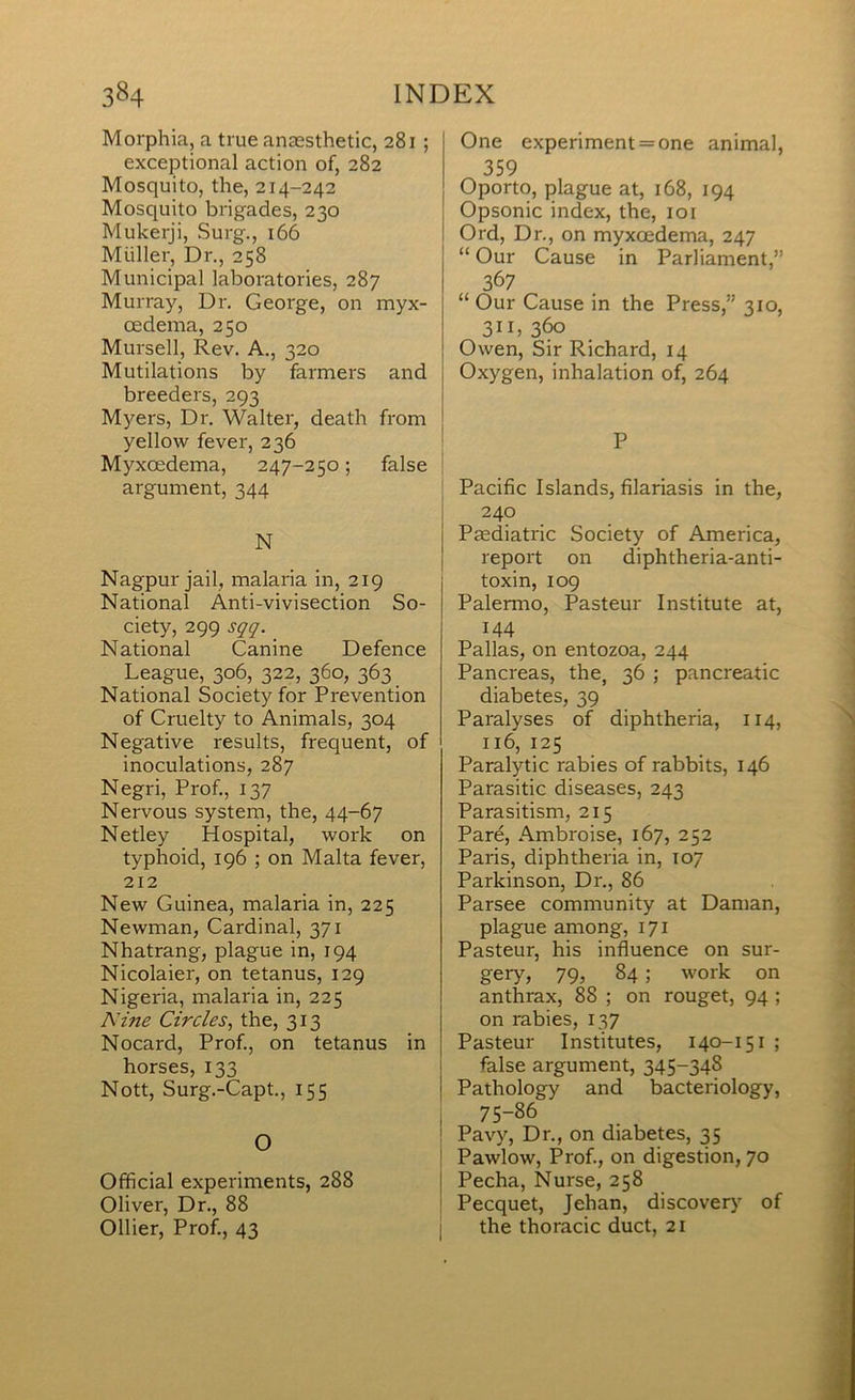 Morphia, a true anaesthetic, 281 ; exceptional action of, 282 Mosquito, the, 214-242 Mosquito brigades, 230 Mukerji, Surg., 166 Muller, Dr., 258 Municipal laboratories, 287 Murray, Dr. George, on myx- cedema, 250 Mursell, Rev. A., 320 Mutilations by farmers and breeders, 293 Myers, Dr. Walter, death from yellow fever, 236 Myxoedema, 247-250; argument, 344 N Nagpur jail, malaria in, 219 National Anti-vivisection So- ciety, 299 sqq. National Canine Defence League, 306, 322, 360, 363 National Society for Prevention of Cruelty to Animals, 304 Negative results, frequent, of inoculations, 287 Negri, Prof., 137 Nervous system, the, 44-67 Netley Hospital, work on typhoid, 196 ; on Malta fever, 212 New Guinea, malaria in, 225 Newman, Cardinal, 371 Nhatrang, plague in, 194 Nicolaier, on tetanus, 129 Nigeria, malaria in, 225 Nine Circles, the, 313 Nocard, Prof., on tetanus in horses, 133 Nott, Surg.-Capt., 155 O Official experiments, 288 Oliver, Dr., 88 Ollier, Prof., 43 One experiment = one animal, 359 Oporto, plague at, 168, 194 Opsonic index, the, 101 Ord, Dr., on myxoedema, 247 “ Our Cause in Parliament,” 367 “ Our Cause in the Press,” 310, 311,3^ Owen, Sir Richard, 14 Oxygen, inhalation of, 264 P false ' ; Pacific Islands, filariasis in the, i 240 Paediatric Society of America, report on diphtheria-anti- toxin, 109 Palermo, Pasteur Institute at, 144 Pallas, on entozoa, 244 Pancreas, the, 36 ; pancreatic diabetes, 39 Paralyses of diphtheria, 114, 116, 125 Paralytic rabies of rabbits, 146 Parasitic diseases, 243 Parasitism, 215 Pare, Ambroise, 167, 252 Paris, diphtheria in, 107 Parkinson, Dr., 86 Parsee community at Daman, plague among, 171 Pasteur, his influence on sur- gery, 79, 84; work on anthrax, 88 ; on rouget, 94 ; on rabies, 137 Pasteur Institutes, 140-151 ; false argument, 345-348 Pathology and bacteriology, 75-86 Pavy, Dr., on diabetes, 35 Pawlow, Prof., on digestion, 70 Pecha, Nurse, 258 Pecquet, Jehan, discovery' of the thoracic duct, 21