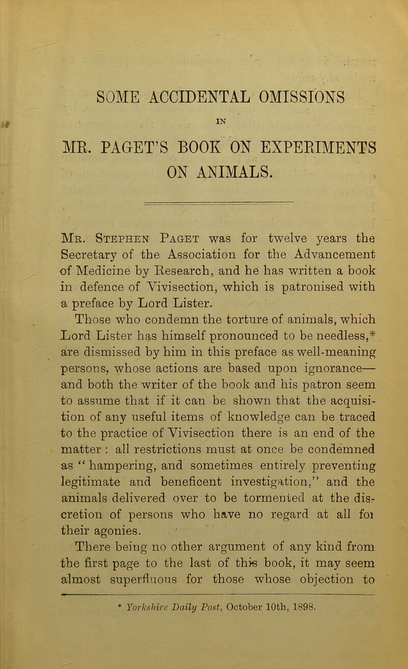SOME ACCIDENTAL OMISSIONS IN ME. PAGET’S BOOK ON EXPEEIMENTS ON ANIMALS. Mr. Stephen Paget was for twelve years the Secretary of the Association for the Advancement of Medicine by Research, and he has written a book in defence of Vivisection, which is patronised with a preface b}?- Lord Lister. Those who condemn the torture of animals, which Lord Lister has himself pronounced to be needless,* are dismissed by him in this preface as well-meaning persons, whose actions are based upon ignorance— and both the writer of the book and his patron seem to assume that if it can be shown that the acquisi- tion of any useful items of knowledge can be traced to the practice of Vivisection there is an end of the • matter : all restrictions must at once be condemned as “ hampering, and sometimes entirely preventing legitimate and beneficent investigation,” and the animals delivered over to be tormented at the dis- cretion of persons who have no regard at all foi their agonies. There being no other argument of any kind from the first page to the last of this book, it may seem almost superfluous for those whose objection to * Yorkshire Daily Post, October 10th, 1898.