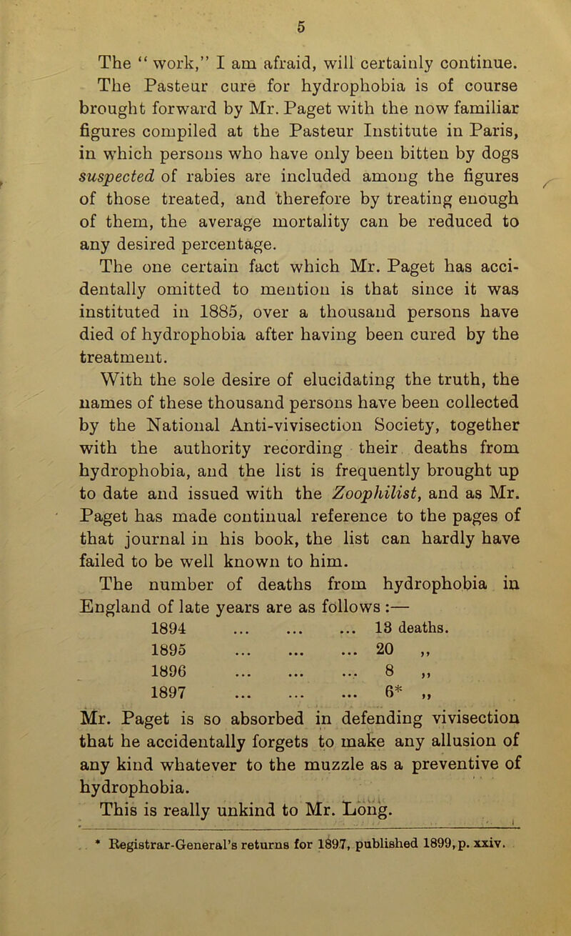 The “ work,” I am afraid, will certainly continue. The Pasteur cure for hydrophobia is of course brought forward by Mr. Paget with the now familiar figures compiled at the Pasteur Institute in Paris, in which persons who have only been bitten by dogs suspected of rabies are included among the figures of those treated, and therefore by treating enough of them, the average mortality can be reduced to any desired percentage. The one certain fact which Mr. Paget has acci- dentally omitted to mention is that since it was instituted in 1885, over a thousand persons have died of hydrophobia after having been cured by the treatment. With the sole desire of elucidating the truth, the names of these thousand persons have been collected by the National Anti-vivisection Society, together with the authority recording their deaths from hydrophobia, and the list is frequently brought up to date and issued with the Zoophilist, and as Mr. Paget has made continual reference to the pages of that journal in his book, the list can hardly have failed to be well known to him. The number of deaths from hydrophobia in England of late years are as follows :— 1894 13 deaths. 1895 20 „ 1896 8 1897 6* Mr. Paget is so absorbed in defending vivisection that he accidentally forgets to make any allusion of any kind whatever to the muzzle as a preventive of hydrophobia. This is really unkind to Mr. Long. Registrar-General’s returns for 1897, published 1899, p. xxiv.