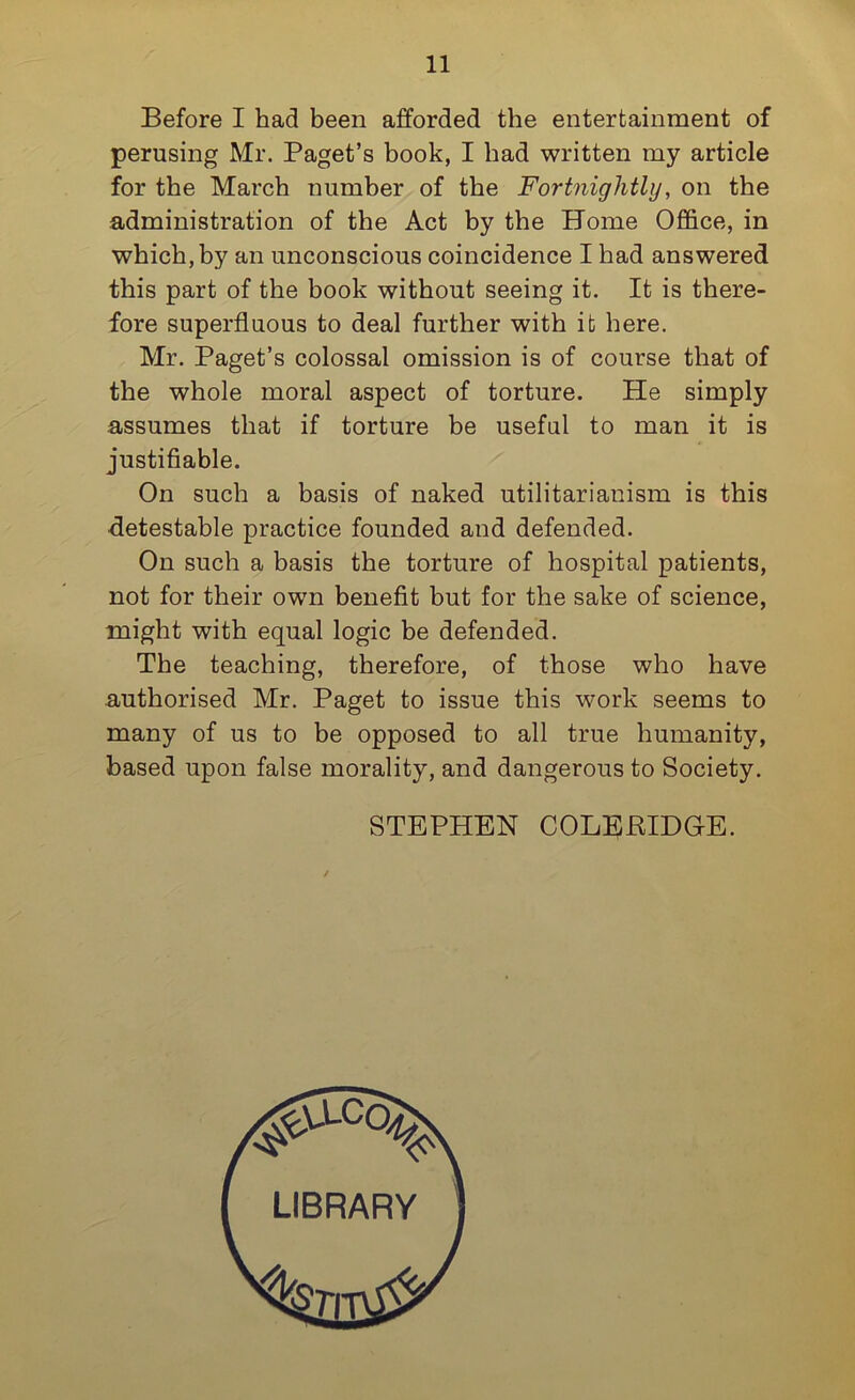 Before I had been afforded the entertainment of perusing Mr. Paget’s book, I had written my article for the March number of the Fortnightly, on the administration of the Act by the Home Office, in which, by an unconscious coincidence I had answered this part of the book without seeing it. It is there- fore superfluous to deal further with it here. Mr. Paget’s colossal omission is of course that of the whole moral aspect of torture. He simply assumes that if torture be useful to man it is justifiable. On such a basis of naked utilitarianism is this •detestable practice founded and defended. On such a basis the torture of hospital patients, not for their own benefit but for the sake of science, might with equal logic be defended. The teaching, therefore, of those who have authorised Mr. Paget to issue this work seems to many of us to be opposed to all true humanity, based upon false morality, and dangerous to Society. STEPHEN COLERIDGE.