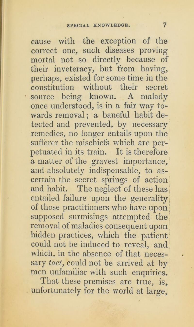 cause with the exception of the correct one, such diseases proving mortal not so directly because of their inveteracy, but from having, perhaps, existed for some time in the constitution without their secret * source being known. A malady once understood, is in a fair way to- wards removal; a baneful habit de- tected and prevented, by necessary remedies, no longer entails upon the sufferer the mischiefs which are per- petuated in its train. It is therefore a matter of the gravest importance, and absolutely indispensable, to as- certain the secret springs of action and habit. The neglect of these has entailed failure upon the generality of those practitioners who have upon supposed surmisings attempted the removal of maladies consequent upon hidden practices, which the patient could not be induced to reveal, and which, in the absence of that neces- sary tact, could not be arrived at by men unfamiliar with such enquiries. That these premises are true, is, unfortunately for the world at large.