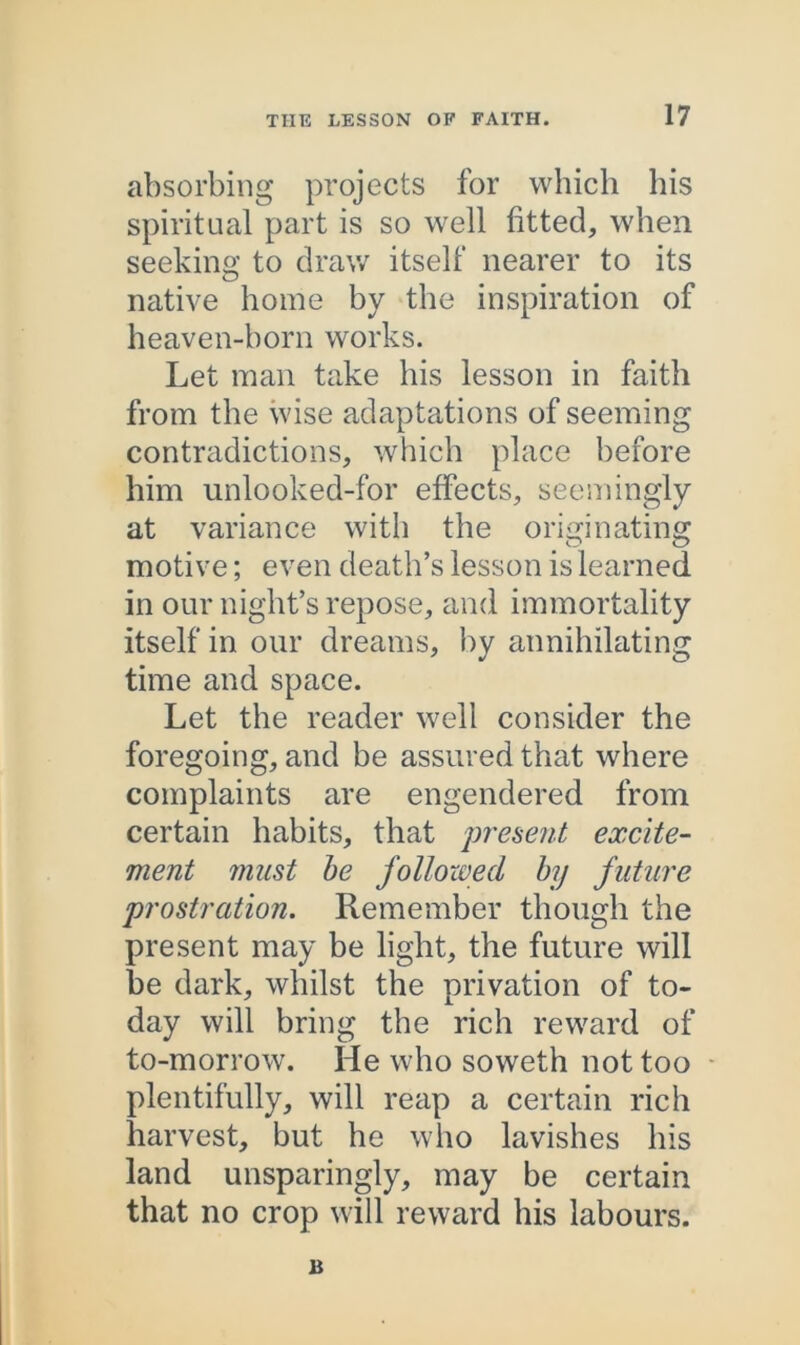 absorbing projects for which his spiritual part is so well fitted, when seeking to draw itself nearer to its native home by the inspiration of heaven-horn works. Let man take his lesson in faith from the wise adaptations of seeming contradictions, which place before him unlooked-for effects, seemingly at variance with the originating motive; even death’s lesson is learned in our night’s repose, and immortality itself in our dreams, by annihilating time and space. Let the reader well consider the foregoing, and be assured that where complaints are engendered from certain habits, that present excite- ment must be followed by future prostration. Remember though the present may be light, the future will be dark, whilst the privation of to- day will bring the rich reward of to-morrow. He who soweth not too plentifully, will reap a certain rich harvest, but he who lavishes his land unsparingly, may be certain that no crop will reward his labours.