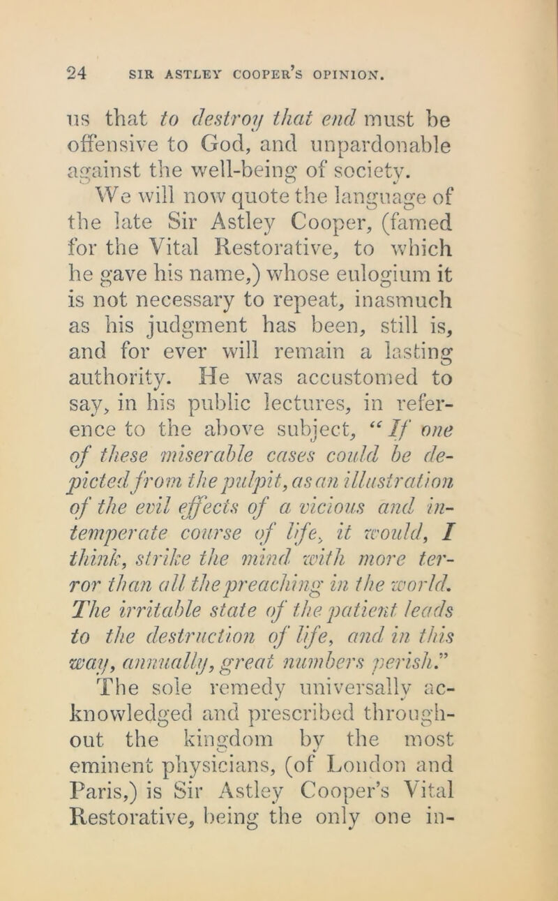 us that to destroy that end must be offensive to God, and unpardonable against the well-being of society. We will now quote the language of the late Sir Astley Cooper, (famed for the Vital Restorative, to which he gave his name,) whose eulogium it is not necessary to repeat, inasmuch as his judgment has been, still is, and for ever will remain a lasting authority. He was accustomed to say, in his public lectures, in refer- ence to the above subject, “If one of these miserable cases could be de- picted from the pulpit, as an illustration of the evil effects of a vicious and in- temperate course of life, it would, I think, strike the mind, with more ter- ror than all the preaching in the world. The irritable state of the patient leads to the destruction of life, and in this way, annually, great numbers perish The sole remedy universally ac- knowledged and prescribed through- out the kingdom bv the most eminent physicians, (of London and Paris,) is Sir Astley Cooper’s Vital Restorative, being the only one in-