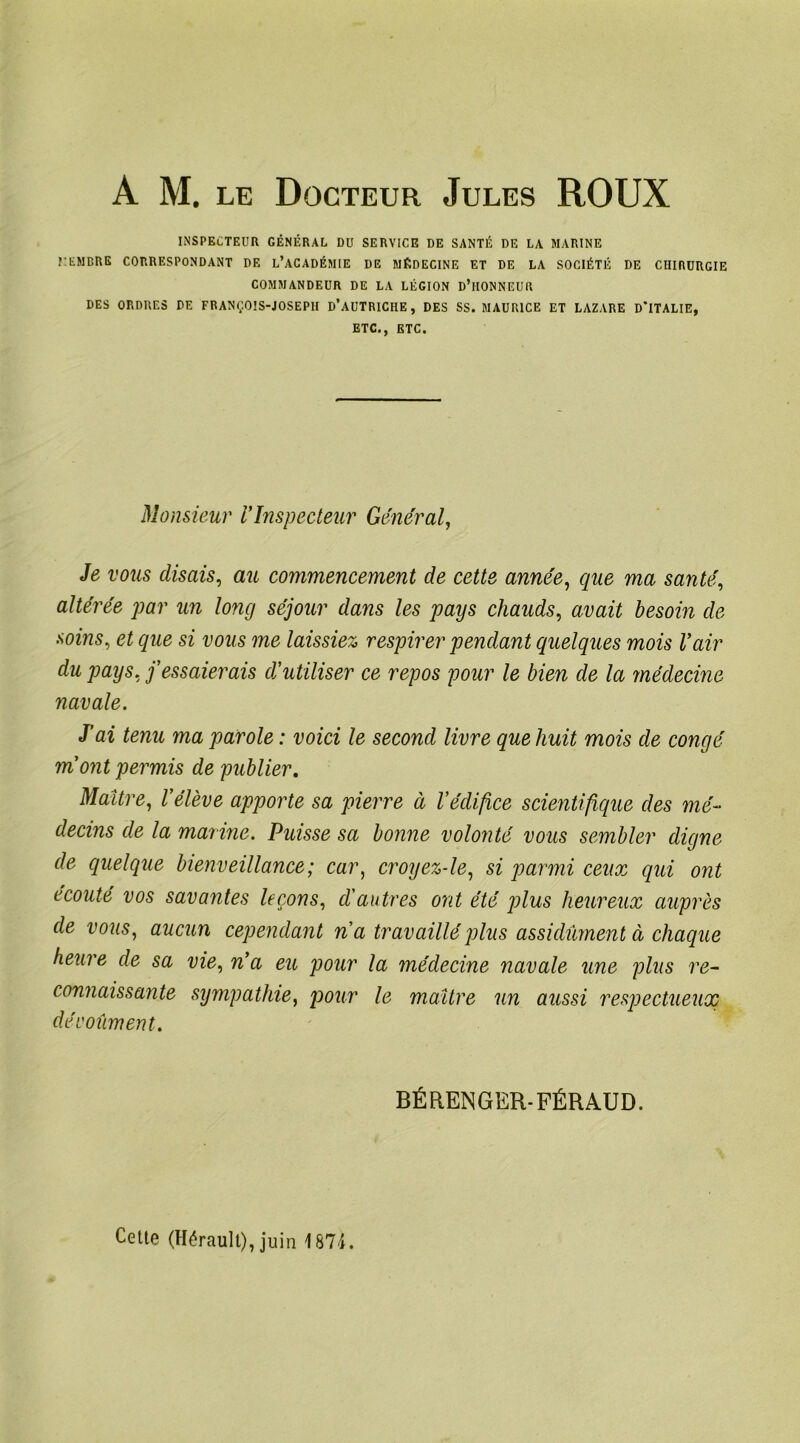INSPECTEUR GÉNÉRAL DU SERVICE DE SANTÉ DE LA MARINE RENDRE CORRESPONDANT DE L’ACADÉMIE DE MÉDECINE ET DE LA SOCIÉTÉ DE CHIRURGIE COMMANDEUR DE LA LÉGION D’iIONNEUR DES ORDRES DE FRANÇOIS-JOSEPH D’AUTRICHE, DES SS. MAURICE ET LAZARE D'ITALIE, ETC., ETC. Monsieur VInspecteur Général, Je vous disais, au commencement de cette année, que ma santé, altérée par un long séjour dans les pays chauds, avait besoin de soins, et que si vous me laissiez respirer pendant quelques mois l’air du pays, j’essaierais d’utiliser ce repos pour le bien de la médecine navale. J’ai tenu ma parole : voici le second livre que huit mois de congé mont permis de publier. Maître, l’élève apporte sa pierre à l’édifice scientifique des mé- decins de la marine. Puisse sa bonne volonté vous sembler digne de quelque bienveillance; car, croyez-le, si parmi ceux qui ont écouté vos savantes leçons, d'autres ont été plus heureux auprès de vous, aucun cependant n a travaillé plus assidûment à chaque heure de sa vie, n’a eu pour la médecine navale une plus re- connaissante sympathie, pour le maître un aussi respectueux dévoûment. BÉRENGER-FÉRAUD. Cette (Hérault), juin 1874.