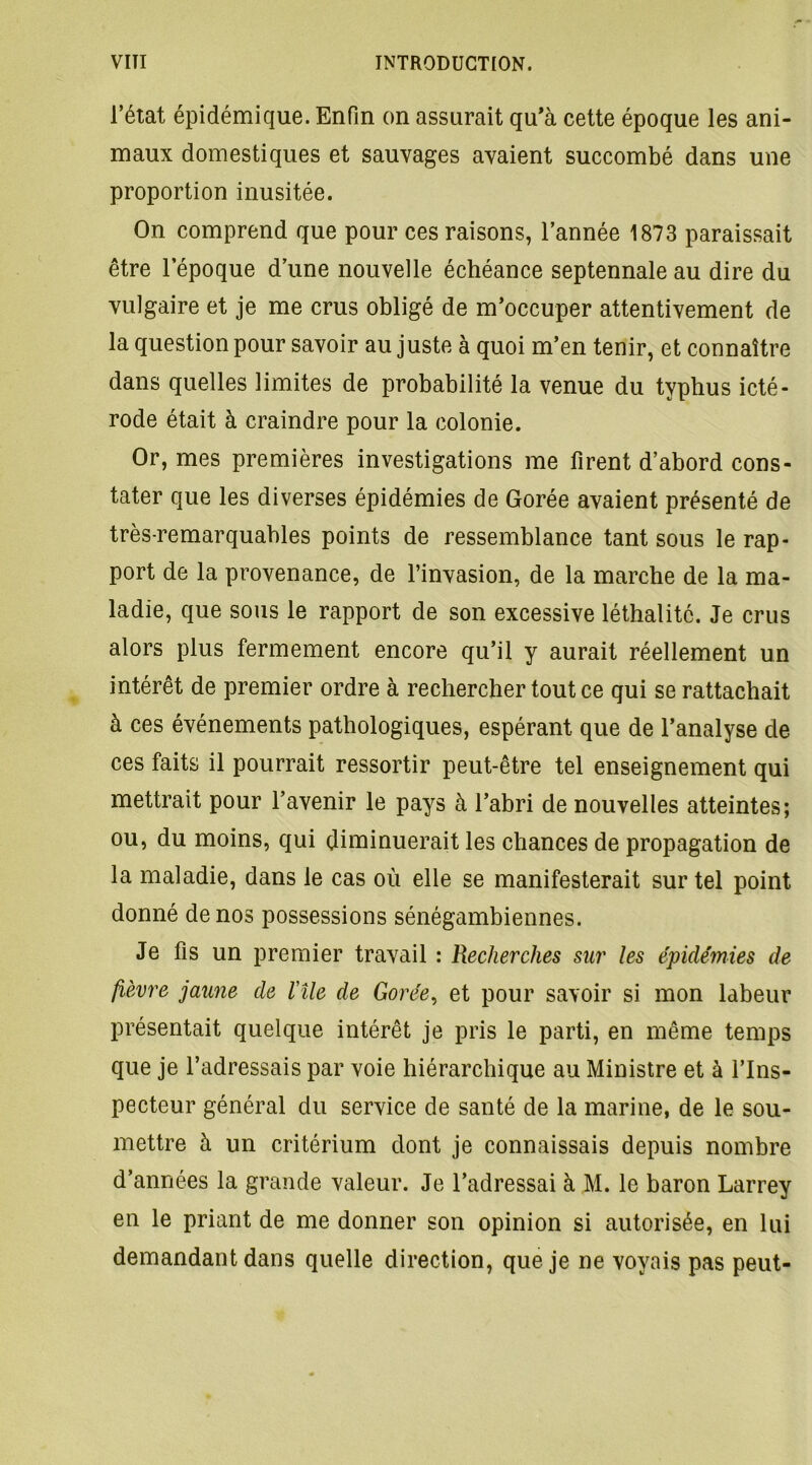 l’état épidémique. Enfin on assurait qu'à cette époque les ani- maux domestiques et sauvages avaient succombé dans une proportion inusitée. On comprend que pour ces raisons, l’année 1873 paraissait être lepoque d’une nouvelle échéance septennale au dire du vulgaire et je me crus obligé de m’occuper attentivement de la question pour savoir au juste à quoi m’en tenir, et connaître dans quelles limites de probabilité la venue du typhus icté- rode était à craindre pour la colonie. Or, mes premières investigations me firent d’abord cons- tater que les diverses épidémies de Gorée avaient présenté de très-remarquables points de ressemblance tant sous le rap- port de la provenance, de l’invasion, de la marche de la ma- ladie, que sous le rapport de son excessive léthalité. Je crus alors plus fermement encore qu’il y aurait réellement un intérêt de premier ordre à rechercher tout ce qui se rattachait à ces événements pathologiques, espérant que de l’analyse de ces faits il pourrait ressortir peut-être tel enseignement qui mettrait pour l’avenir le pays à l’abri de nouvelles atteintes; ou, du moins, qui diminuerait les chances de propagation de la maladie, dans le cas où elle se manifesterait sur tel point donné de nos possessions sénégambiennes. Je fis un premier travail : Recherches sur les épidémies de fièvre jaune de l'île de Gorée, et pour savoir si mon labeur présentait quelque intérêt je pris le parti, en même temps que je l’adressais par voie hiérarchique au Ministre et à l’Ins- pecteur général du service de santé de la marine, de le sou- mettre à un critérium dont je connaissais depuis nombre d’années la grande valeur. Je l’adressai à M. le baron Larrey en le priant de me donner son opinion si autorisée, en lui demandant dans quelle direction, que je ne voyais pas peut-