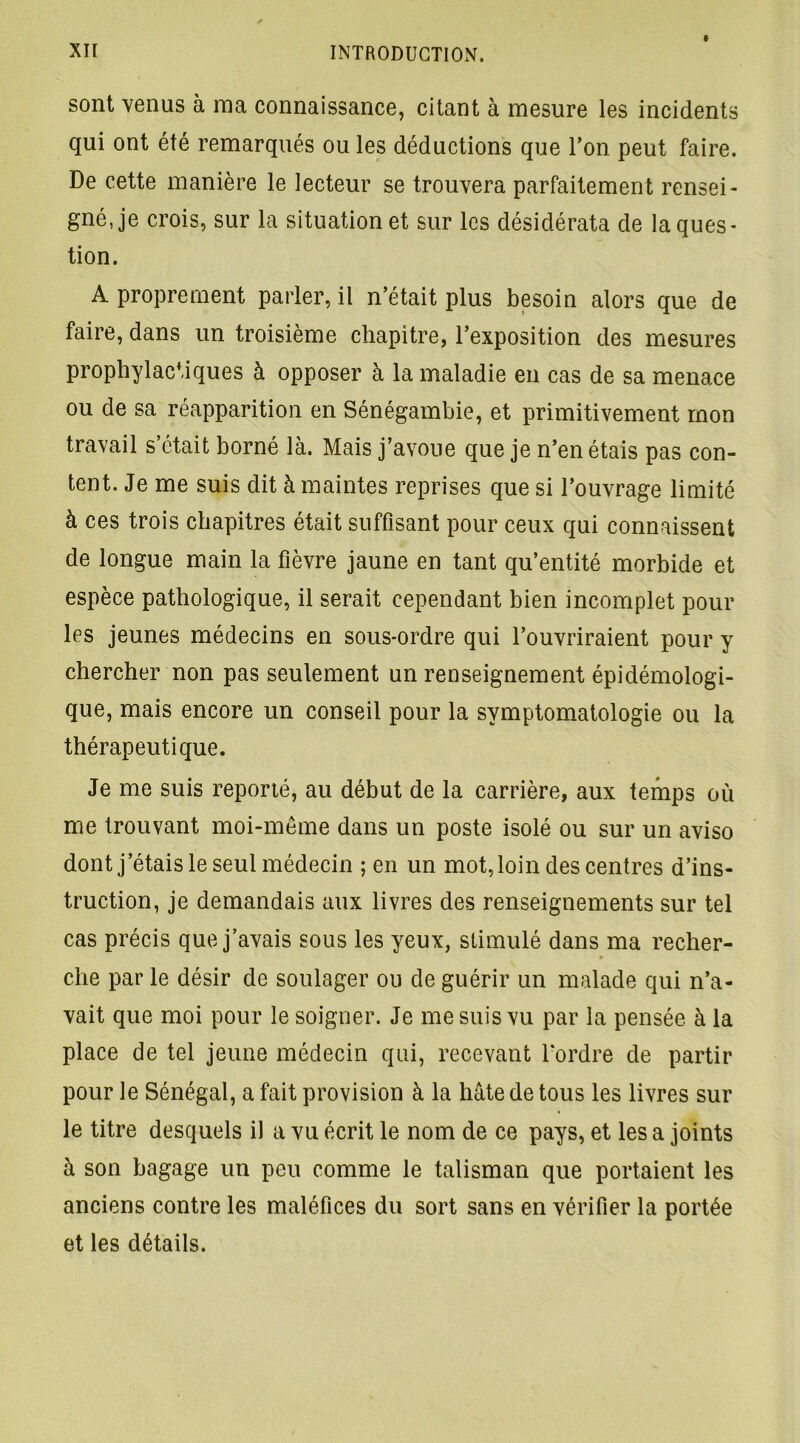 t sont venus à ma connaissance, citant à mesure les incidents qui ont été remarqués ou les déductions que l’on peut faire. De cette manière le lecteur se trouvera parfaitement rensei- gné, je crois, sur la situation et sur les désidérata de la ques- tion. A proprement parler, il n’était plus besoin alors que de faire, dans un troisième chapitre, l’exposition des mesures prophylactiques à opposer à la maladie en cas de sa menace ou de sa réapparition en Sénégambie, et primitivement mon travail s’était borné là. Mais j’avoue que je n’en étais pas con- tent. Je me suis dit à maintes reprises que si l’ouvrage limité à ces trois chapitres était suffisant pour ceux qui connaissent de longue main la fièvre jaune en tant qu’entité morbide et espèce pathologique, il serait cependant bien incomplet pour les jeunes médecins en sous-ordre qui l’ouvriraient pour y chercher non pas seulement un renseignement épidémologi- que, mais encore un conseil pour la symptomatologie ou la thérapeutique. Je me suis reporté, au début de la carrière, aux temps où me trouvant moi-même dans un poste isolé ou sur un aviso dont j’étais le seul médecin ; en un mot, loin des centres d’ins- truction, je demandais aux livres des renseignements sur tel cas précis que j’avais sous les yeux, stimulé dans ma recher- che par le désir de soulager ou de guérir un malade qui n’a- vait que moi pour le soigner. Je me suis vu par la pensée à la place de tel jeune médecin qui, recevant l'ordre de partir pour le Sénégal, a fait provision à la hâte de tous les livres sur le titre desquels il a vu écrit le nom de ce pays, et les a joints à son bagage un peu comme le talisman que portaient les anciens contre les maléfices du sort sans en vérifier la portée et les détails.