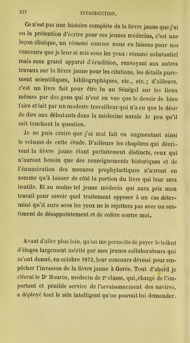 Ce n est pas une histoire complète de la fièvre jaune que j’ai eu la prétention d’écrire pour ces jeunes médecins, c’est une leçon clinique, un résumé comme nous en faisons pour nos concours que je leur ai mis sous les yeux : résumé substantiel mais sans grand apparat d érudition, renvoyant aux autres tiavaux sur la fièvre jaune pour les citations, les détails pure- ment scientifiques, bibliographiques, etc., etc.; d’ailleurs, c est un livre fait pour être lu au Sénégal sur les lieux mêmes par des gens qui n’ont en vue que le devoir de bien faii e et fait pai un modeste travailleur qui n’a eu que le désir de diie aux débutants dans la médecine navale le peu qu’il sait touchant la question. Je ne puis croire que j’ai mal fait en augmentant ainsi le volume de cette etude. D ailleurs les chapitres qui décri- vent la fièvre jaune étant parfaitement distincts, ceux qui n’auront besoin que des renseignements historiques et de l’énumération des mesures prophylactiques n’auront en somme qu’à laisser de côté la portion du livre qui leur sera inutile. Et au moins tel jeune médecin qui aura pris mon travail pour savoir quel traitement opposer à un cas déter- miné qu’il aura sous les yeux ne le rejettera pas avec un sen- timent de désappointement et de colère contre moi. Avant d’aller plus loin, qu’on me permette de payer le tribut d’éloges largement mérité par mes jeunes collaborateurs qui m’ont donné, en octobre 1872, leur concours dévoué pour em- pêcher l’invasion de la fièvre jaune à Gorée. Tout d’abord je citerai le Dr Maurin, médecin de 2e classe, qui,chargé de l’im- portant et pénible service de l’arraisonnement des navires, a déployé tout le zèle intelligent qu’on pouvait lui demander.