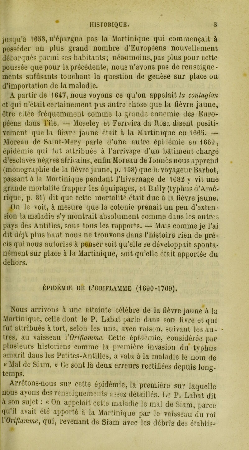 jusqu’à 1633, n’épargna pas la Martinique qui commençait à posséder un plus grand nombre d’Européens nouvellement débarqués parmi ses habitants; néanmoins,pas plus pour cette poussée que pour laprécédente, nous n’avons pas do renseigne- ments suffisants touchant la question de genèse sur place ou d’importation de la maladie. A partir de 1647, nous voyons ce qu’on appelait la contagion et qui n’était certainement pas autre chose que la fièvre jaune, être citée fréquemment comme la grande ennemie des Euro- péens dans file, — Moseley et Ferreira da Rosa disent positi- vement que la fièvre jaune était à la Martinique en 1663. — Moreau de Saint-Mery parle d’une autre épidémie en 1669, épidémie qui fut attribuée à l’arrivage d’un bâtiment chargé d’esclaves nègres africains, enfin Moreau de Jonnès nous apprend (monographie de la fièvre jaune, p. 158) que le voyageur Barbot, passant à la Martinique pendant l’hivernage de 1682 y vit une grande mortalité frapper les équipages, et Balîy (typhus d’Amé- rique, p. 31) dit que cette mortalité était due à la fièvre jaune. On le voit, à mesure que la colonie prenait un peu d’exten sion la maladie s’y montrait absolument comme dans les autres pays des Antilles, sous tous les rapports. — Mais comme je l’ai dit déjà plus haut nous ne trouvons dans l’histoire rien de pré- cis qui nous autorise à penser soit qu’elle se développait sponta- nément sur place à la Martinique, soit qu’elle était apportée du dehors. ÉPIDÉMIE DE L’ORIFLAMME (1690-1709). Nous arrivons à une atteinte célèbre de la fièvre jaune à la Martinique, celle dont le P. Labat, parle dans son livre et qui fut attribuée à tort, selon les uns, avec raison, suivant les au- tres, au vaisseau l'Oriflamme. Cette épidémie, considérée par plusieurs historiens comme la première invasion du typhus amaril dans les Petites-Antilles, a valu à la maladie le nom de « Mal de Siam. » Ce sont là deux erreurs rectifiées depuis long- temps. Arrêtons-nous sur cette épidémie, la première sur laquelle nous ayons des renseignements assez détaillés. Le P. Labat dit à son sujet : « On appelait cette maladie le mal de Siam, parce qu’il avait été apporté à la Martinique par le vaisseau du roi 1 Oriflamme, qui, revenant de Siam avec les débris des établis-