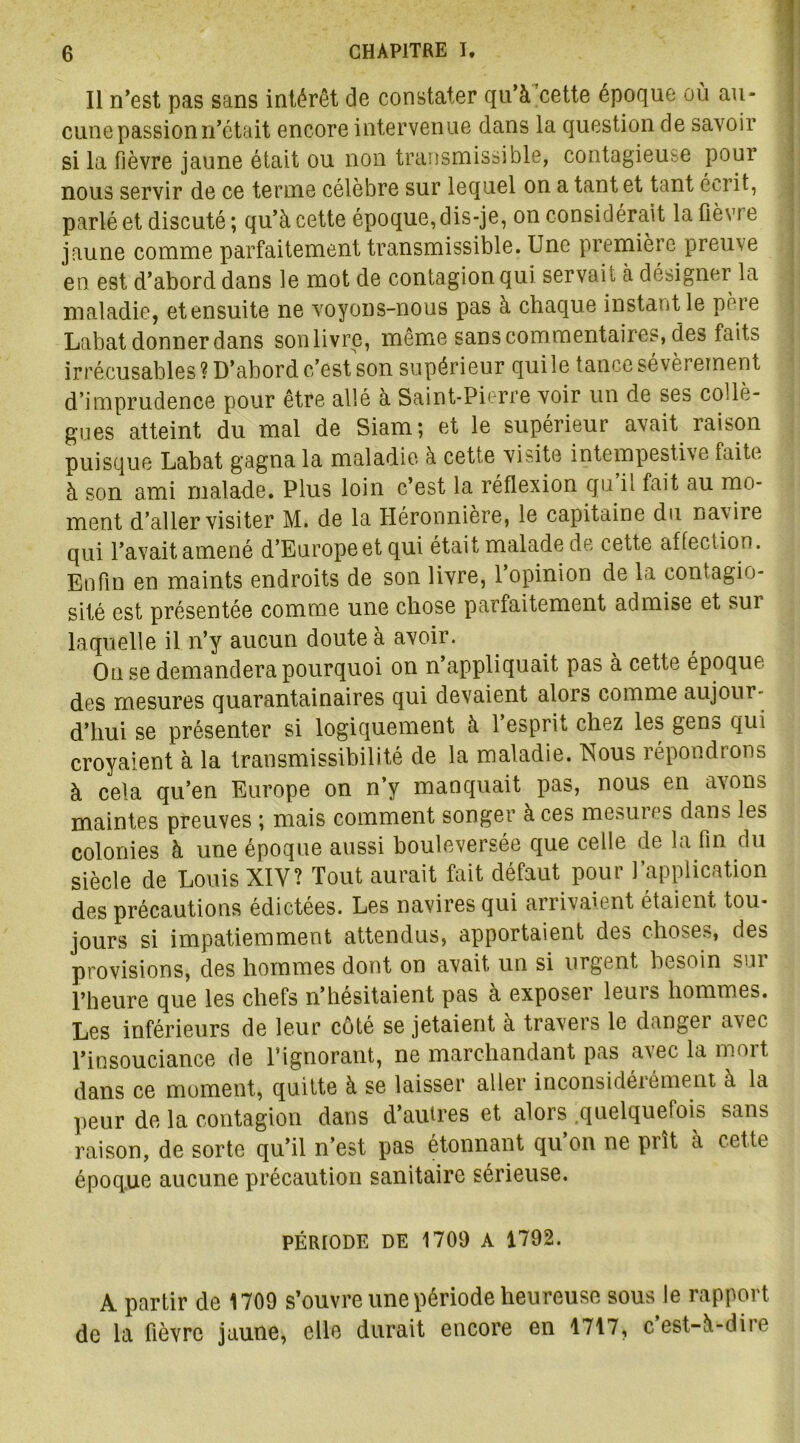 Il n’est pas sans intérêt de constater qu’à cette époque où au- cune passionn’était encore intervenue dans la question de savoir si la fièvre jaune était ou non transmissible, contagieuse pour nous servir de ce terme célèbre sur lequel on a tant et tant écrit, parlé et discuté; qu’à cette époque, dis-je, on considérait la fièvre jaune comme parfaitement transmissible. Une première preuve en est d’abord dans le mot de contagion qui servait à désigner la maladie, etensuite ne voyons-nous pas à chaque instant le pèie Labat donner dans sonlivre, même sans commentaires, des faits irrécusables ? D’abord c’est son supérieur qui le tance sévèrement d’imprudence pour être allé à Saint-Pierre voir un de ses collè- gues atteint du mal de Siam; et le supérieur avait raison puisque Labat gagna la maladie à cette visite intempestive faite à son ami malade. Plus loin c’est la réflexion qu il fait au mo- ment d’aller visiter M. de la Héronnière, le capitaine du navire qui l’avait amené d’Europe et qui était malade de cette affection. Enfin en maints endroits de son livre, l’opinion de la contagio- sité est présentée comme une chose parfaitement admise et sui laquelle il n’y aucun doute à avoir. On se demandera pourquoi on n’appliquait pas à cette époque, des mesures quarantainaires qui devaient alors comme aujour- d’hui se présenter si logiquement à 1 esprit chez les gens qui croyaient à la transmissibilité de la maladie. Nous répondrons à cela qu’en Europe on n’y manquait pas, nous en avons maintes preuves ; mais comment songer à ces mesuies dans les colonies à une époque aussi bouleversée que celle de la fin du siècle de Louis XIY? Tout aurait fait défaut pour l’application des précautions édictées. Les navires qui arrivaient étaient tou- jours si impatiemment attendus, apportaient des choses, des provisions, des hommes dont on avait un si urgent besoin sur l’heure que les chefs n’hesitaient pas a exposeï leuis hommes. Les inférieurs de leur côté se jetaient à travers le danger avec l’insouciance de l’ignorant, ne marchandant pas avec la mort dans ce moment, quitte à se laisser aller inconsidéiémeut à la peur de la contagion dans d’autres et alors .quelquefois sans raison, de sorte qu’il n’est pas étonnant qu’on ne prît à cette époque aucune précaution sanitaire sérieuse. PÉRIODE DE 1700 A 1792. A partir de 1709 s’ouvre une période heureuse sous le rapport de la fièvre jaune, elle durait encore en 1717, cest-à-dire