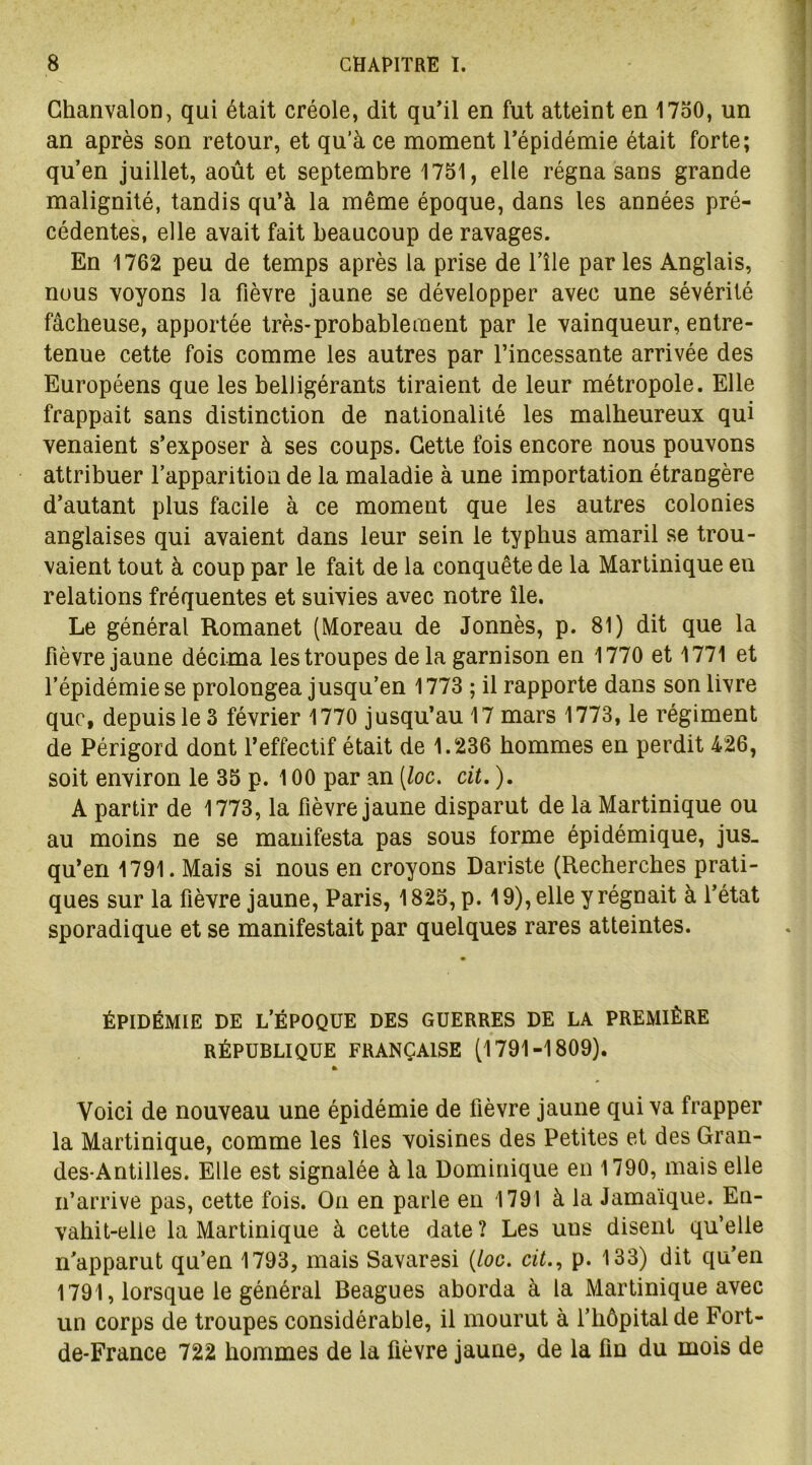 Chanvalon, qui était créole, dit qu’il en fut atteint en 1750, un an après son retour, et qu’à ce moment l’épidémie était forte; qu’en juillet, août et septembre 1751, elle régna sans grande malignité, tandis qu’à la même époque, dans les années pré- cédentes, elle avait fait beaucoup de ravages. En 1762 peu de temps après la prise de l’île par les Anglais, nous voyons la fièvre jaune se développer avec une sévérité fâcheuse, apportée très-probable ment par le vainqueur, entre- tenue cette fois comme les autres par l’incessante arrivée des Européens que les belligérants tiraient de leur métropole. Elle frappait sans distinction de nationalité les malheureux qui venaient s’exposer à ses coups. Cette fois encore nous pouvons attribuer l’apparition de la maladie à une importation étrangère d’autant plus facile à ce moment que les autres colonies anglaises qui avaient dans leur sein le typhus amaril se trou- vaient tout à coup par le fait de la conquête de la Martinique en relations fréquentes et suivies avec notre île. Le général Romanet (Moreau de Jonnès, p. 81) dit que la fièvre jaune décima les troupes de la garnison en 1770 et 1771 et l’épidémie se prolongea jusqu’en 1773 ; il rapporte dans son livre que, depuis le 3 février 1770 jusqu’au 17 mars 1773, le régiment de Périgord dont l’effectif était de 1.236 hommes en perdit 426, soit environ le 35 p. 100 par an (/oc. cit. ). A partir de 1773, la fièvre jaune disparut de la Martinique ou au moins ne se manifesta pas sous forme épidémique, jus» qu’en 1791. Mais si nous en croyons Dariste (Recherches prati- ques sur la fièvre jaune, Paris, 1825, p. 19), elle y régnait à l’état sporadique et se manifestait par quelques rares atteintes. ÉPIDÉMIE DE L’ÉPOQUE DES GUERRES DE LA PREMIÈRE RÉPUBLIQUE FRANÇAISE (1791-1809). » Voici de nouveau une épidémie de fièvre jaune qui va frapper la Martinique, comme les îles voisines des Petites et des Gran- des-Antilles. Elle est signalée à la Dominique en 1790, mais elle n’arrive pas, cette fois. On en parle en 1791 à la Jamaïque. En- vahit-elle la Martinique à cette date ? Les uus disent qu’elle n’apparut qu’en 1793, mais Savaresi (/oc. cit., p. 133) dit qu’en 1791, lorsque le général Beagues aborda à la Martinique avec un corps de troupes considérable, il mourut à l’hôpital de Fort- de-France 722 hommes de la fièvre jaune, de la fin du mois de