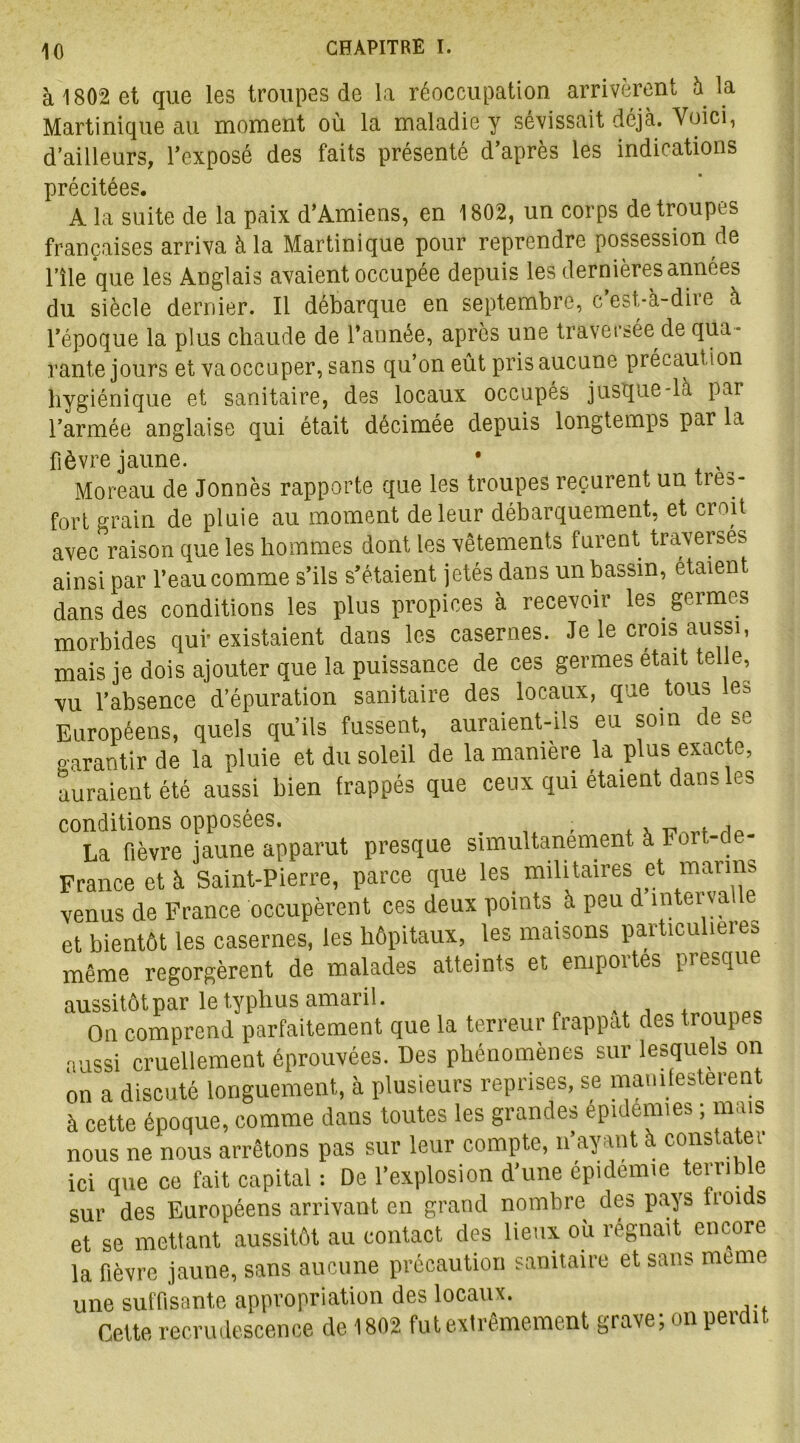 à 1802 et que les troupes de la réoccupation arrivèrent à la Martinique au moment où la maladie y sévissait déjà. Voici, d’ailleurs, l’exposé des faits présenté d’après les indications précitées. A la suite de la paix d’Amiens, en 1802, un corps de troupes françaises arriva à la Martinique pour reprendre possession de l’île que les Anglais avaient occupée depuis les dernières années du siècle dernier. Il débarque en septembre, c’est-à-dire à l’époque la plus chaude de l’année, après une traversée de qua- rante jours et va occuper, sans qu’on eût pris aucune précaution hygiénique et sanitaire, des locaux occupés jusque-là par l’armée anglaise qui était décimée depuis longtemps par la fièvre jaune. • Moreau de Jonnès rapporte que les troupes reçurent un très- fort grain de pluie au moment de leur débarquement, et croit avec raison que les hommes dont les vêtements furent traverses ainsi par l’eau comme s’ils s’étaient jetés dans un bassin, étaient dans des conditions les plus propices à recevoir les germes morbides qui* existaient dans les casernes. Je le crois aussi, mais je dois ajouter que la puissance de ces germes était telle, vu l’absence d’épuration sanitaire des locaux, que tous les Européens, quels qu’ils fussent, auraient-ils eu soin de se garantir de la pluie et du soleil de la manière la plus exacte, auraient été aussi bien frappés que ceux qui étaient dans les conditions opposées. , , La fièvre jaune apparut presque simultanément à Foi - - France et à Saint-Pierre, parce que les militaires et marins venus de France occupèrent ces deux points à peu d interva e et bientôt les casernes, les hôpitaux, les maisons particulières même regorgèrent de malades atteints et emportes presque aussitôt par le typhus amaril. On comprend parfaitement que la terreur frappat des troupes aussi cruellement éprouvées. Des phénomènes sur lesquels on on a discuté longuement, à plusieurs reprises, se manifestèrent à cette époque, comme dans toutes les grandes épidémies ; mais nous ne nous arrêtons pas sur leur compte, n’ayant à constate! ici que ce fait capital : De l’explosion d’une épidémie terrible sur des Européens arrivant en grand nombre des pays noids et se mettant aussitôt au contact des lieux ou régnait encore la fièvre jaune, sans aucune précaution sanitaire et sans meme une suffisante appropriation des locaux. Cette recrudescence de 1802 fut extrêmement grave; on perdit