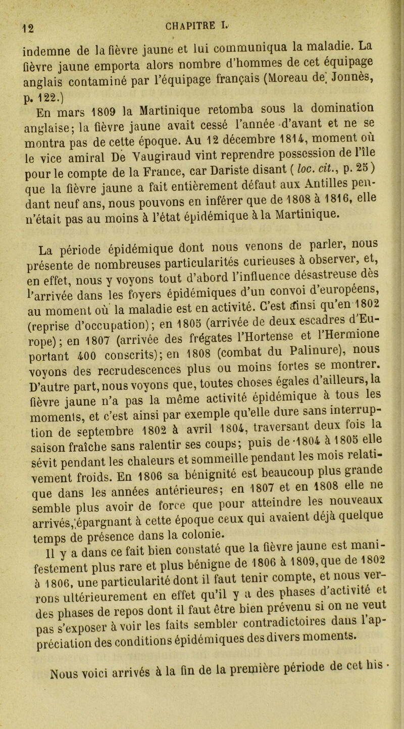 indemne de la fièvre jaune et lui communiqua la maladie. La fièvre jaune emporta alors nombre d hommes de cet équipage anglais contaminé par l’équipage français (Moreau de, Jonnès, p. 122.) En mars 1809 la Martinique retomba sous la domination anglaise; la fièvre jaune avait cessé l’année d’avant et ne se montra pas de cette époque. Au 12 décembre 1814, moment ou le vice amiral De Yaugiraud vint reprendre possession de l’île pour le compte de la France, car Dariste disant ( loc. cit., p. 25 ) que la fièvre jaune a fait entièrement défaut aux Antilles pen- dant neuf ans, nous pouvons en inférer que de 1808 à 1816, elle n’était pas au moins à l’état épidémique à la Martinique. La période épidémique dont nous venons de parler, nous présente de nombreuses particularités curieuses à observer, et, en effet, nous y voyons tout d’abord l’influence désastreuse des l’arrivée dans les foyers épidémiques d’un convoi d’europeens, au moment ou la maladie est en activité. C’est £insi qu’en 1802 (reprise d’occupation); en 1805 (arrivée de deux escadres d Eu- rope); en 1807 (arrivée des frégates l’Hortense et l’Hermione portant 400 conscrits); en 1808 (combat du Palinure), nous voyons des recrudescences plus ou moins fortes se montrer. D’autre part, nous voyons que, toutes choses égales d ailleurs, a fièvre jaune n’a pas la même activité épidémique à tous les moments, et c’est ainsi par exemple qu’elle dure sans interrup- tion de septembre 1802 à avril 1804, traversant deux fois la saison fraîche sans ralentir ses coups; puis de *1804 à 180o eue sévit pendant les chaleurs et sommeille pendant les mois relati- vement froids. En 1806 sa bénignité est beaucoup plus grande que dans les années antérieures; en 1807 et en 1808 elle ne semble plus avoir de force que pour atteindre les nouveaux arrivés,.épargnant à cette époque ceux qui avaient déjà quelque temps de présence dans la colonie. Il Y a dans ce fait bien constaté que la fièvre jaune est mani- festement plus rare et plus bénigne de 1806 à 1809, que de 1802 à 1806, une particularité dont il faut tenir compte, et nous ver- rons ultérieurement en effet qu’il y a des phases d activité et des phases de repos dont il faut être bien prévenu si on ne veut nas s’exposer à voir les laits sembler contradictoires dans 1 ap- préciation des conditions épidémiques des divers moments. Nous voici arrivés à la fin de la première période de cet lus •