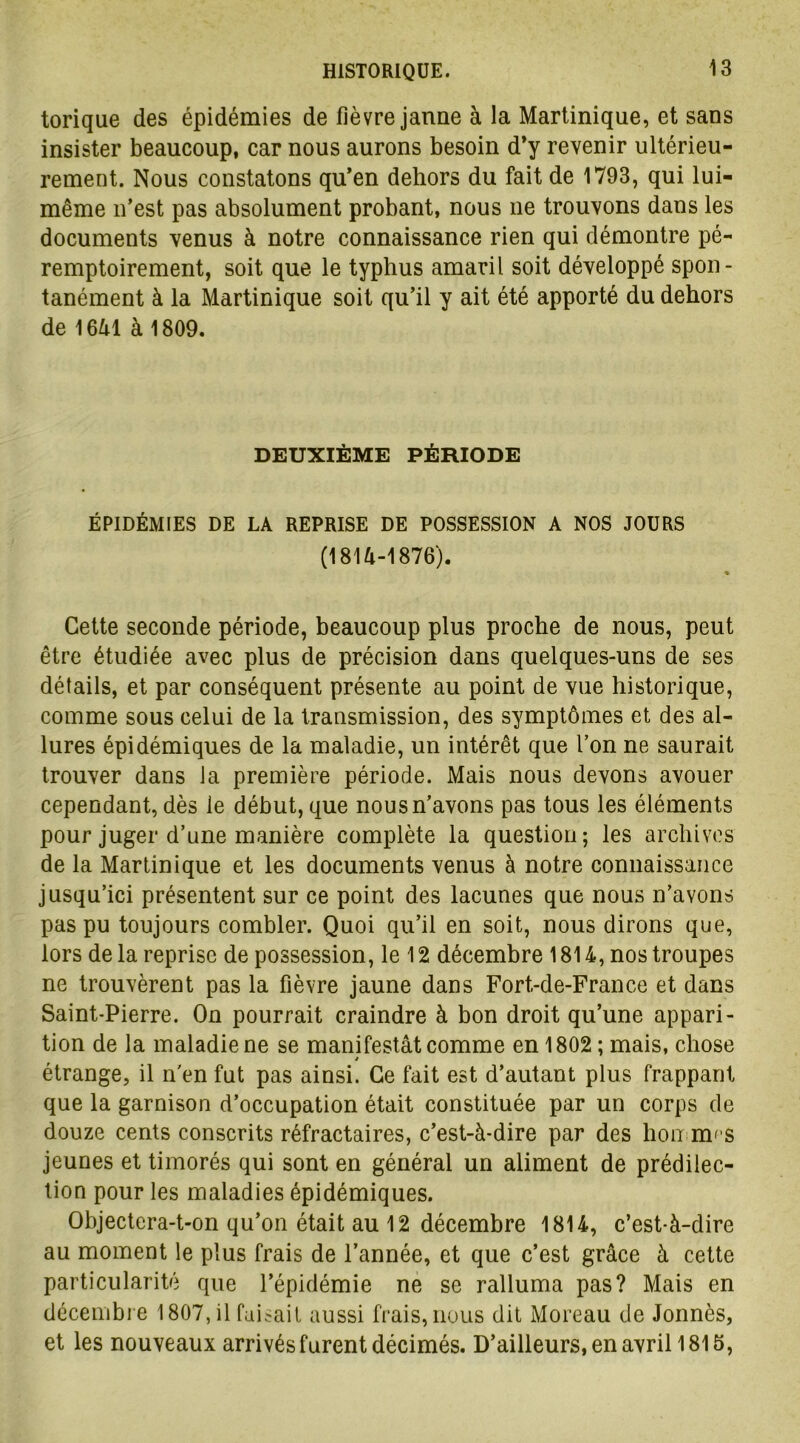 torique des épidémies de fièvre jaune à la Martinique, et sans insister beaucoup, car nous aurons besoin d’y revenir ultérieu- rement. Nous constatons qu’en dehors du fait de 1793, qui lui- même n’est pas absolument probant, nous ne trouvons dans les documents venus à notre connaissance rien qui démontre pé- remptoirement, soit que le typhus amaril soit développé spon- tanément à la Martinique soit qu’il y ait été apporté du dehors de 1641 à 1809. DEUXIÈME PÉRIODE ÉPIDÉMIES DE LA REPRISE DE POSSESSION A NOS JOURS (1814-1876). » Cette seconde période, beaucoup plus proche de nous, peut être étudiée avec plus de précision dans quelques-uns de ses détails, et par conséquent présente au point de vue historique, comme sous celui de la transmission, des symptômes et des al- lures épidémiques de la maladie, un intérêt que l’on ne saurait trouver dans la première période. Mais nous devons avouer cependant, dès le début, que nous n’avons pas tous les éléments pour juger d’une manière complète la question; les archives de la Martinique et les documents venus à notre connaissance jusqu’ici présentent sur ce point des lacunes que nous n’avons pas pu toujours combler. Quoi qu’il en soit, nous dirons que, lors de la reprise de possession, le 12 décembre 1814, nos troupes ne trouvèrent pas la fièvre jaune dans Fort-de-France et dans Saint-Pierre. On pourrait craindre à bon droit qu’une appari- tion de la maladie ne se manifestât comme en 1802 ; mais, chose i étrange, il n'en fut pas ainsi. Ce fait est d’autant plus frappant que la garnison d’occupation était constituée par un corps de douze cents conscrits réfractaires, c’est-à-dire par des lion nu s jeunes et timorés qui sont en général un aliment de prédilec- tion pour les maladies épidémiques. Objectera-t-on qu’on était au 12 décembre 1814, c’est-à-dire au moment le plus frais de l’année, et que c’est grâce à cette particularité que l’épidémie ne se ralluma pas? Mais en décembre 1807, il faisait aussi frais, nous dit Moreau de Jonnès, et les nouveaux arrivés furent décimés. D’ailleurs, en avril 1815,