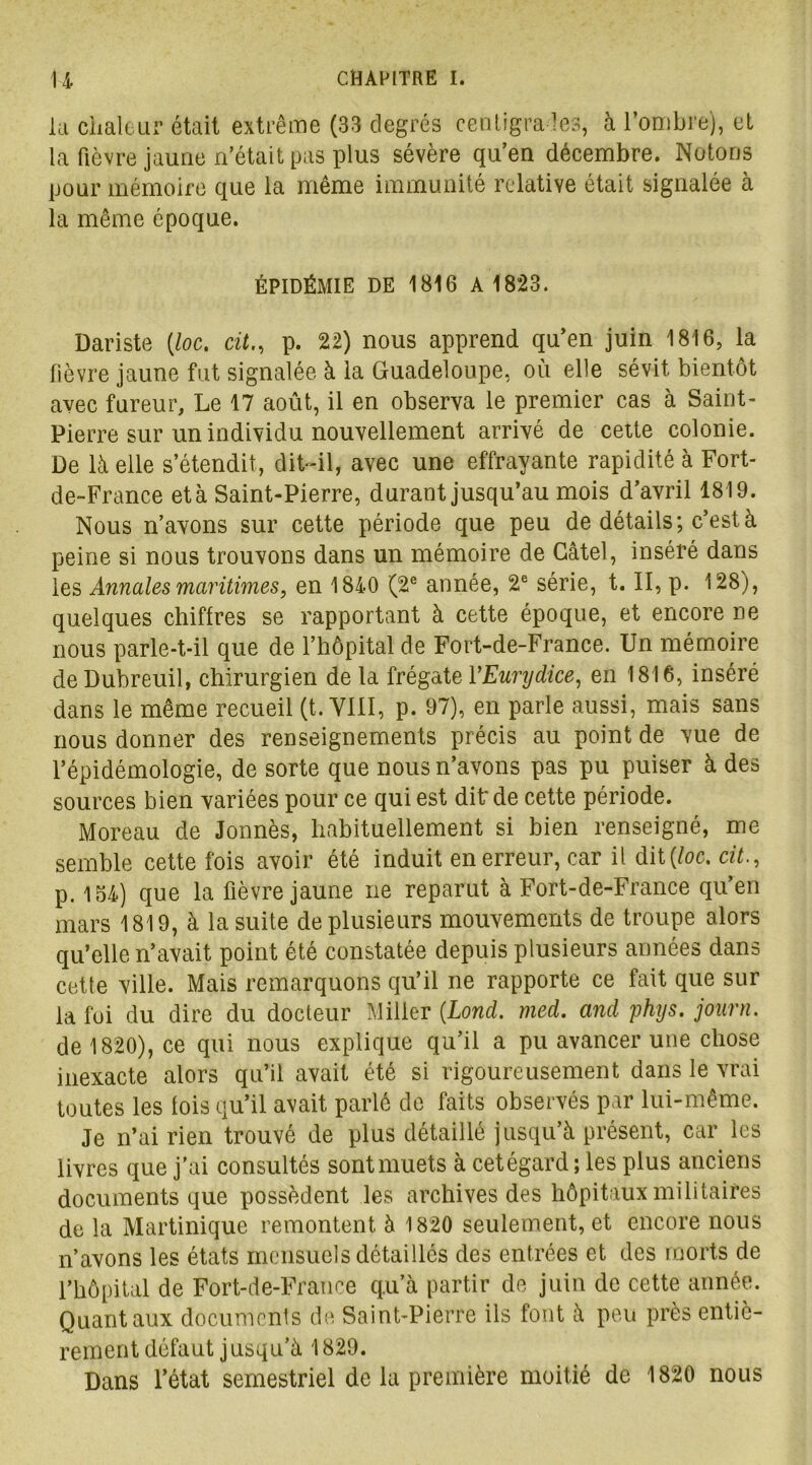la chaleur était extrême (33 degrés centigrades, à l’ombre), et la fièvre jaune n’était pas plus sévère qu’en décembre. Notons pour mémoire que la même immunité relative était signalée à la même époque. ÉPIDÉMIE DE 1816 A 1823. Dariste (loc. citp. 22) nous apprend qu’en juin 1816, la lièvre jaune fut signalée à la Guadeloupe, où elle sévit bientôt avec fureur. Le 17 août, il en observa le premier cas à Saint- Pierre sur un individu nouvellement arrivé de cette colonie. De là elle s’étendit, dit-il, avec une effrayante rapidité à Fort- de-France et à Saint-Pierre, durant jusqu’au mois d’avril 1819. Nous n’avons sur cette période que peu de détails; c’est à peine si nous trouvons dans un mémoire de Gâtel, inséré dans les Annales maritimes, en 1840 (2e année, 2e série, t. II, p. 128), quelques chiffres se rapportant à cette époque, et encore ne nous parle-t-il que de l’hôpital de Fort-de-France. Un mémoire deDubreuil, chirurgien de la frégate YEunydice, en 1816, inséré dans le même recueil (t. VIII, p. 97), en parle aussi, mais sans nous donner des renseignements précis au point de vue de l’épidémologie, de sorte que nous n’avons pas pu puiser à des sources bien variées pour ce qui est dit: de cette période. Moreau de Jonnès, habituellement si bien renseigné, me semble cette fois avoir été induit en erreur, car il dit {loc. cit., p. 154) que la fièvre jaune ne reparut à Fort-de-France qu’en mars 1819, à la suite de plusieurs mouvements de troupe alors qu’elle n’avait point été constatée depuis plusieurs années dans cette ville. Mais remarquons qu’il ne rapporte ce fait que sur la fui du dire du docteur Miller (Lond. med. and phys. journ. de 1820), ce qui nous explique qu’il a pu avancer une chose inexacte alors qu’il avait été si rigoureusement dans le vrai toutes les lois qu’il avait parlé de faits observés par lui-même. Je n’ai rien trouvé de plus détaillé jusqu’à présent, car les livres que j’ai consultés sont muets à cetégard; les plus anciens documents que possèdent les archives des hôpitaux militaires de la Martinique remontent à 1820 seulement, et encore nous n’avons les états mensuels détaillés des entrées et des morts de l’hôpital de Fort-de-France qu’à partir de juin de cette année. Quant aux documents de Saint-Pierre ils font à peu près entiè- rement défaut jusqu’à 1829. Dans l’état semestriel de la première moitié de 1820 nous