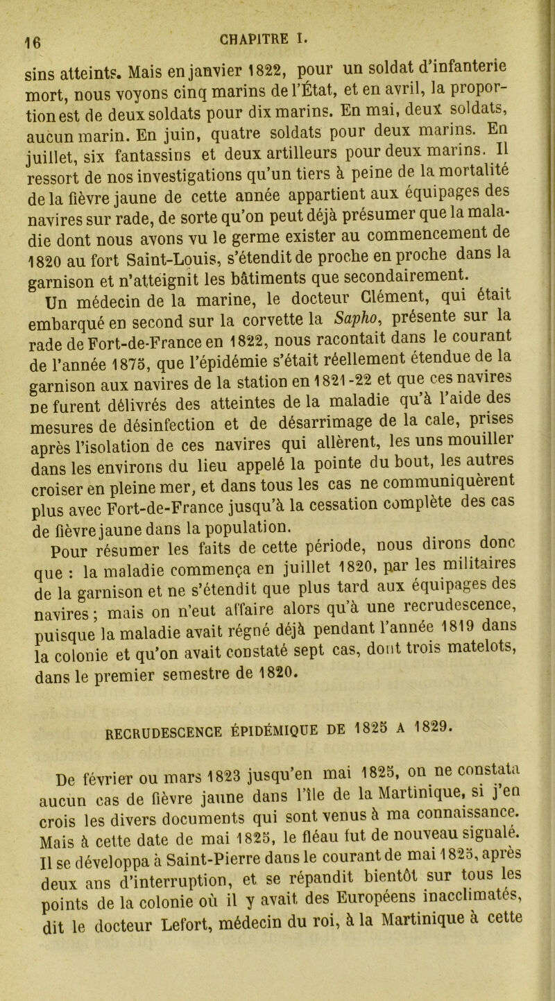 sins atteints. Mais en janvier 1822, pour un soldat d’infanterie mort, nous voyons cinq marins de l’État, et en avril, la propor- tion est de deux soldats pour dix marins. En mai, deux soldats, aucun marin. En juin, quatre soldats pour deux marins. En juillet, six fantassins et deux artilleurs pour deux marins. Il ressort de nos investigations qu’un tiers à peine de la mortalité delà fièvre jaune de cette année appartient aux équipages des navires sur rade, de sorte qu’on peut déjà présumer que la mala- die dont nous avons vu le germe exister au commencement de 1820 au fort Saint-Louis, s’étendit de proche en proche dans la garnison et n’atteignit les bâtiments que secondairement. Un médecin de la marine, le docteur Clément, qui était embarqué en second sur la corvette la Sapho, présente sur la rade de Fort-de-France en 1822, nous racontait dans le courant de l’année 1875, que l’épidémie s’était réellement étendue de la garnison aux navires de la station en 1821 -22 et que ces navire» ne furent délivrés des atteintes de la maladie qu’à l’aide des mesures de désinfection et de désarrimage de la cale, prises après l’isolation de ces navires qui allèrent, les uns mouiller dans les environs du lieu appelé la pointe du bout, les autres croiser en pleine mer, et dans tous les cas ne communiquèrent plus avec Fort-de-France jusqu’à la cessation complète des cas de fièvre jaune dans la population. Pour résumer les faits de cette période, nous dirons donc que : la maladie commença en juillet 1820, par les militaires de la garnison et ne s’étendit que plus tard aux équipages des navires ; mais on n’eut affaire alors qu’à une recrudescence, puisque la maladie avait régné déjà pendant l’année 1819 dans la colonie et qu’on avait constaté sept cas, dont trois matelots, dans le premier semestre de 1820. RECRUDESCENCE ÉPIDÉMIQUE DE 1825 A 1829. De février ou mars 1823 jusqu’en mai 1825, on ne constata aucun cas de fièvre jaune dans l’île de la Martinique, si j en crois les divers documents qui sont venus à ma connaissance. Mais à cette date de mai 1825, le fléau fut de nouveau signalé. Il se développa à Saint-Pierre dans le courant de mai 1825, après deux ans d’interruption, et se répandit bientôt sur tous les points de la colonie où il y avait des Européens ^acclimatés, dit le docteur Lefort, médecin du roi, à la Martinique à cette