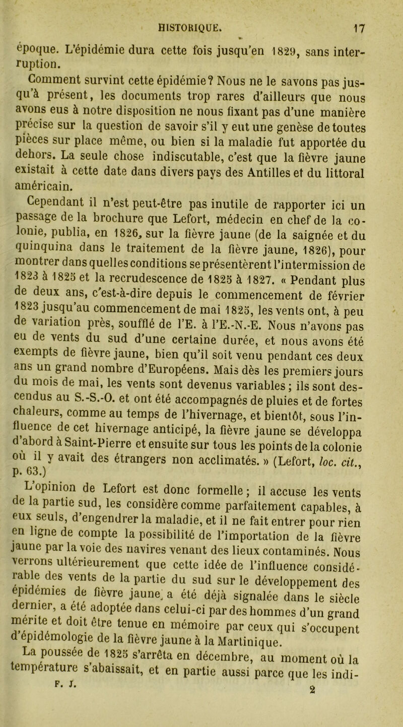 époque. L’épidémie dura cette fois jusqu’en 1829, sans inter- ruption. Gomment survint cette épidémie? Nous ne le savons pas jus- qu’à présent, les documents trop rares d'ailleurs que nous avons eus à notre disposition ne nous fixant pas d’une manière précise sur la question de savoir s’il y eut une genèse de toutes pièces sur place même, ou bien si la maladie fut apportée du dehors. La seule chose indiscutable, c’est que la fièvre jaune existait à cette date dans divers pays des Antilles et du littoral américain. Cependant il n’est peut-être pas inutile de rapporter ici un passage de la brochure que Lefort, médecin en chef de la co- lonie, publia, en 1826* sur la fièvre jaune (de la saignée et du quinquina dans le traitement de la fièvre jaune, 1826), pour montrer dans quelles conditions se présentèrent l’intermission de 1823 à 1825 et la recrudescence de 1825 à 1827. « Pendant plus de deux ans, c est-a-dire depuis le commencement de février 1823 jusqu’au commencement de mai 1825, les vents ont, à peu de vaiiation près, soufflé de l’E. à l’E.-N.-E. Nous n’avons pas eu de vents du sud d’une certaine durée, et nous avons été exempts de fièvre jaune, bien qu’il soit venu pendant ces deux ans un grand nombre d’Européens. Mais dès les premiers jours du mois de mai, les vents sont devenus variables ; ils sont des- cendus au S.-S.-O. et ont été accompagnés de pluies et de fortes chaleurs, comme au temps de l’hivernage, et bientôt, sous l’in- fluence de cet hivernage anticipé, la fièvre jaune se développa d’abord à Saint-Pierre et ensuite sur tous les points de la colonie ou il y avait des étrangers non acclimatés. » (Lefort, loc. cit.< p. 63.) L opinion de Lefort est donc formelle ; il accuse les vents de la partie sud, les considère comme parfaitement capables, à eux seuls, d’engendrer la maladie, et il ne fait entrer pour rien en ligne de compte la possibilité de l’importation de la fièvre jaune par la voie des navires venant des lieux contaminés. Nous verrons ultérieurement que cette idée de l’influence considé- rable des vents de la partie du sud sur le développement des épidémies de fièvre jaune a été déjà signalée dans le siècle ermer, a ete adoptée dans celui-ci par des hommes d’un grand mente et doit être tenue en mémoire par ceux qui s’occupent d epidemologie de la fièvre jaune à la Martinique. La poussée de 1825 s’arrêta en décembre, au moment où la emperature s abaissait, et en partie aussi parce que les indi- F. J. 2