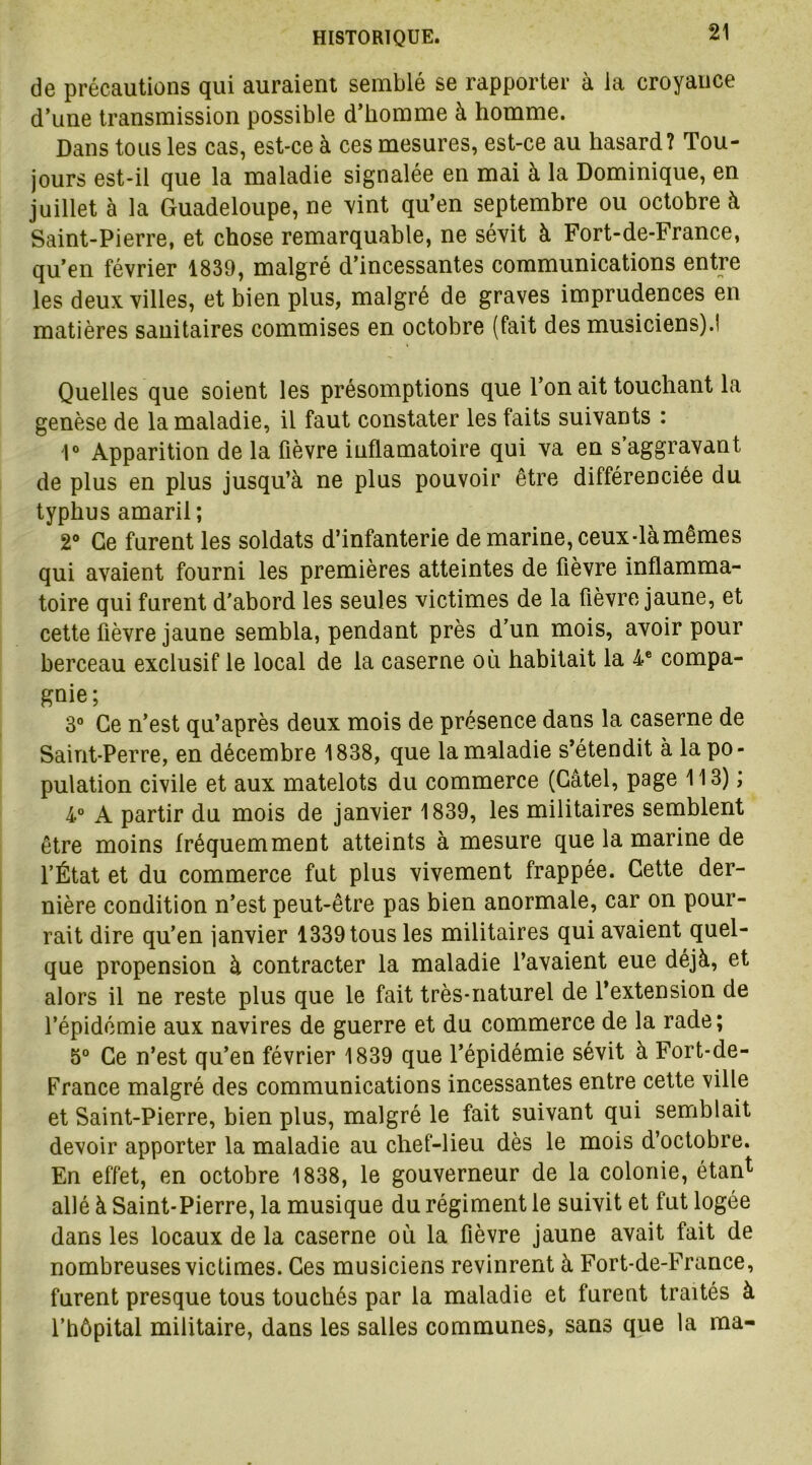 de précautions qui auraient semblé se rapporter à la croyance d’une transmission possible d’homme à homme. Dans tous les cas, est-ce à ces mesures, est-ce au hasard? Tou- jours est-il que la maladie signalée en mai à la Dominique, en juillet à la Guadeloupe, ne vint qu’en septembre ou octobre à Saint-Pierre, et chose remarquable, ne sévit à Fort-de-France, qu’en février 1839, malgré d’incessantes communications entre les deux villes, et bien plus, malgré de graves imprudences en matières sanitaires commises en octobre (fait des musiciens).! Quelles que soient les présomptions que l’on ait touchant la genèse de la maladie, il faut constater les faits suivants : 1° Apparition de la fièvre iuflamatoire qui va en s’aggravant de plus en plus jusqu’à ne plus pouvoir être différenciée du typhus amaril ; 2° Ce furent les soldats d’infanterie de marine, ceux-là mêmes qui avaient fourni les premières atteintes de fièvre inflamma- toire qui furent d’abord les seules victimes de la fièvre jaune, et cette fièvre jaune sembla, pendant près d’un mois, avoir pour berceau exclusif le local de la caserne où habitait la 4 e compa- gnie; 3° Ce n’est qu’après deux mois de présence dans la caserne de Saint-Perre, en décembre 1838, que la maladie s’étendit à la po- pulation civile et aux matelots du commerce (Gâtel, page 113) ; 4° A partir du mois de janvier 1839, les militaires semblent être moins fréquemment atteints à mesure que la marine de l’État et du commerce fut plus vivement frappée. Cette der- nière condition n’est peut-être pas bien anormale, car on pour- rait dire qu’en janvier 1339 tous les militaires qui avaient quel- que propension à contracter la maladie l’avaient eue déjà, et alors il ne reste plus que le fait très-naturel de l’extension de l’épidémie aux navires de guerre et du commerce de la rade; 5° Ce n’est qu’en février 1839 que l’épidémie sévit à Fort-de- France malgré des communications incessantes entre cette ville et Saint-Pierre, bien plus, malgré le fait suivant qui semblait devoir apporter la maladie au chef-lieu dès le mois d’octobre. En effet, en octobre 1838, le gouverneur de la colonie, étan1 allé à Saint-Pierre, la musique du régiment le suivit et fut logée dans les locaux de la caserne où la fièvre jaune avait fait de nombreuses victimes. Ces musiciens revinrent à Fort-de-France, furent presque tous touchés par la maladie et furent traités à l’hôpital militaire, dans les salles communes, sans que la ma-