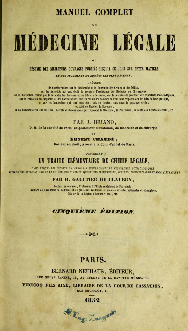 DE MÉDECINE LÉGALE RÉSUMÉ DES MEILLEURS OUVRAGES PUBLIÉS JUSQU’A CE JOUR SUR CETTE MATIÈRE ET DES JUGEMENTS ET ARRETS LES PLUS RÉCENTS , PRÉCÉDÉ de Considérations snr la Recherche et la Poursuite des Crimes et des Délits, sur les Autorités qui ont droit de requérir l’assistance des Médecins ou Chirurgiens, «ur la distinction établie par la loi entre les Docteurs et les Officiers de santé, sur la manière de procéder am Expertises médico-légales, snr la rédaction des Rapports et des Consultations, sur les cas où les hommes de l’art sont responsables des faits de leur pratique, et sur les honoraires qui leur sont dus, soit en justice, soit dans la pratique civile; et suiri de Modèles de Rapports, et de Commentaires sur les Lois, Décrets et Ordonnances qui régissent la Médecine, la Pharmacie, la rente des Remèdes secrets, etc. PAR J. BRIAND, D. M. de la Faculté de Paris, ex-professeur d’anatomie, de médecine et de chirurgie, ERWEST CMAEDÉ , Docteur en droit, Avocat à la Cour d’appel de Paris. CONTENANT f DK TRAITÉ ÉLÉMEKTA1RE DE CHIMIE LÉGALE, DANS LEQUEL EST DÉCRITE LA MARCHE A SUIVRE DANS LES RECHERCHES TOXICOLOGIQUES ST DANS LIS APPLICATIONS DE LA CHIMIE AUX DIVERSES QUESTIONS CRIMINELLES, CIVILES, COMMERCIALES ET ADMINISTRATIVES PAR H. GAULTIER DE CLAUBRY, Docteur es sciences, Professeur à l’École supérieure de Pharmacie, Membre de l’Aeadémiede Médecine et de plusieurs Académies et Sociétés savantes nationales et étrangères, Officier de la Légion d'honneur, etc., etc. CINQUIÈME ÉDITION. PARIS. BERNARD NEUHAUS, ÉDITEUR, RUE NEUVE RACINE, 16, AU BUREAU DE LA GAZETTE MÉDICALE. VIDECOQ FILS AÎNÉ, LIBRAIRE DE LA GOURDE CASSATION, RUE SOUFFLOT, I. 1852