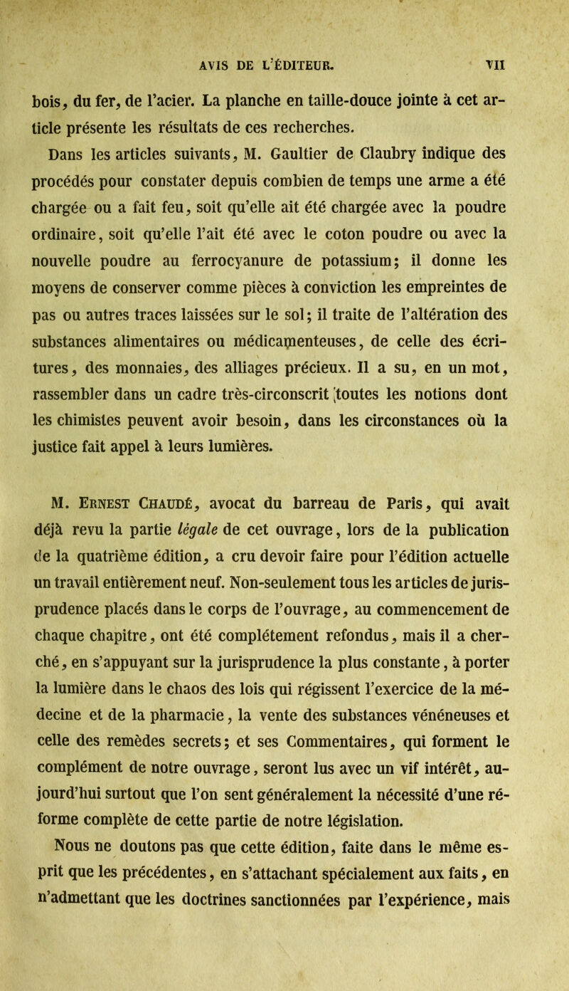 bois, du fer, de l’acier. La planche en taille-douce jointe à cet ar- ticle présente les résultats de ces recherches. Dans les articles suivants, M. Gaultier de Glauhry indique des procédés pour constater depuis combien de temps une arme a été chargée ou a fait feu, soit qu’elle ait été chargée avec la poudre ordinaire, soit qu’elle l’ait été avec le coton poudre ou avec la nouvelle poudre au ferrocyanure de potassium; il donne les moyens de conserver comme pièces à conviction les empreintes de pas ou autres traces laissées sur le sol ; il traite de l’altération des substances alimentaires ou médicamenteuses, de celle des écri- tures, des monnaies, des alliages précieux. Il a su, en un mot, rassembler dans un cadre très-circonscrit [toutes les notions dont les chimistes peuvent avoir besoin, dans les circonstances où la justice fait appel à leurs lumières. M. Ernest Chaudé, avocat du barreau de Paris, qui avait déjà revu la partie légale de cet ouvrage, lors de la publication de la quatrième édition, a cru devoir faire pour l’édition actuelle un travail entièrement neuf. Non-seulement tous les articles de juris- prudence placés dans le corps de l’ouvrage, au commencement de chaque chapitre, ont été complètement refondus, mais il a cher- ché, en s’appuyant sur la jurisprudence la plus constante, à porter la lumière dans le chaos des lois qui régissent l’exercice de la mé- decine et de la pharmacie, la vente des substances vénéneuses et celle des remèdes secrets; et ses Commentaires, qui forment le complément de notre ouvrage, seront lus avec un vif intérêt, au- jourd’hui surtout que l’on sent généralement la nécessité d’une ré- forme complète de cette partie de notre législation. Nous ne doutons pas que cette édition, faite dans le même es- prit que les précédentes, en s’attachant spécialement aux faits, en n’admettant que les doctrines sanctionnées par l’expérience, mais