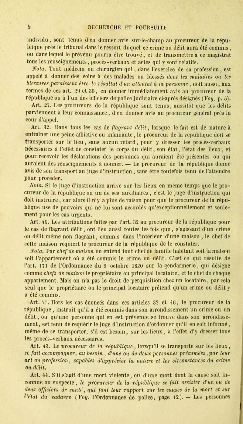 individu, sont tenus d’en donner avis sur-le-champ au procureur de ia répu- blique près le tribunal dans le ressort duquel ce crime ou délit aura été commis, ou dans lequel le prévenu pourra être trouvé, et de transmettre à ce magistrat tous les renseignements, procès-verbaux et actes qui y sont relatifs. Nota. Tout médecin ou chirurgien qui, dans l’exercice de sa profession, est appelé à donner des soins à des malades ou blessés dont les maladies ou les blessures paraissent être le résultat d'un attentat à la personne , doit aussi, aux termes de ces art. 29 et 30, en donner immédiatement avis au procureur de la république ou à l’un des officiers de police judiciaire ci-après désignés ( Voy. p. 5). Art. 27. Les procureurs de la république sont tenus, aussitôt que les délits parviennent à leur connaissance, d’en donner avis au procureur général près la cour d’appel. Art. 32. Dans tous les cas de flagrant délit, lorsque le fait est de nature à entraîner une peine afflictive ou infamante, le procureur de la république doit se transporter sur le lieu, sans aucun retard, pour y dresser les procès-verbaux nécessaires à l’effet de constater le corps du délit, son état, l’état des lieux, et pour recevoir les déclarations des personnes qui auraient été présentes ou qui auraient des renseignements à donner. — Le procureur de la république donne avis de son transport au juge d’instruction, sans être toutefois tenu de l’attendre pour procéder. Nota. Si le juge d’instruction arrive sur les lieux en même temps que le pro- cureur de la république ou un de ses auxiliaires, c’est le juge d’instruction qui doit instruire, car alors il n’y a plus de raison pour que le procureur de la répu- blique use de pouvoirs qui ne lui sont accordés qu’exceptionnellement et seule- ment pour les cas urgents. Art. 46. Les attributions faites par l’art. 32 au procureur de la république pour le cas de flagrant délit, ont lieu aussi toutes les fois que, s’agissant d’un crime ou délit même non flagrant, commis dans l’intérieur d’une maison , le chef de cette maison requiert le procureur de la république de le constater. Nota. Par chef de maison on entend tout chef de famille habitant soit la maison soit l’appartement où a été commis le crime ou délit. C’est ce qui résulte de l’art. 171 de l’Ordonnance du 9 octobre 1820 sur la gendarmerie, qui désigne comme chefs de maison le propriétaire ou principal locataire, et le chef de chaque appartement. Mais on n’a pas le droit de perquisition chez un locataire, par cela seul que le propriétaire ou le principal locataire prétend qu’un crime ou délit y a été commis. Art. 47. Hors les cas énoncés dans ces articles 32 et 46, le procureur de la république, instruit qu’il a été commis dans son arrondissement un crime ou un délit, ou qu’une personne qui en est prévenue se trouve dans son arrondisse- ment, est tenu de requérir le juge d’instruction d’ordonner qu’il en soit informé, même de se transporter, s’il est besoin, sur les lieux. à l’effet d’y dresser tous les procès-verbaux nécessaires. Art. 43. Le procureur de la république , lorsqu’il se transporte sur les lieux, se fait accompagner, au besoin , d’une ou de deux personnes présumées, par leur art ou profession, capables d’apprécier la nature et les circonstances du crime ou délit. Art. 44. S’il s’agit d’une mort violente, ou d’une mort dont la cause soit in- connue ou suspecte, le procureur de la république se fait assister d’un ou de deux officiers de santé, qui font leur rapport sur les causes de la mort et sur