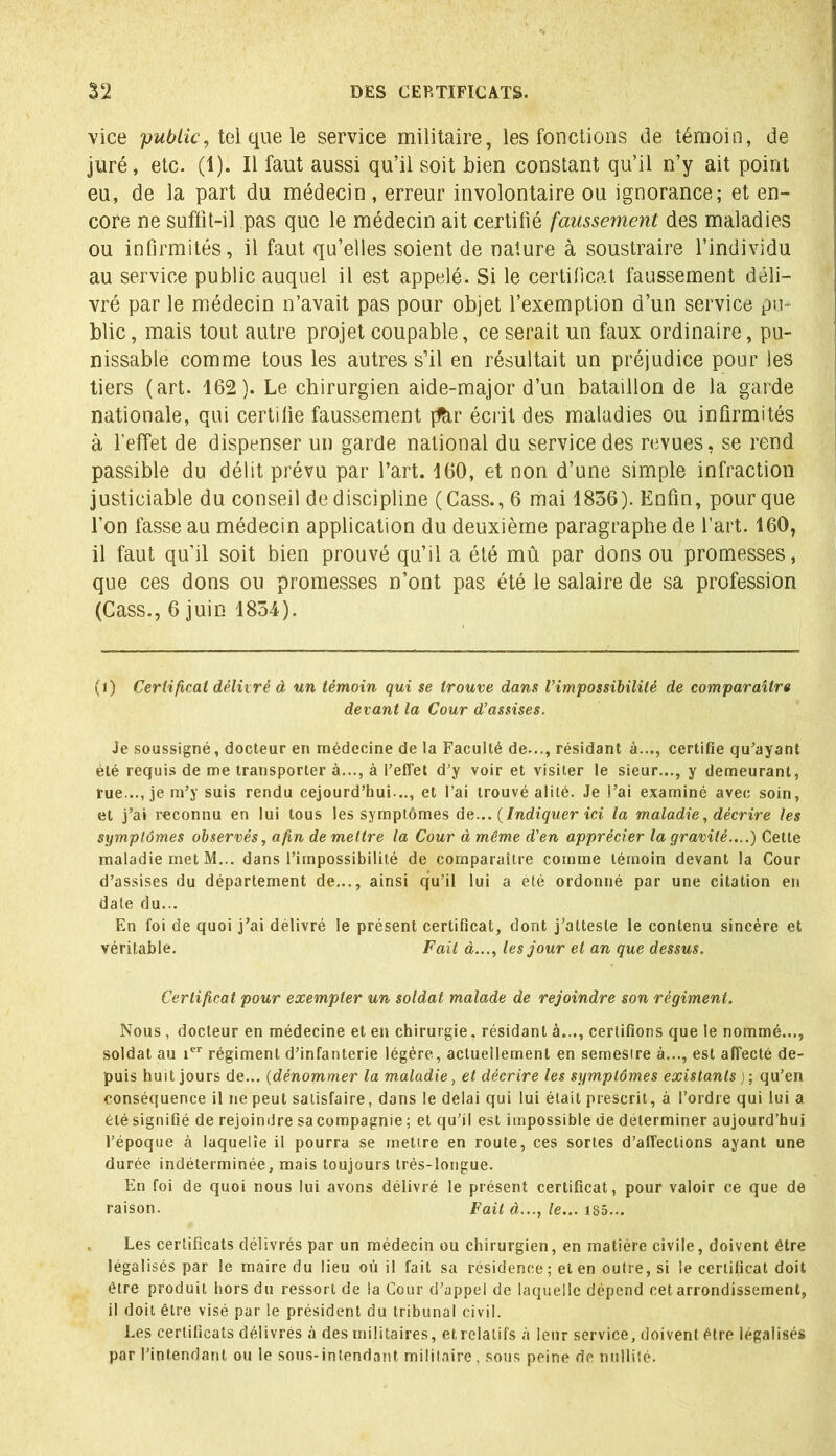 vice public, tel que le service militaire, les fonctions de témoin, de juré, etc. (1). Il faut aussi qu’il soit bien constant qu’il n’y ait point eu, de la part du médecin, erreur involontaire ou ignorance; et en- core ne suffit-il pas que le médecin ait certifié faussement des maladies ou infirmités, il faut qu’elles soient de nature à soustraire l’individu au service public auquel il est appelé. Si le certificat faussement déli- vré par le médecin n’avait pas pour objet l’exemption d’un service pu- blic , mais tout autre projet coupable, ce serait un faux ordinaire, pu- nissable comme tous les autres s’il en résultait un préjudice pour les tiers (art. 162). Le chirurgien aide-major d’un bataillon de la garde nationale, qui certifie faussement pàr écrit des maladies ou infirmités à l’effet de dispenser un garde national du service des revues, se rend passible du délit prévu par l’art. 160, et non d’une simple infraction justiciable du conseil de discipline (Cass., 6 mai 1836). Enfin, pour que l’on fasse au médecin application du deuxième paragraphe de l’art. 160, il faut qu’il soit bien prouvé qu’il a été mû par dons ou promesses, que ces dons on promesses n’ont pas été le salaire de sa profession (Cass., 6 juin 1834). (1) Certificat délivré à un témoin qui se trouve dans l'impossibilité de comparaître devant la Cour d’assises. Je soussigné, docteur en médecine de la Faculté de..., résidant à..., certifie qu'ayant été requis de me transporter à..., à l’effet d’y voir et visiter le sieur..., y demeurant, rue..., je m’y suis rendu cejourd’hui.., et l’ai trouvé alité. Je l’ai examiné avec soin, et j’ai reconnu en lui tous les symptômes dv... (Indiquer ici la maladie, décrire les symptômes observés, afin de mettre la Cour à même d’en apprécier la gravité.,..) Cette maladie met M... dans l’impossibilité de comparaître comme témoin devant la Cour d’assises du département de..., ainsi qu’il lui a été ordonné par une citation en date du... En foi de quoi j’ai délivré le présent certificat, dont j’atteste le contenu sincère et véritable. Fait à..., les jour et an que dessus. Certificat pour exempter un soldat malade de rejoindre son régiment. Nous , docteur en médecine et en chirurgie, résidant à..., certifions que le nommé..., soldat au ier régiment d’infanterie légère, actuellement en semestre à..., est affecté de- puis huit jours de... (dénommer la maladie, et décrire les symptômes existants ) ; qu’en conséquence il ne peut satisfaire, dans le delai qui lui était prescrit, à l’ordre qui lui a été signifié de rejoindre sa compagnie ; et qu’il est impossible de déterminer aujourd’hui l’époque à laqueiîe il pourra se mettre en route, ces sortes d’affections ayant une durée indéterminée, mais toujours très-longue. En foi de quoi nous lui avons délivré le présent certificat, pour valoir ce que de raison. Fait à..., le... 185... Les certificats délivrés par un médecin ou chirurgien, en matière civile, doivent être légalisés par le maire du lieu où il fait sa résidence; et en outre, si le certificat doit être produit hors du ressort de la Cour d’appel de laquelle dépend cet arrondissement, il doit être visé par le président du tribunal civil. Les certificats délivrés à des militaires, et relatifs à leur service, doivent être légalisés par l’intendant ou le sous-intendant militaire, sous peine de nullité.