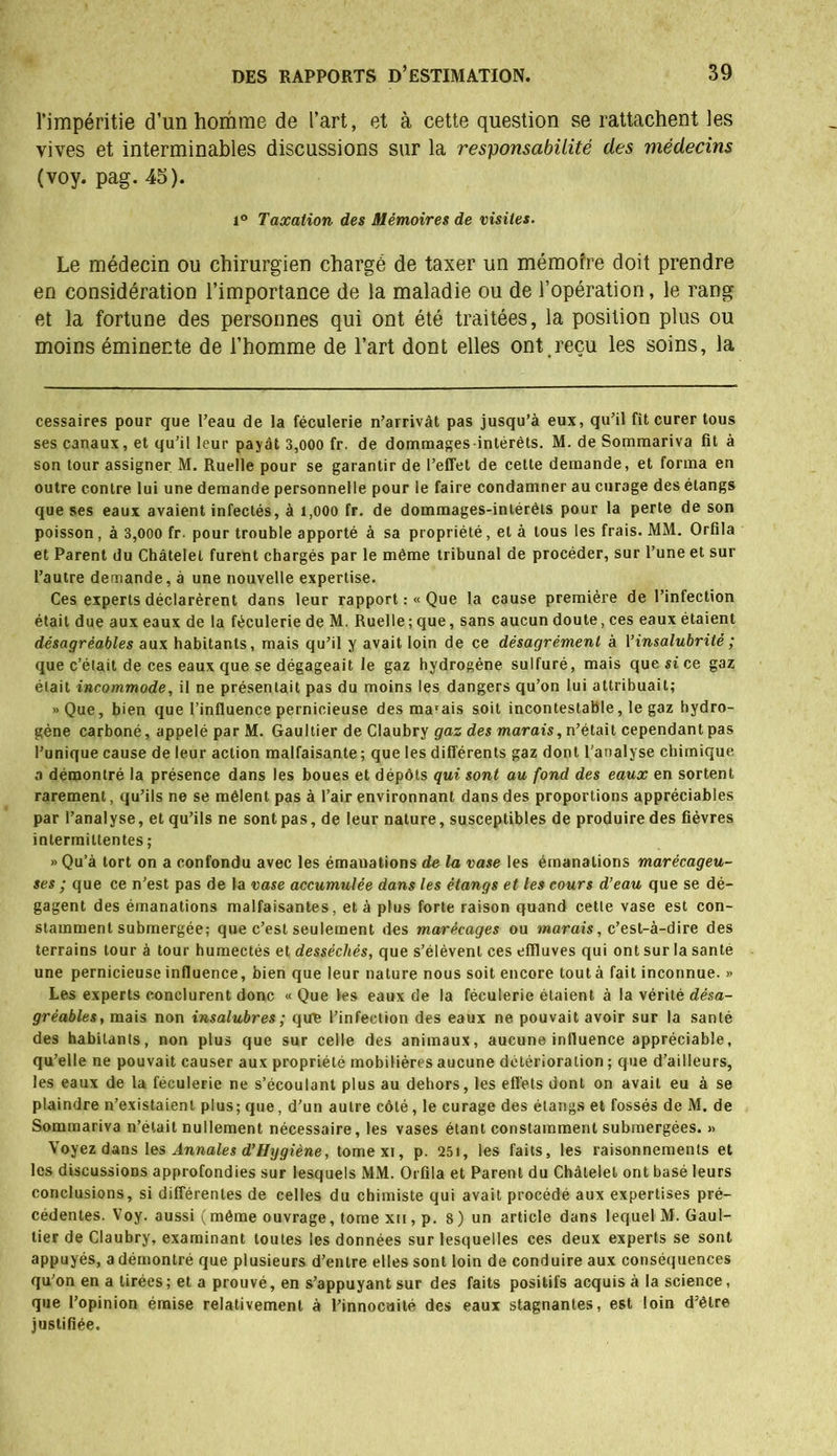 l’impéritie d’un homme de l’art, et à cette question se rattachent les vives et interminables discussions sur la responsabilité des médecins (voy. pag. 45). i° Taxation des Mémoires de visites. Le médecin ou chirurgien chargé de taxer un mémoîre doit prendre en considération l’importance de la maladie ou de l’opération, le rang et la fortune des personnes qui ont été traitées, la position plus ou moins éminente de l’homme de l’art dont elles ont.reçu les soins, la cessaires pour que Peau de la féculerie n’arrivât pas jusqu’à eux, qu’il fît curer tous ses canaux, et qu’il leur payât 3,000 fr. de dommages intérêts. M. de Sommariva fit à son tour assigner M. Ruelle pour se garantir de l’effet de cette demande, et forma en outre contre lui une demande personnelle pour le faire condamner au curage des étangs que ses eaux avaient infectés, à 1,000 fr. de dommages-intérêts pour la perte de son poisson, à 3,000 fr. pour trouble apporté à sa propriété, et à tous les frais. MM. Orfila et Parent du Châtelet furent chargés par le même tribunal de procéder, sur l’une et sur l’autre demande, à une nouvelle expertise. Ces experts déclarèrent dans leur rapport :« Que la cause première de l’infection était due aux eaux de la féculerie de M. Ruelle ; que, sans aucun doute, ces eaux étaient désagréables aux habitants, mais qu’il y avait loin de ce désagrément à Y insalubrité ; que c’était de ces eaux que se dégageait le gaz hydrogène sulfuré, mais que si ce gaz était incommode, il ne présentait pas du moins les dangers qu’on lui attribuait; «Que, bien que l’influence pernicieuse des marais soit incontestable, le gaz hydro- gène carboné, appelé par M. Gaultier de Claubry gaz des marais, n’était cependant pas l’unique cause de leur action malfaisante; que les différents gaz dont l’analyse chimique a démontré la présence dans les boues et dépôts qui sont au fond des eaux en sortent rarement, qu’ils ne se mêlent pas à l’air environnant dans des proportions appréciables par l’analyse, et qu’ils ne sont pas, de leur nature, susceptibles de produire des fièvres intermittentes ; » Qu’à tort on a confondu avec les émanations de la vase les émanations marécageu- ses ; que ce n’est pas de la vase accumulée dans les étangs et les cours d’eau que se dé- gagent des émanations malfaisantes, et à plus forte raison quand cette vase est con- stamment submergée; que c’est seulement des marécages ou marais, c’est-à-dire des terrains tour à tour humectés et desséchés, que s’élèvent ces effluves qui ont sur la santé une pernicieuse influence, bien que leur nature nous soit encore tout à fait inconnue. » Les experts conclurent donc « Que les eaux de la féculerie étaient à la vérité désa- gréables, mais non insalubres ; que l’infection des eaux ne pouvait avoir sur la santé des habitants, non plus que sur celle des animaux, aucune influence appréciable, qu’elle ne pouvait causer aux propriété mobilières aucune détérioration ; que d’ailleurs, les eaux de la féculerie ne s’écoulant plus au dehors, les effets dont on avait eu à se plaindre n’existaient plus; que, d’un autre côté, le curage des étangs et fossés de M. de Sommariva n’était nullement nécessaire, les vases étant constamment submergées. >» Voyez dans les Annales d’Hygiène, tomexi, p. 251, les faits, les raisonnements et les discussions approfondies sur lesquels MM. Orfila et Parent du Châtelet ont basé leurs conclusions, si différentes de celles du chimiste qui avait procédé aux expertises pré- cédentes. Voy. aussi (même ouvrage, tome xii, p. 8) un article dans lequel M. Gaul- tier de Claubry, examinant toutes les données sur lesquelles ces deux experts se sont appuyés, a démontré que plusieurs d’entre elles sont loin de conduire aux conséquences qu’on en a tirées; et a prouvé, en s’appuyant sur des faits positifs acquis à la science, que l’opinion émise relativement à l’innocuité des eaux stagnantes, est loin d’être justifiée.