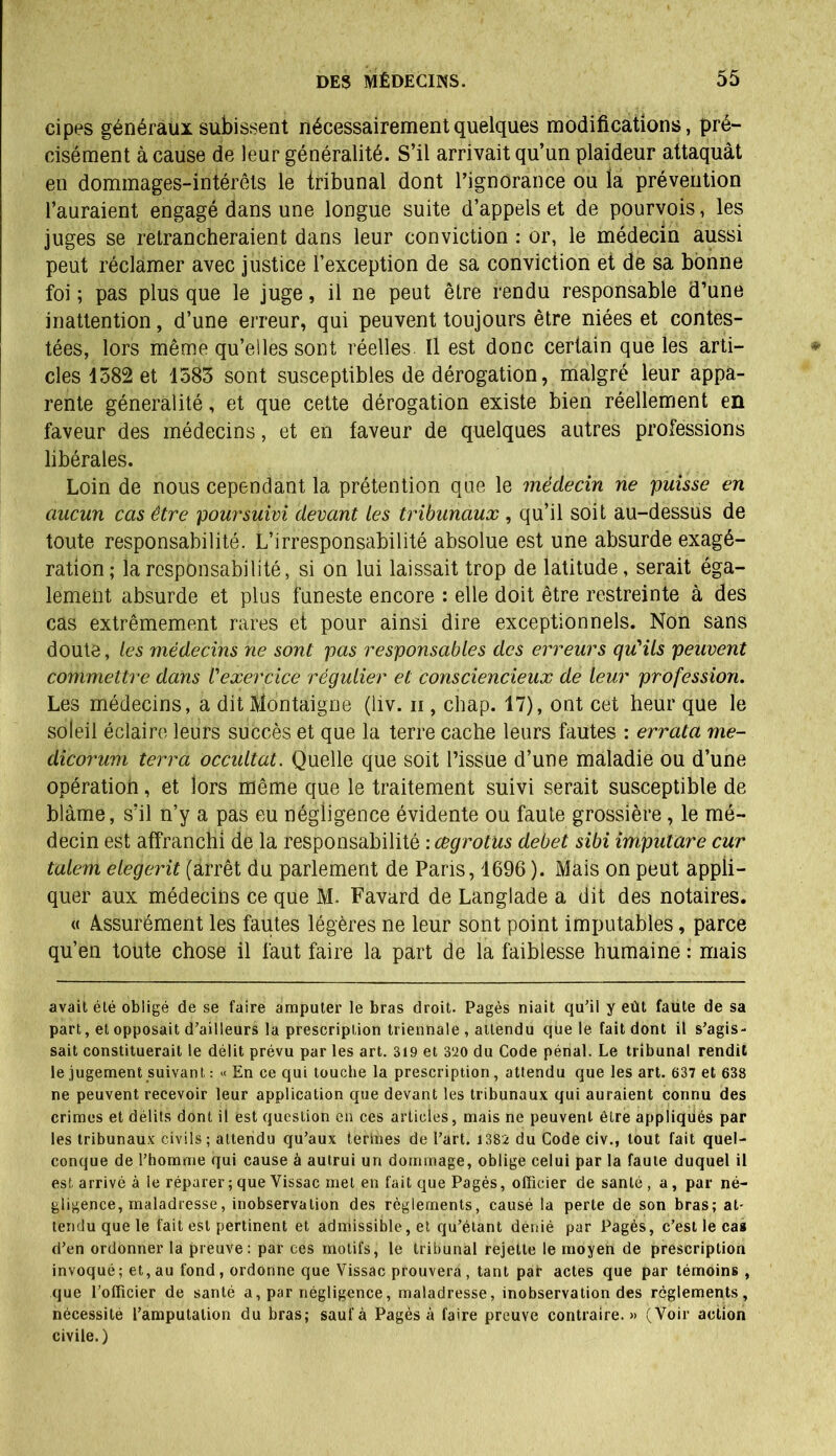 cipes généraux subissent nécessairement quelques modifications, pré- cisément à cause de leur généralité. S’il arrivait qu’un plaideur attaquât en dommages-intérêts le tribunal dont l’ignorance ou la prévention l’auraient engagé dans une longue suite d’appels et de pourvois, les juges se retrancheraient dans leur conviction : or, le médecin aussi peut réclamer avec justice l’exception de sa conviction et de sa bonne foi ; pas plus que le juge, il ne peut être rendu responsable d’une inattention, d’une erreur, qui peuvent toujours être niées et contes- tées, lors même qu’elles sont réelles 11 est donc certain que les arti- cles 1582 et 1583 sont susceptibles de dérogation, malgré leur appa- rente généralité, et que cette dérogation existe bien réellement en faveur des médecins, et en faveur de quelques autres professions libérales. Loin de nous cependant la prétention que le médecin ne puisse en aucun cas être poursuivi devant les tribunaux , qu’il soit au-dessus de toute responsabilité. L’irresponsabilité absolue est une absurde exagé- ration ; la responsabilité, si on lui laissait trop de latitude, serait éga- lement absurde et plus funeste encore : elle doit être restreinte à des cas extrêmement rares et pour ainsi dire exceptionnels. Non sans doute, les médecins ne sont pas responsables des erreurs qu'ils peuvent commettre dans l'exercice régulier et consciencieux de leur profession. Les médecins, a dit Montaigne (liv. ii , chap. 17), ont cet heur que le soleil éclaire leurs subcès et que la terre cache leurs fautes : errata me- dicorum terra occultât. Quelle que soit l’issue d’une maladie ou d’une opération, et lors même que le traitement suivi serait susceptible de blâme, s’il n’y a pas eu négligence évidente ou faute grossière, le mé- decin est affranchi de la responsabilité : cegrotus debet sibi imputare cur talem elegerit (arrêt du parlement de Paris, 4696 ). Mais on peut appli- quer aux médecins ce que M. Favard de Langlade a dit des notaires. « Assurément les fautes légères ne leur sont point imputables, parce qu’en toute chose il faut faire la part de la faiblesse humaine : mais avait été obligé de se faire amputer le bras droit. Pagès niait qu'il y eût faute de sa part, et opposait d'ailleurs la prescription triennale , attendu que le fait dont il s’agis- sait constituerait le délit prévu par les art. 319 et 3‘20 du Code pénal. Le tribunal rendit le jugement suivant : « En ce qui touche la prescription, attendu que les art. 637 et 638 ne peuvent recevoir leur application que devant les tribunaux qui auraient connu des crimes et délits dont il est question en ces articles, mais ne peuvent être appliqués par les tribunaux civils; attendu qu’aux terines de l’art. 1382 du Code civ., tout fait quel- conque de l’homme qui cause à autrui un dommage, oblige celui par la faute duquel il est arrivé à le réparer ; que Vissac met en fait que Pagès, officier de santé, a, par né- gligence, maladresse, inobservation des règlements, causé la perte de son bras; at- tendu que le fait est pertinent et admissible, et qu’étant dénié par Pagès, c’est le cas d’en ordonner la preuve: par ces motifs, le tribunal rejette le moyen de prescription invoqué; et, au fond, ordonne que Vissac prouvera, tant par actes que par témoins , que l’officier de santé a, par négligence, maladresse, inobservation des règlements, nécessité l’amputation du bras; sauf à Pagès à faire preuve contraire.» (Voir action civile.)