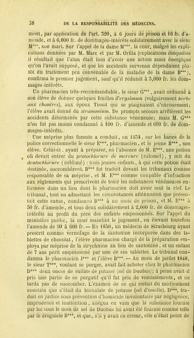 ment, par application de l’art. 520, à 6 jours de prison et 16 fr. d’a- mende, et à 6,000 fr. de domtnages-intérêts solidairement avec le sieur son mari. Sur l’appel de la dame M*¥*, la cour, malgré les expli- cations données par M. Marc et par M. Orfila (explications desquelles il résultait que l’alun était loin d’avoir une action aussi énergique qu’on l’avait supposé, et que les accidents survenus dépendaient plu- tôt du traitement peu convenable de la maladie de la dame B***j, confirma le premier jugement, sauf qu’il réduisit à 5,000 fr. lés dom- mages-intérêts. Un pharmacien très-recommandable, le sieur G***, avait ordonné à son élève de donner quelques feuilles d'erysimum (vulgairement herbe aux chantres), aux époux Tissot qui se plaignaient d’enrouement; l’élève avait donné du stramonium. De prompts secours arrêtèrent les accidents déterminés par cette substance vénéneuse; mais M. G*** n’en fut pas moins condamné à 100 fr. d’amende et 600 fr. de dom- mages-intérêts. Une méprise plus funeste a conduit, en 1854, sur les bancs de la police correctionnelle le sieur E***, pharmacien, et le jeune B*** , son élève. Celui-ci, ayant à préparer, en l’absence de M. E***, une potion % où devait entrer du 'protochlorure de mercure (calomel), y mit du deutochlorure (sublimé) : trois jeunes enfants, à qui cette potion était destinée, succombèrent. B*** fut traduit devant les tribunaux comme responsable de sa méprise, et M. E*** comme coupable d’infraction aux règlements qui prescrivent de tenir les substances vénéneuses en- fermées dans un lieu dont le pharmacien doit avoir seul la clef. Le tribunal, tout en admettant les circonstances atténuantes que présen- tait cette cause, condamna B*** à un mois de prison, et M. E*** à 50 fr. d’amende, et tous deux solidairement à 2,000 fr. de dommages- intérêts au profit du père des enfants empoisonnés. Sur l’appel du ministère public, la cour maintint le jugement, en élevant toutefois l’amende de 50 à 600 fr. — Eu 1850, un médecin de Strasbourg ayant prescrit comme vermifuge de la santonine incorporée dans des ta- blettes de chocolat, l’élève pharmacien chargé de la préparation em- ploya par méprise de la strychnine au lieu de santonine, et un enfant de 7 ans périt empoisonné par une de ces tablettes. Le tribunal con- damna le pharmacien J*** et l’élève B***. — Au mois de juillet 1848, le sieur T***, voulant se purger, avait fait acheter chez le pharinacien D*** deux onces de sulfate de potasse (sel de Duobus); à peine avait-il pris une partie de ce purgatif qu’il fut pris de vomissements, et ne tarda pas de succomber. L’examen de ce qui restait du médicament constata que c’était du bioxalate de potasse (sel d’oseille). D***, tra- duit en justice sous prévention d’homicide involontaire par négligence, imprudence et inattention, allégua en vain que la substance fournie par lui sous le nom de sel de Duobus lui avait été fournie comme telle par le droguiste B***, et que, s’il y avait eu erreur, elle n’était point de