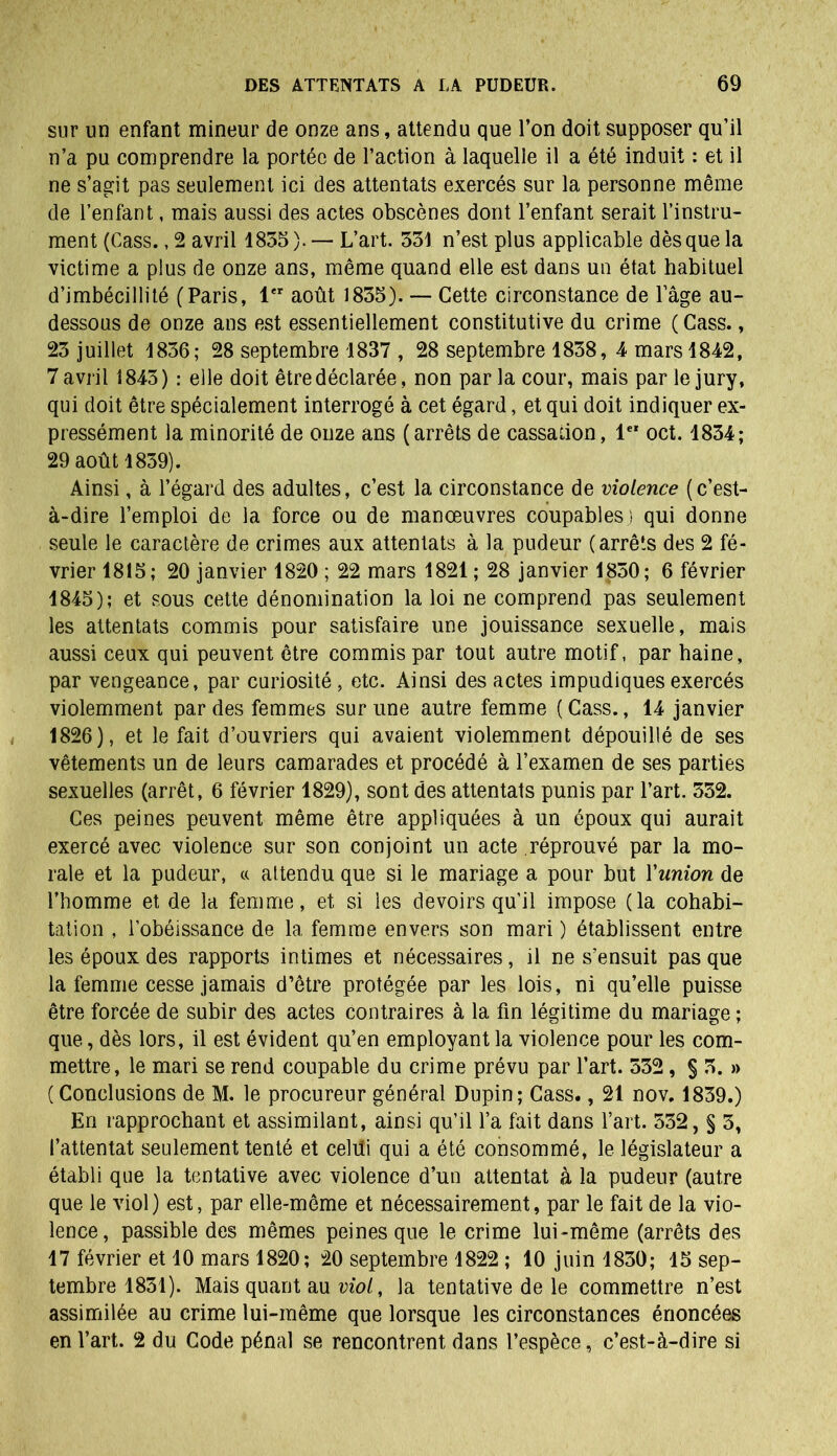 sur un enfant mineur de onze ans, attendu que l’on doit supposer qu’il n’a pu comprendre la portée de l’action à laquelle il a été induit : et il ne s’agit pas seulement ici des attentats exercés sur la personne même de l’enfant, mais aussi des actes obscènes dont l’enfant serait l’instru- ment (Cass., 2 avril 1835). — L’art. 331 n’est plus applicable dès que la victime a plus de onze ans, même quand elle est dans un état habituel d’imbécillité (Paris, 1er août 1835). — Cette circonstance de l’âge au- dessous de onze ans est essentiellement constitutive du crime (Cass., 23 juillet 1836; 28 septembre 1837 , 28 septembre 1838, 4 mars 1842, 7 avril 1843) : elle doit être déclarée, non parla cour, mais par le jury, qui doit être spécialement interrogé à cet égard, et qui doit indiquer ex- pressément la minorité de onze ans (arrêts de cassation, 1er oct. 1834; 29 août 1839). Ainsi, à l’égard des adultes, c’est la circonstance de violence ( c’est- à-dire l’emploi de la force ou de manœuvres coupables ) qui donne seule le caractère de crimes aux attentats à la pudeur (arrêts des 2 fé- vrier 1815; 20 janvier 1820 ; 22 mars 1821 ; 28 janvier 1830; 6 février 1845); et sous cette dénomination la loi ne comprend pas seulement les attentats commis pour satisfaire une jouissance sexuelle, mais aussi ceux qui peuvent être commis par tout autre motif, par haine, par vengeance, par curiosité, etc. Ainsi des actes impudiques exercés violemment par des femmes sur une autre femme ( Cass., 14 janvier 1826), et le fait d’ouvriers qui avaient violemment dépouillé de ses vêtements un de leurs camarades et procédé à l’examen de ses parties sexuelles (arrêt, 6 février 1829), sont des attentats punis par l’art. 332. Ces peines peuvent même être appliquées à un époux qui aurait exercé avec violence sur son conjoint un acte réprouvé par la mo- rale et la pudeur, « attendu que si le mariage a pour but Yunion de l’homme et de la femme, et si les devoirs qu’il impose (la cohabi- tation , l’obéissance de la femme envers son mari ) établissent entre les époux des rapports intimes et nécessaires, il ne s’ensuit pas que la femme cesse jamais d’être protégée par les lois, ni qu’elle puisse être forcée de subir des actes contraires à la fin légitime du mariage ; que, dès lors, il est évident qu’en employant la violence pour les com- mettre, le mari se rend coupable du crime prévu par l’art. 532, § 3. » (Conclusions de M. le procureur général Dupin; Cass., 21 nov. 1839.) En rapprochant et assimilant, ainsi qu’il l’a fait dans l’art. 532, § 3, l’attentat seulement tenté et celui qui a été consommé, le législateur a établi que la tentative avec violence d’un attentat à la pudeur (autre que le viol) est, par elle-même et nécessairement, par le fait de la vio- lence, passible des mêmes peines que le crime lui-même (arrêts des 17 février et 10 mars 1820; 20 septembre 1822 ; 10 juin 1830; 15 sep- tembre 1831). Mais quant au viol, la tentative de le commettre n’est assimilée au crime lui-même que lorsque les circonstances énoncées en l’art. 2 du Code pénal se rencontrent dans l’espèce, c’est-à-dire si