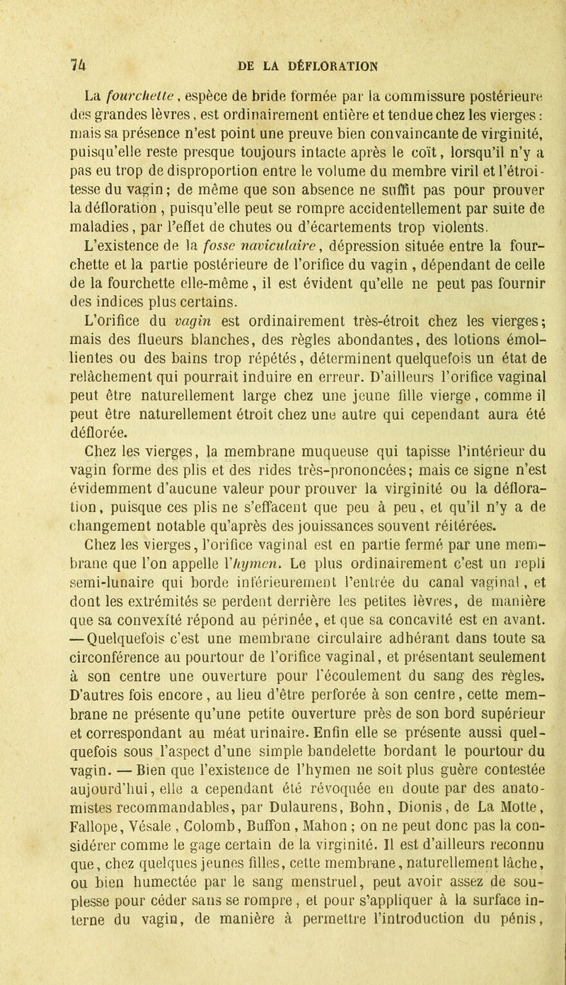 La fourchette, espèce de bride formée par la commissure postérieure des grandes lèvres, est ordinairement entière et tendue chez les vierges : mais sa présence n’est point une preuve bien convaincante de virginité, puisqu’elle reste presque toujours intacte après le coït, lorsqu’il n’y a pas eu trop de disproportion entre le volume du membre viril et l’étroi- tesse du vagin ; de même que son absence ne suffit pas pour prouver la défloration , puisqu’elle peut se rompre accidentellement par suite de maladies, par reflet de chutes ou d’écartements trop violents. L’existence de la fosse naviculciire, dépression située entre la four- chette et la partie postérieure de l’orifice du vagin , dépendant de celle de la fourchette elle-même, il est évident qu’elle ne peut pas fournir des indices plus certains. L’orifice du vagin est ordinairement très-étroit chez les vierges; mais des flueurs blanches, des règles abondantes, des lotions émol- lientes ou des bains trop répétés, déterminent quelquefois un état de relâchement qui pourrait induire en erreur. D’ailleurs l’orifice vaginal peut être naturellement large chez une jeune fille vierge, comme il peut être naturellement étroit chez une autre qui cependant aura été déflorée. Chez les vierges, la membrane muqueuse qui tapisse l’intérieur du vagin forme des plis et des rides très-prononcées; mais ce signe n’est évidemment d’aucune valeur pour prouver la virginité ou la déflora- tion , puisque ces plis ne s’effacent que peu à peu, et qu’il n’y a de changement notable qu’après des jouissances souvent réitérées. Chez les vierges, l’orifice vaginal est en partie fermé par une mem- brane que l’on appelle l'hymen. Le plus ordinairement c’est un repli semi-lunaire qui borde inférieurement l’entrée du canal vaginal, et dont les extrémités se perdent derrière les petites lèvres, de manière que sa convexité répond au périnée, et que sa concavité est en avant. — Quelquefois c’est une membrane circulaire adhérant dans toute sa circonférence au pourtour de l’orifice vaginal, et présentant seulement à son centre une ouverture pour l’écoulement du sang des règles. D’autres fois encore, au lieu d’être perforée à son centre, cette mem- brane ne présente qu’une petite ouverture près de son bord supérieur et correspondant au méat urinaire. Enfin elle se présente aussi quel- quefois sous l’aspect d’une simple bandelette bordant le pourtour du vagin. — Bien que l’existence de l’hymen ne soit plus guère contestée aujourd’hui, elle a cependant été révoquée en doute par des anato- mistes recommandables, par Dulaurens, Bohn, Dionis, de La Motte, Fallope, Vésale , Colomb, Buffon, Mahon ; on ne peut donc pas la con- sidérer comme le gage certain de la virginité. Il est d’ailleurs reconnu que, chez quelques jeunes filles, cette membrane, naturellement lâche, ou bien humectée par le sang menstruel, peut avoir assez de sou- plesse pour céder sans se rompre, et pour s’appliquer à la surface in- terne du vagin, de manière à permettre l’introduction du pénis,