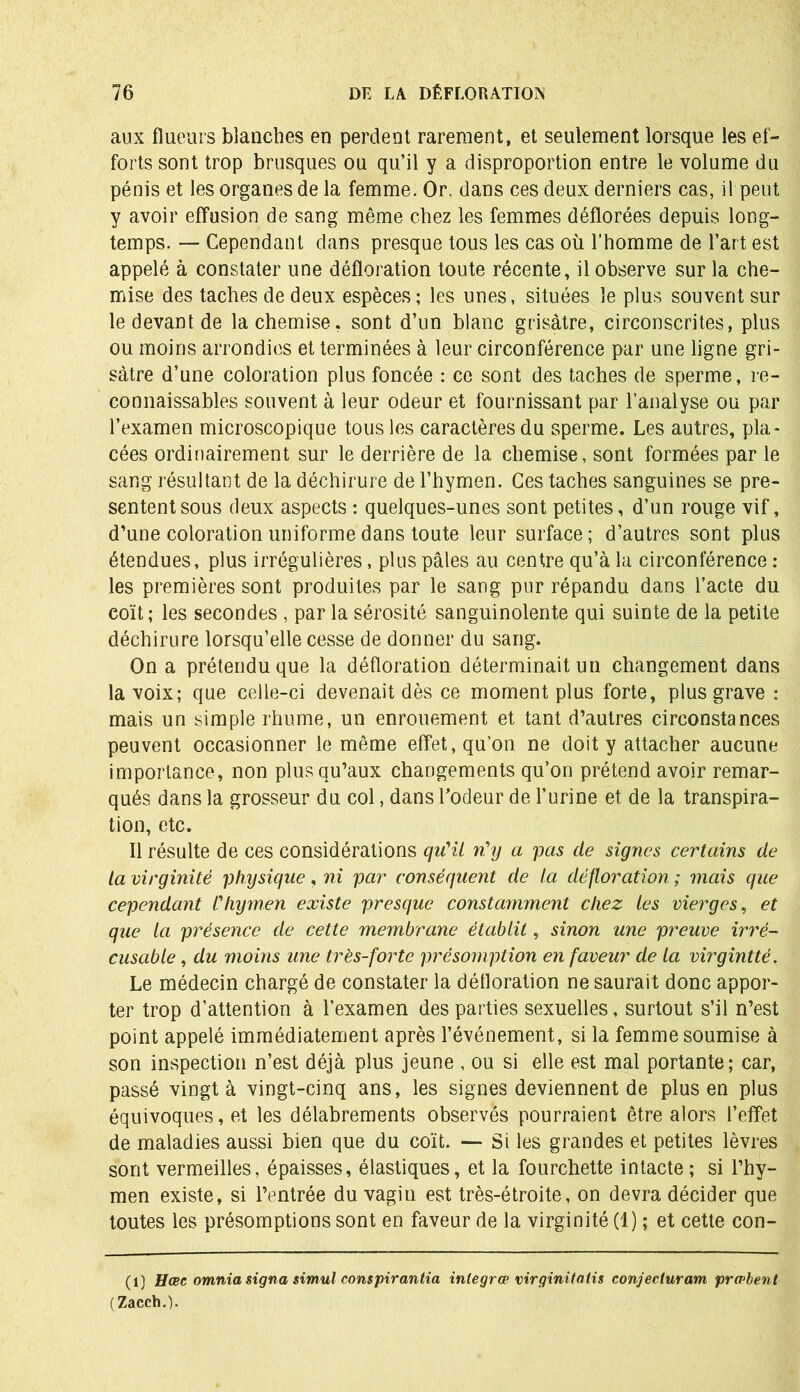 aux flueurs blanches en perdent rarement, et seulement lorsque les ef- forts sont trop brusques ou qu’il y a disproportion entre le volume du pénis et les organes de la femme. Or, dans ces deux derniers cas, il peut y avoir effusion de sang même chez les femmes déflorées depuis long- temps. — Cependant dans presque tous les cas où l’homme de l’art est appelé à constater une défloration toute récente, il observe sur la che- mise des taches de deux espèces; les unes, situées le plus souvent sur le devant de la chemise, sont d’un blanc grisâtre, circonscrites, plus ou moins arrondies et terminées à leur circonférence par une ligne gri- sâtre d’une coloration plus foncée : ce sont des taches de sperme, re- connaissables souvent à leur odeur et fournissant par l’analyse ou par l’examen microscopique tous les caractères du sperme. Les autres, pla- cées ordinairement sur le derrière de la chemise, sont formées par le sang résultant de la déchirure de l’hymen. Ces taches sanguines se pré- sentent sous deux aspects : quelques-unes sont petites, d’un rouge vif, d’une coloration uniforme dans toute leur surface ; d’autres sont plus étendues, plus irrégulières, plus pâles au centre qu’à la circonférence : les premières sont produites par le sang pur répandu dans l’acte du coït ; les secondes , par la sérosité sanguinolente qui suinte de la petite déchirure lorsqu’elle cesse de donner du sang. On a prétendu que la défloration déterminait un changement dans la voix; que celle-ci devenait dès ce moment plus forte, plus grave : mais un simple rhume, un enrouement et tant d’autres circonstances peuvent occasionner le même effet, qu’on ne doit y attacher aucune importance, non plus qu’aux changements qu’on prétend avoir remar- qués dans la grosseur du col, dans rôdeur de l’urine et de la transpira- tion, etc. Il résulte de ces considérations qu'il n'y a pas de signes certains de la virginité physique, ni par conséquent de la défloration ; mais que cependant l'hymen existe presque constamment chez les vierges, et que la présence de cette membrane établit, sinon une preuve irré- cusable , du moins une très-forte présomption en faveur de la virgintté. Le médecin chargé de constater la délloration ne saurait donc appor- ter trop d’attention à l’examen des parties sexuelles, surtout s’il n’est point appelé immédiatement après l’événement, si la femme soumise à son inspection n’est déjà plus jeune , ou si elle est mal portante; car, passé vingt à vingt-cinq ans, les signes deviennent de plus en plus équivoques, et les délabrements observés pourraient être alors l’effet de maladies aussi bien que du coït. — Si les grandes et petites lèvres sont vermeilles, épaisses, élastiques, et la fourchette intacte; si l’hy- men existe, si l’entrée du vagin est très-étroite, on devra décider que toutes les présomptions sont en faveur de la virginité (1) ; et cette con- (1) Hœc omnia signa simul conspirantia inlegrce virginitatis conjecluram prœbent (Zacch.).