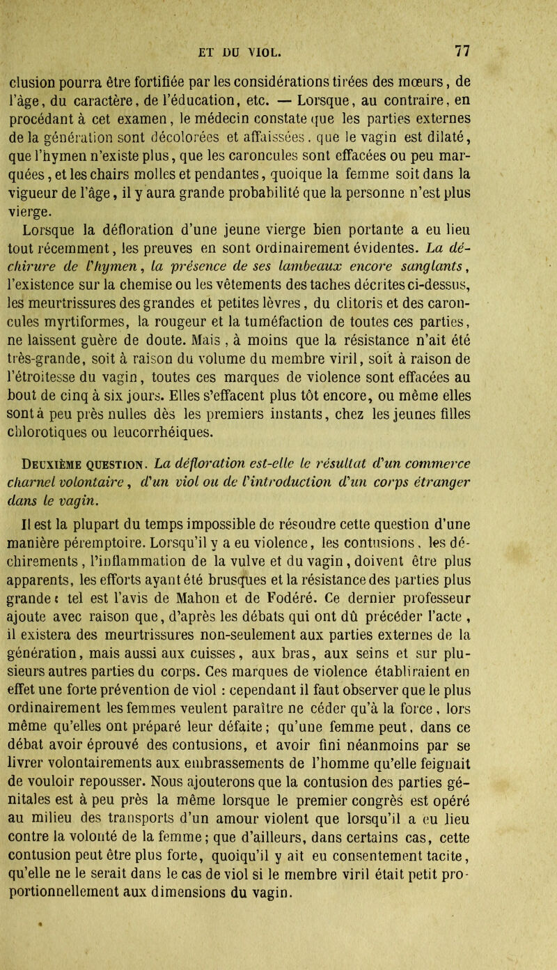 clusion pourra être fortifiée par les considérations tirées des mœurs, de 1 âge, du caractère, de l’éducation, etc. — Lorsque, au contraire, en procédant à cet examen, le médecin constate que les parties externes de la génération sont décolorées et affaissées, que le vagin est dilaté, que l’hymen n’existe plus, que les caroncules sont effacées ou peu mar- quées , et les chairs molles et pendantes, quoique la femme soit dans la vigueur de l’âge, il y aura grande probabilité que la personne n’est plus vierge. Lorsque la défloration d’une jeune vierge bien portante a eu lieu tout récemment, les preuves en sont ordinairement évidentes. La dé- chirure de l'hymen, la présence de ses lambeaux encore sanglants, l’existence sur la chemise ou les vêtements des taches décrites ci-dessus, les meurtrissures des grandes et petites lèvres, du clitoris et des caron- cules myrtiformes, la rougeur et la tuméfaction de toutes ces parties, ne laissent guère de doute. Mais , à moins que la résistance n’ait été très-grande, soit à raison du volume du membre viril, soit à raison de l’étroitesse du vagin, toutes ces marques de violence sont effacées au bout de cinq à six jours. Elles s’effacent plus tôt encore, ou même elles sont à peu près nulles dès les premiers instants, chez les jeunes filles chlorotiques ou leucorrhéiques. Deuxième question . La défloration est-elle le résultat d'un commerce charnel volontaire, d'un viol ou de l'introduction d'un corps étranger dans le vagin. Il est la plupart du temps impossible de résoudre cette question d’une manière péremptoire. Lorsqu’il y a eu violence, les contusions, les dé- chirements , l’inflammation de la vulve et du vagin, doivent être plus apparents, les efforts ayant été brusques et la résistance des parties plus grande: tel est l’avis de Mahon et de Fodéré. Ce dernier professeur ajoute avec raison que, d’après les débats qui ont dû précéder l’acte , il existera des meurtrissures non-seulement aux parties externes de la génération, mais aussi aux cuisses, aux bras, aux seins et sur plu- sieurs autres parties du corps. Ces marques de violence établiraient en effet une forte prévention de viol : cependant il faut observer que le plus ordinairement les femmes veulent paraître ne céder qu’à la force , lors même qu’elles ont préparé leur défaite; qu’une femme peut, dans ce débat avoir éprouvé des contusions, et avoir fini néanmoins par se livrer volontairements aux embrassements de l’homme qu’elle feignait de vouloir repousser. Nous ajouterons que la contusion des parties gé- nitales est à peu près la même lorsque le premier congrès est opéré au milieu des transports d’un amour violent que lorsqu’il a eu lieu contre la volonté de la femme ; que d’ailleurs, dans certains cas, cette contusion peut être plus forte, quoiqu’il y ait eu consentement tacite, qu’elle ne le serait dans le cas de viol si le membre viril était petit pro- portionnellement aux dimensions du vagin.