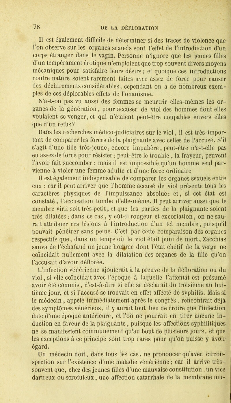 Il est également difficile de déterminer si des traces de violence que l’on observe sur les organes sexuels sont l’effet de l’introduction d’un corps étranger dans le vagin. Personne n’ignore que les jeunes filles d’un tempérament érotique n’emploient que trop souvent divers moyens mécaniques pour satisfaire leurs désirs ; et quoique ces introductions contre nature soient rarement faites avec assez de force pour causer des déchirements considérables, cependant on a de nombreux exem- ples de ces déplorables effets de l’onanisme. N’a-t-on pas vu aussi des femmes se meurtrir elles-mêmes les or- ganes de la génération, pour accuser de viol des hommes dont elles voulaient se venger, et qui n’étaient peut-être coupables envers elles que d’un refus? Dans les recherches médico-judiciaires sur le viol, il est très-impor- tant de comparer les forces de la plaignante avec celles de l’accusé. S’il s’agit d’une fille très-jeune, encore impubère, peut-être n’a-t-elle pas eu assez de force pour résister; peut-être le trouble , la frayeur, peuvent l’avoir fait succomber : mais il est impossible qu’un homme seul par- vienne à violer une femme adulte et d’une force ordinaire Il est également indispensable de comparer les organes sexuels entre eux : car il peut arriver que l’homme accusé de viol présente tous les caractères physiques de l’impuissance absolue; et, si cet état est constaté, l’accusation tombe d’elle-même. Il peut arriver aussi que le membre viril soit très-petit, et que les parties de la plaignante soient très-dilatées ; dans ce cas, y eût-il rougeur et excoriation, on ne sau- rait attribuer ces lésions à l’introduction d’un tel membre, puisqu’il pouvait pénétrer sans peine. C’est par cette comparaison des organes respectifs que, dans un temps où le viol était puni de mort, Zacchias sauva de l’échafaud un jeune homme dont l’état chétif de la verge ne coïncidait nullement avec la dilatation des organes de la fille qu’on l’accusait d’avoir déflorée. L’infection vénérienne ajouterait à la preuve de la défloration ou du viol, si elle coïncidait avec l’époque à laquelle l’attentat est présumé avoir été commis, c’est-à-dire si elle se déclarait du troisième au hui- tième jour, et si l’accusé se trouvait en effet affecté de syphilis. Mais si le médecin, appelé immédiatement après le congrès , rencontrait déjà des symptômes vénériens, il y aurait tout lieu de croire que l’infection date d’une époque antérieure, et l’on ne pourrait en tirer aucune in- duction en faveur de la plaignante, puisque les affections syphilitiques ne se manifestent communément qu’au bout de plusieurs jours, et que les exceptions à ce principe sont trop rares pour qu’on puisse y avoir égard. Un médecin doit, dans tous les cas, ne prononcer qu’avec circon- spection sur l’existence d’une maladie vénérienne ; car il arrive très- souvent que, chez des jeunes filles d’une mauvaise constitution , un vice dartreux ou scrofuleux, une affection catarrhale de la membrane mu-