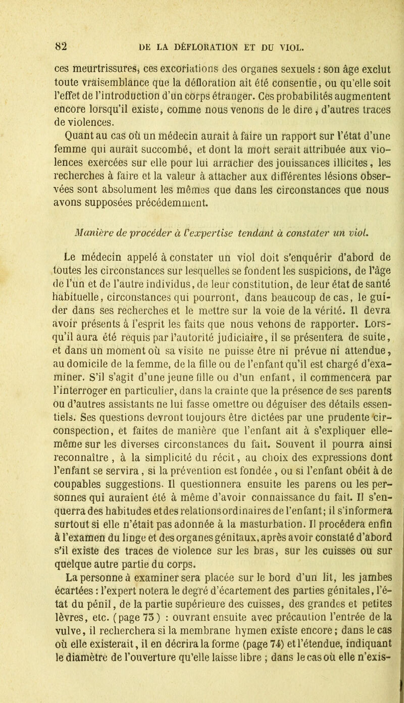 ces meurtrissures* ces excoriations des organes sexuels : son âge exclut toute vraisemblance que la défloration ait été consentie, ou qu’elle soit l’effet de l’introduction d’un corps étranger. Ces probabilités augmentent encore lorsqu’il existe, comme nous venons de le dire, d’autres traces de violences. Quant au cas où un médecin aurait à faire un rapport sur l’état d’une femme qui aurait succombé, et dont la mort serait attribuée aux vio- lences exercées sur elle pour lui arracher des jouissances illicites, les recherches à faire et la valeur à attacher aux différentes lésions obser- vées sont absolument les mêmes que dans les circonstances que nous avons supposées précédemment. Manière de procéder à L'expertise tendant à constater un viol. Le médecin appelé à constater un viol doit s’enquérir d’abord de toutes les circonstances sur lesquelles se fondent les suspicions, de l’âge de l’un et de l’autre individus, de leur constitution, de leur état de santé habituelle, circonstances qui pourront, dans beaucoup de cas, le gui- der dans ses recherches et le mettre sur la voie de la vérité. Il devra avoir présents à l’esprit les faits que nous vehons de rapporter. Lors- qu’il aura été requis par l’autorité judiciaire, il se présentera de suite, et dans un moment où sa visite ne puisse être ni prévue ni attendue, au domicile de la femme, de la fille ou de l’enfant qu’il est chargé d’exa- miner. S’il s’agit d’une jeune fille ou d’un enfant, il commencera par l’interroger en particulier, dans la crainte que la présence de ses parents ou d’autres assistants ne lui fasse omettre ou déguiser des détails essen- tiels. Ses questions devront toujours être dictées par une prudente Cir- conspection, et faites de manière que l’enfant ait à s’expliquer elle- même sur les diverses circonstances du fait. Souvent il pourra ainsi reconnaître , à la simplicité du récit, au choix des expressions dont l’enfant se servira, si la prévention est fondée, ou si l’enfant obéit à de coupables suggestions. Il questionnera ensuite les parens ou les per- sonnes qui auraient été à même d’avoir connaissance du fait. Il s’en- querrades habitudes et des relationsordinaires de l’enfant; il s’informera surtout si elle n’était pas adonnée à la masturbation. Il procédera enfin à l’examen du linge et des organes génitaux, après avoir constaté d’abord s’il existe des traces de violence sur les bras, sur les cuisses ou sur quelque autre partie du corps. La personne à examiner sera placée sur le bord d’un lit, les jambes écartées : l’expert notera le degré d’écartement des parties génitales, l’é- tat du pénil, de la partie supérieure des cuisses, des grandes et petites lèvres, etc. (page 73) : ouvrant ensuite avec précaution l’entrée de la vulve, il recherchera si la membrane hymen existe encore ; dans le cas où elle existerait, il en décrira la forme (page 74) et l’étendue, indiquant le diamètre de l’ouverture qu’elle laisse libre ; dans le cas où elle n’exis-