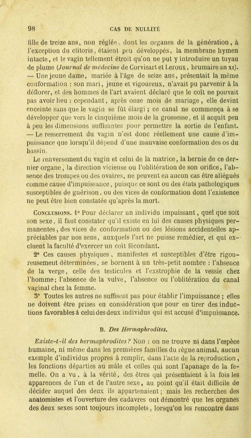 fille de treize ans, non réglée, dont les organes de la génération, à l’exception du clitoris, étaient peu développés, la membrane hymen intacte, et le vagin tellement étroit qu’on ne put y introduire un tuyau de plume {Journal de médecine de Corvisart et Leroux, brumaire an xi). — Une jeune dame, mariée à l’âge de seize ans* présentait la même conformation : son mari, jeune et vigoureux, n’avait pu parvenir à la déflorer, et des hommes de l’art avaient déclaré que le coït ne pouvait pas avoir lieu : cependant, après onze mois de mariage, elle devint enceinte sans que le vagin se fût élargi ; ce canal ne commença à se développer que vers le cinquième mois de la grossesse, et il acquit peu à peu les dimensions suffisantes pour permettre la sortie de l’enfant. — Le resserrement du vagin n’est donc réellement une cause d’im- puissance que lorsqu’il dépend d’une mauvaise conformation des os du bassin. Le renversement du vagin et celui de la matrice, la hernie de ce der- nier organe, la direction vicieuse ou l’oblitération de son orifice, l’ab- sence des trompes ou des ovaires, ne peuvent en aucun cas être allégués comme cause d’impuissance, puisque ce sont ou des états pathologiques susceptibles de guérison, ou des vices de conformation dont l’existence ne peut être bien constatée qu’après la mort. Conclusions. 1° Pour déclarer un individu impuissant, quel que soit son sexe, il faut constater qu’il existe en lui des causes physiques per- manentes, des vices de conformation ou des lésions accidentelles ap- préciables par nos sens, auxquels l’art ne puisse remédier, et qui ex- cluent la faculté d’exercer un coït fécondant. 2° Ces causes physiques, manifestes et susceptibles d’être rigou- reusement déterminées, se bornent à un très-petit nombre : l’absence de la verge, celle des testicules et l’exstrophie de la vessie chez l’homme; l’absence de la vulve, l’absence ou l’oblitération du canal vaginal chez la femme. 5° Toutes les autres ne suffisent pas pour établir l’impuissance ; elles ne doivent être prises en considération que pour en tirer des induc- tions favorables à celui des deux individus qui est accusé d’impuissance. B. Des Hermaphrodites. Existe-t-il des hermaphrodites? Non : on ne trouve ni dans l’espèce humaine, ni même dans les premières familles du règne animal, aucun exemple d’individus propres à remplir, dans l’acte de la reproduction, les fonctions départies au mâle et celles qui sont l’apanage de la fe- melle. On a vu, à la vérité, des êtres qui présentaient à la fois les apparences de l’un et de l’autre sexe, au point qu'il était difficile de décider auquel des deux ils appartenaient ; mais les recherches des anatomistes et l’ouverture des cadavres ont démontré que les organes des deux sexes sont toujours incomplets, lorsqu’on les rencontre dans