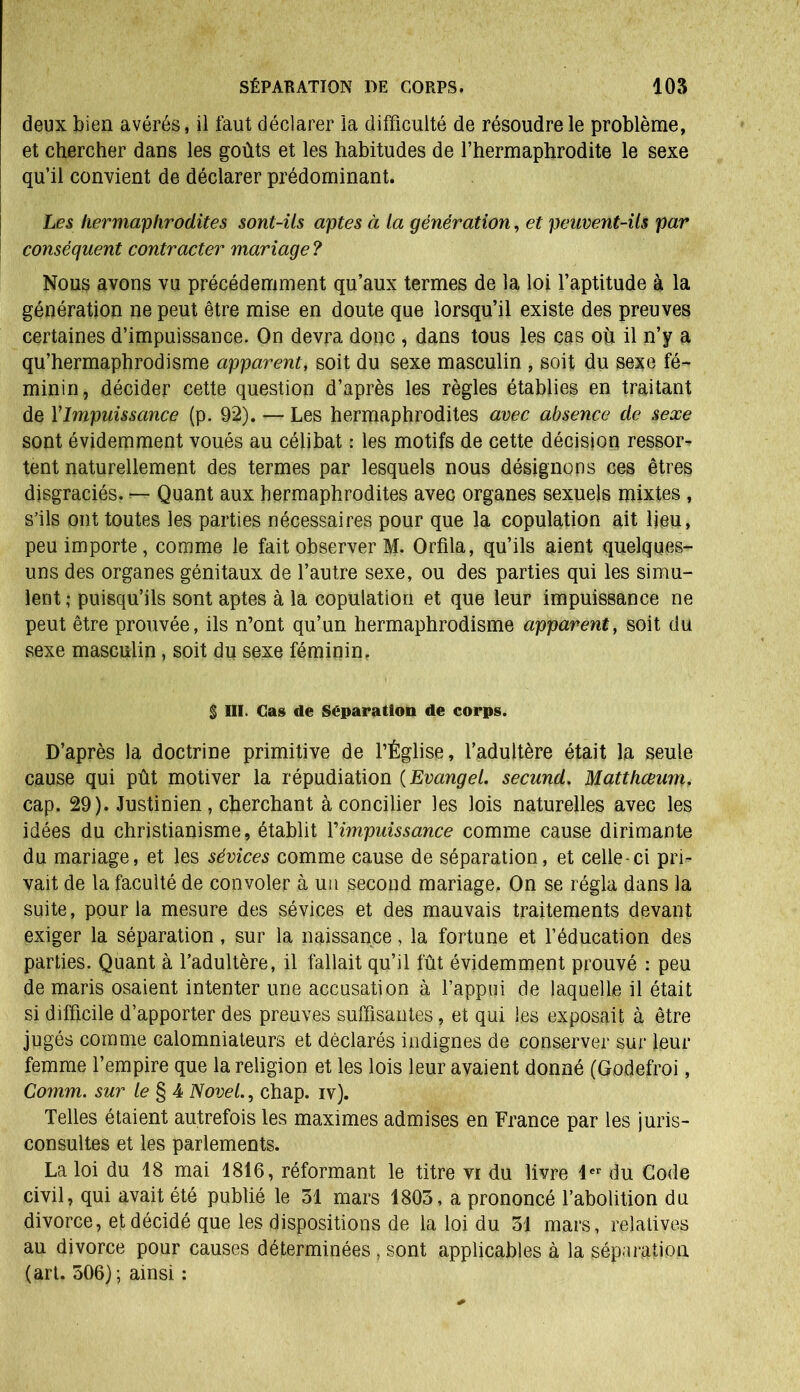 deux bien avérés, il faut déclarer la difficulté de résoudre le problème, et chercher dans les goûts et les habitudes de l’hermaphrodite le sexe qu’il convient de déclarer prédominant. Les hermaphrodites sont-ils aptes à la génération, et peuvent-ils par conséquent contracter mariage ? Nous avons vu précédemment qu’aux termes de la loi l’aptitude à la génération ne peut être mise en doute que lorsqu’il existe des preuves certaines d’impuissance. On devra donc , dans tous les cas où il n’y a qu’hermaphrodisme apparent, soit du sexe masculin , soit du sexe fé- minin, décider cette question d’après les règles établies en traitant de Y Impuissance (p. 92). — Les hermaphrodites avec absence de sexe sont évidemment voués au célibat : les motifs de cette décision ressors tent naturellement des termes par lesquels nous désignons ces êtres disgraciés. — Quant aux hermaphrodites avec organes sexuels mixtes , s’ils ont toutes les parties nécessaires pour que la copulation ait lieu, peu importe, comme le fait observer M. Orfila, qu’ils aient quelques- uns des organes génitaux de l’autre sexe, ou des parties qui les simu- lent ; puisqu’ils sont aptes à la copulation et que leur impuissance ne peut être prouvée, ils n’ont qu’un hermaphrodisme apparent, soit du sexe masculin, soit du sexe féminin. § III. Cas de Séparation de corps. D’après la doctrine primitive de l’Église, l’adultère était la seule cause qui pût motiver la répudiation (Evcingel. secund. Matthceum. cap. 29). Justinien , cherchant à concilier les lois naturelles avec les idées du christianisme, établit Yimpuissance comme cause dirimante du mariage, et les sévices comme cause de séparation, et celle-ci pri- vait de la faculté de convoler à un second mariage. On se régla dans la suite, pour la mesure des sévices et des mauvais traitements devant exiger la séparation, sur la naissance, la fortune et l’éducation des parties. Quant à l’adultère, il fallait qu’il fût évidemment prouvé : peu de maris osaient intenter une accusation à l’appui de laquelle il était si difficile d’apporter des preuves suffisantes, et qui les exposait à être jugés comme calomniateurs et déclarés indignes de conserver sur leur femme l’empire que la religion et les lois leur avaient donné (Godefroi, Comm. sur le § 4 Novel., chap. iv). Telles étaient autrefois les maximes admises en France par les juris- consultes et les parlements. La loi du 18 mai 1816, réformant le titre vi du livre 1er du Code civil, qui avait été publié le 31 mars 1803, a prononcé l’abolition du divorce, et décidé que les dispositions de la loi du 31 mars, relatives au divorce pour causes déterminées, sont applicables à la séparation (art. 506) ; ainsi :