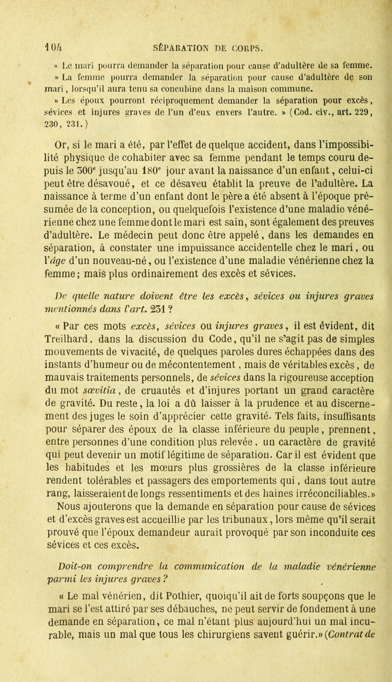 « Le mari pourra demander la séparation pour cause d’adultère de sa femme. » La femme pourra demander la séparation pour cause d'adultère de son mari, lorsqu’il aura tenu sa concubine dans la maison commune. » Les époux pourront réciproquement demander la séparation pour excès, sévices et injures graves de l’un d’eux envers l’autre. » (Cod. civ., art. 229, 230, 231.) Or, si le mari a été, par l’effet de quelque accident, dans l’impossibi- lité physique de cohabiter avec sa femme pendant le temps couru de- puis le 300e jusqu’au 180e jour avant la naissance d’un enfant, celui-ci peut être désavoué, et ce désaveu établit la preuve de l’adultère. La naissance à terme d’un enfant dont le père a été absent à l’époque pré- sumée de la conception, ou quelquefois l’existence d’une maladie véné- rienne chez une femme dont le mari est sain, sont également des preuves d’adultère. Le médecin peut donc être appelé, dans les demandes en séparation, à constater une impuissance accidentelle chez le mari, ou Y âge d’un nouveau-né, ou l’existence d’une maladie vénérienne chez la femme; mais plus ordinairement des excès et sévices. De quelle nature doivent être les excès, sévices ou injures graves mentionnés dans l'art. 251 ? « Par ces mots excès, sévices ou injures graves, il est évident, dit Treilhard, dans la discussion du Code, qu’il ne s’agit pas de simples mouvements de vivacité, de quelques paroles dures échappées dans des instants d’humeur ou de mécontentement, mais de véritables excès, de mauvais traitements personnels, de sévices dans la rigoureuse acception du mot sœvitia, de cruautés et d’injures portant un grand caractère de gravité. Du reste, la loi a dû laisser à la prudence et au discerne- ment des juges le soin d’apprécier cette gravité. Tels faits, insuffisants pour séparer des époux de la classe inférieure du peuple, prennent, entre personnes d’une condition plus relevée, un caractère de gravité qui peut devenir un motif légitime de séparation. Car il est évident que les habitudes et les mœurs plus grossières de la classe inférieure rendent tolérables et passagers des emportements qui, dans tout autre rang, laisseraient de longs ressentiments et des haines irréconciliables.» Nous ajouterons que la demande en séparation pour cause de sévices et d’excès graves est accueillie par les tribunaux, lors même qu’il serait prouvé que l’époux demandeur aurait provoqué par son inconduite ces sévices et ces excès. Doit-on comprendre la communication de la maladie vénérienne parmi les injures graves ? « Le mal vénérien, dit Pothier, quoiqu’il ait de forts soupçons que le mari se l’est attiré par ses débauches, ne peut servir de fondement à une demande en séparation, ce mal n’étant plus aujourd’hui un mal incu- rable, mais un mal que tous les chirurgiens savent guérir.» (Contrat de