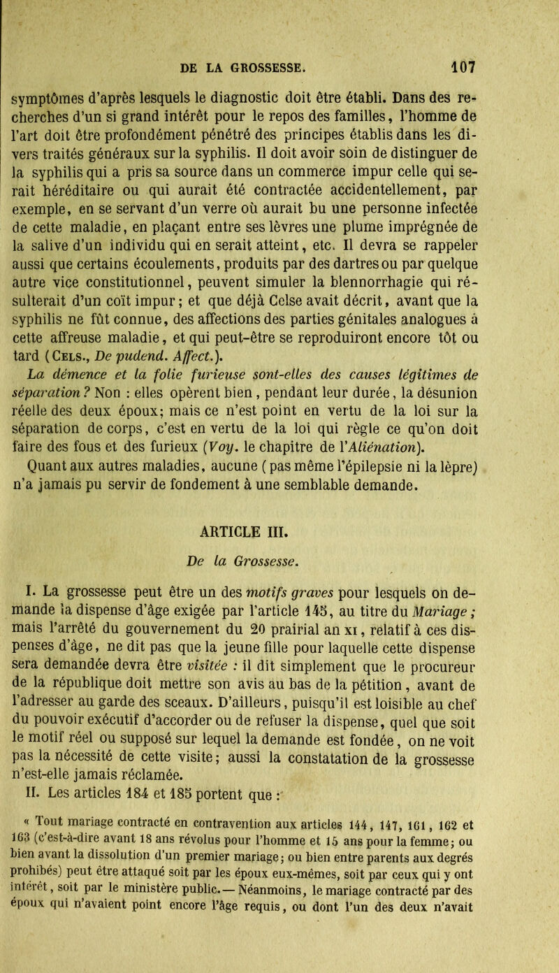 symptômes d’après lesquels le diagnostic doit être établi. Dans des re- cherches d’un si grand intérêt pour le repos des familles, l’homme de l’art doit être profondément pénétré des principes établis dans les di- vers traités généraux sur la syphilis. Il doit avoir soin de distinguer de la syphilis qui a pris sa source dans un commerce impur celle qui se- rait héréditaire ou qui aurait été contractée accidentellement, par exemple, en se servant d’un verre où aurait bu une personne infectée de cette maladie, en plaçant entre ses lèvres une plume imprégnée de la salive d’un individu qui en serait atteint, etc. Il devra se rappeler aussi que certains écoulements, produits par des dartres ou par quelque autre vice constitutionnel, peuvent simuler la blennorrhagie qui ré- sulterait d’un coït impur; et que déjà Celse avait décrit, avant que la syphilis ne fût connue, des affections des parties génitales analogues à cette affreuse maladie, et qui peut-être se reproduiront encore tôt ou tard (Cels., De pudend. Affect.), La démence et la folie furieuse sont-elles des causes légitimes de séparation ? Non : elles opèrent bien , pendant leur durée, la désunion réelle des deux époux; mais ce n’est point en vertu de la loi sur la séparation de corps, c’est en vertu de la loi qui règle ce qu’on doit faire des fous et des furieux (Voy. le chapitre de Y Aliénation). Quant aux autres maladies, aucune ( pas même l’épilepsie ni la lèpre) n’a jamais pu servir de fondement à une semblable demande. ARTICLE III. De la Grossesse. I. La grossesse peut être un des motifs graves pour lesquels on de- mande la dispense d’âge exigée par l’article 145, au titre du Mariage ; mais l’arrêté du gouvernement du 20 prairial an xi, relatif à ces dis- penses d’âge, ne dit pas que la jeune fille pour laquelle cette dispense sera demandée devra être visitée : il dit simplement que le procureur de la république doit mettre son avis au bas de la pétition , avant de l’adresser au garde des sceaux. D’ailleurs, puisqu’il est loisible au chef du pouvoir exécutif d’accorder ou de refuser la dispense, quel que soit le motif réel ou supposé sur lequel la demande est fondée, on ne voit pas la nécessité de cette visite ; aussi la constatation de la grossesse n’est-elle jamais réclamée. II. Les articles 184 et 185 portent que « Tout mariage contracté en contravention aux articles 144, 147, 161 , 162 et 163 (c’est-à-dire avant 18 ans révolus pour l’homme et 15 ans pour la femme ; ou bien avant la dissolution d’un premier mariage; ou bien entre parents aux degrés prohibés) peut être attaqué soit par les époux eux-mêmes, soit par ceux qui y ont intérêt, soit par le ministère public.— Néanmoins, le mariage contracté par des époux qui n’avaient point encore l’âge requis, ou dont l’un des deux n’avait