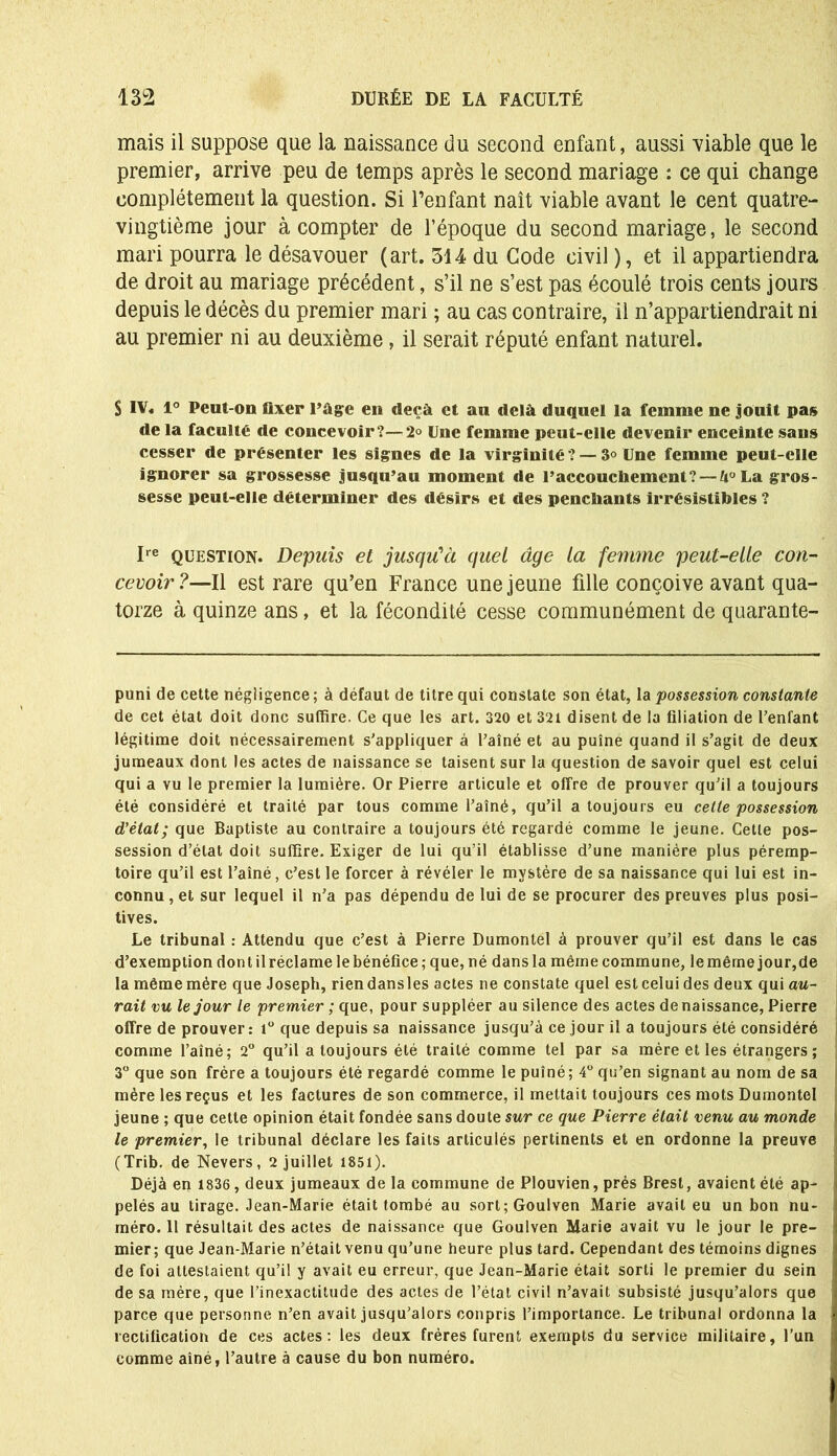 mais il suppose que la naissance du second enfant, aussi viable que le premier, arrive peu de temps après le second mariage : ce qui change complètement la question. Si l’enfant naît viable avant le cent quatre- vingtième jour à compter de l’époque du second mariage, le second mari pourra le désavouer (art. 514 du Code civil ), et il appartiendra de droit au mariage précédent, s’il ne s’est pas écoulé trois cents jours depuis le décès du premier mari ; au cas contraire, il n’appartiendrait ni au premier ni au deuxième, il serait réputé enfant naturel. S IV. 1° Peut-on fixer l’àge en deçà et au delà duquel la femme ne jouit pas de la faculté de concevoir?—2° Une femme peut-elle devenir enceinte sans cesser de présenter les signes de la virginité ? — 3° Une femme peut-elle ignorer sa grossesse jusqu’au moment de l’accouchement? — U° La gros- sesse peut-elle déterminer des désirs et des penchants irrésistibles ? Ire question. Depuis et jusqu'à quel âge la femme peut-elle con- cevoir?—Il est rare qu’en France une jeune fille conçoive avant qua- torze à quinze ans, et la fécondité cesse communément de quarante- puni de cette négligence; à défaut de titre qui constate son état, la possession constante de cet état doit donc suffire. Ce que les art. 320 et 321 disent de la filiation de l’enfant légitime doit nécessairement s’appliquer à l’aîné et au puîné quand il s’agit de deux jumeaux dont les actes de naissance se taisent sur la question de savoir quel est celui qui a vu le premier la lumière. Or Pierre articule et offre de prouver qu’il a toujours été considéré et traité par tous comme l’aîné, qu’il a toujours eu celte possession d'état; que Baptiste au contraire a toujours été regardé comme le jeune. Celle pos- session d’état doit suffire. Exiger de lui qu’il établisse d’une manière plus péremp- toire qu’il est l’aîné, c’est le forcer à révéler le mystère de sa naissance qui lui est in- connu , et sur lequel il n’a pas dépendu de lui de se procurer des preuves plus posi- tives. Le tribunal : Attendu que c’est à Pierre Dumontel à prouver qu’il est dans le cas d’exemption dont il réclame le bénéfice; que, né dans la même commune, le même jour,de la même mère que Joseph, riendansles actes ne constate quel est celui des deux qui au- rait vu le jour le premier ; que, pour suppléer au silence des actes de naissance, Pierre offre de prouver: 1° que depuis sa naissance jusqu’à ce jour il a toujours été considéré comme l’aîné; 2° qu’il a toujours été traité comme tel par sa mère et les étrangers ; 3° que son frère a toujours été regardé comme le puîné; 4° qu’en signant au nom de sa mère les reçus et les factures de son commerce, il mettait toujours ces mots Dumontel jeune ; que cette opinion était fondée sans doute sur ce que Pierre était venu au monde le premier, le tribunal déclare les faits articulés pertinents et en ordonne la preuve (Trib. de Nevers, 2 juillet 1851). Déjà en 1836 , deux jumeaux de la commune de Plouvien, prés Brest, avaient été ap- pelés au tirage. Jean-Marie était tombé au sort;Goulven Marie avait eu un bon nu- méro. 11 résultait des actes de naissance que Goulven Marie avait vu le jour le pre- mier; que Jean-Marie n’était venu qu’une heure plus tard. Cependant des témoins dignes de foi attestaient qu’il y avait eu erreur, que Jean-Marie était sorti le premier du sein de sa mère, que l’inexactitude des actes de l’état civil n’avait subsisté jusqu’alors que parce que personne n’en avait jusqu’alors conpris l’importance. Le tribunal ordonna la rectification de ces actes: les deux frères furent exempts du service militaire, l’un comme aîné, l’autre à cause du bon numéro.