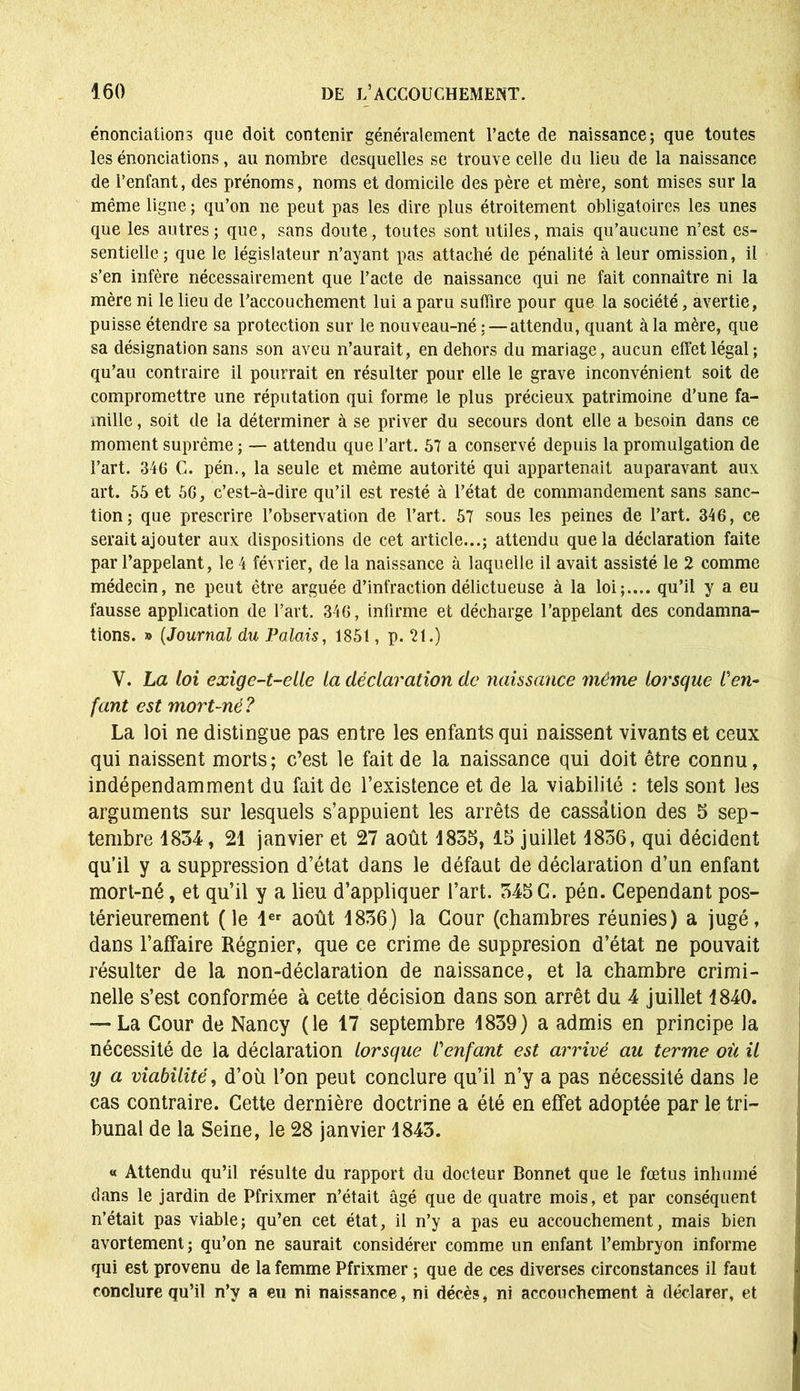 énonciations que doit contenir généralement l’acte de naissance; que toutes les énonciations, au nombre desquelles se trouve celle du lieu de la naissance de l’enfant, des prénoms, noms et domicile des père et mère, sont mises sur la même ligne; qu’on ne peut pas les dire plus étroitement obligatoires les unes que les autres; que, sans doute, toutes sont utiles, mais qu’aucune n’est es- sentielle; que le législateur n’ayant pas attaché de pénalité à leur omission, il s’en infère nécessairement que l’acte de naissance qui ne fait connaître ni la mère ni le lieu de raccouchement lui a paru suffire pour que la société, avertie, puisse étendre sa protection sur le nouveau-né :—attendu, quant à la mère, que sa désignation sans son aveu n’aurait, en dehors du mariage, aucun effet légal; qu’au contraire il pourrait en résulter pour elle le grave inconvénient soit de compromettre une réputation qui forme le plus précieux patrimoine d’une fa- mille , soit de la déterminer à se priver du secours dont elle a besoin dans ce moment suprême ; — attendu que l’art. 57 a conservé depuis la promulgation de l’art. 346 C. pén., la seule et même autorité qui appartenait auparavant aux art. 55 et 56, c’est-à-dire qu’il est resté à l’état de commandement sans sanc- tion; que prescrire l’observation de l’art. 57 sous les peines de l’art. 346, ce serait ajouter aux dispositions de cet article...; attendu que la déclaration faite par l’appelant, le 4 février, de la naissance à laquelle il avait assisté le 2 comme médecin, ne peut être arguée d’infraction délictueuse à la loi;.... qu’il y a eu fausse application de l’art. 346, infirme et décharge l’appelant des condamna- tions. » (Journal du Palais, 1851, p. 21.) V. La loi exige-t-elle la déclaration de naissance même lorsque l'en- fant est mort-né? La loi ne distingue pas entre les enfants qui naissent vivants et ceux qui naissent morts; c’est le fait de la naissance qui doit être connu, indépendamment du fait de l’existence et de la viabilité : tels sont les arguments sur lesquels s’appuient les arrêts de cassation des 5 sep- tembre 1834, 21 janvier et 27 août 1855, 15 juillet 1856, qui décident qu’il y a suppression d’état dans le défaut de déclaration d’un enfant mort-né, et qu’il y a lieu d’appliquer l’art. 345 G. pén. Cependant pos- térieurement (le 1er août 1836) la Cour (chambres réunies) a jugé, dans l’affaire Régnier, que ce crime de suppresion d’état ne pouvait résulter de la non-déclaration de naissance, et la chambre crimi- nelle s’est conformée à cette décision dans son arrêt du 4 juillet 1840. — La Cour de Nancy (le 17 septembre 1839) a admis en principe la nécessité de la déclaration lorsque l'enfant est arrivé au terme où il y a viabilité, d’où l’on peut conclure qu’il n’y a pas nécessité dans le cas contraire. Cette dernière doctrine a été en effet adoptée par le tri- bunal de la Seine, le 28 janvier 1843. « Attendu qu’il résulte du rapport du docteur Bonnet que le fœtus inhumé dans le jardin de Pfrixmer n’était âgé que de quatre mois, et par conséquent n’était pas viable; qu’en cet état, il n’y a pas eu accouchement, mais bien avortement; qu’on ne saurait considérer comme un enfant l’embryon informe qui est provenu de la femme Pfrixmer ; que de ces diverses circonstances il faut conclure qu’il n’y a eu ni naissance, ni décès, ni accouchement à déclarer, et