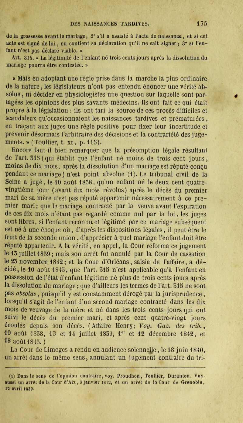 de la grossesse avant le mariage; 2° s’il a assisté à l’acte de naissance, et si cet acte est signé de lui, ou contient sa déclaration qu’il ne sait signer ; 3° si l’en- fant n’est pas déclaré viable. » Art. 315. « La légitimité de l’enfant né trois cents jours après la dissolution du mariage pourra être contestée. » « Mais en adoptant une règle prise dans la marche la plus ordinaire de la nature, les législateurs n’ont pas entendu énoncer une vérité ab- solue, ni décider en physiologistes une question sur laquelle sont par- tagées les opinions des plus savants médecins. Ils ont fait ce qui était propre à la législation ; ils ont tari la source de ces procès difficiles et scandaleux qu’occasionnaient les naissances tardives et prématurées, en traçant aux juges une règle positive pour fixer leur incertitude et prévenir désormais l’arbitraire des décisions et la contrariété des juge- ments. » (Toullier, t. xi, p. 115). Encore faut il bien remarquer que la présomption légale résultant de l’art. 315 (qui établit que l’enfant né moins de trois cent jours, moins de dix mois, après la dissolution d’un mariage est réputé conçu pendant ce mariage) n’est point absolue (1). Le tribunal civil de la Seine a jugé, le 10 août 1858, qu’un enfant né le deux cent quatre- vingtième jour (avant dix mois révolus) après le décès du premier mari de sa mère n’est pas réputé appartenir nécessairement à ce pre- mier mari ; que le mariage contracté par la veuve avant l’expiration de ces dix mois n’étant pas regardé comme nul par la loi, les juges sont libres, si l’enfant reconnu.et légitimé par ce mariage subséquent est né à une époque où, d’après les dispositions légales, il peut être le fruit de la seconde union, d’apprécier à quel mariage l’enfant doit être réputé appartenir. A la vérité, en appel, la Cour réforma ce jugement le 15 juillet 1859 ; mais son arrêt fut annulé par la Cour de cassation le 23 novembre 1842; et la Cour d’Orléans, saisie de l’affaire, a dé- cidé, le 10 août 1845, que l’art. 315 n’est applicable qu’à l’enfant en possession de l’état d’enfant légitime né plus de trois cents jours après la dissolution du mariage ; que d’ailleurs les termes de l’art. 515 ne sont pas absolus, puisqu’il y est constamment dérogé par la jurisprudence , lorsqu’il s’agit de l’enfant d’un second mariage contracté dans les dix mois de veuvage de la mère et né dans les trois cents jours qui ont suivi le décès du premier mari, et après cent quatre-vingt jours écoulés depuis son décès. (Affaire Henry; Voy. Gaz. des irib., 10 août 1838, 13 et 14 juillet 1839, 1er et 12 décembre 1842, et *8 août 1843.) La Cour de Limoges a rendu en audience solennelje, le 18 juin 1840, un arrêt dans le même sens, annulant un jugement contraire du tri- (l) Dans le sens de l’opinion contraire, voy. Proadhon, Toullier, Duranlon. Voy. aussi un arrêt de la Cour d’Aix, s janvier 1812, et un arrêt de la Cour de Grenoble, 12 avril 1839.