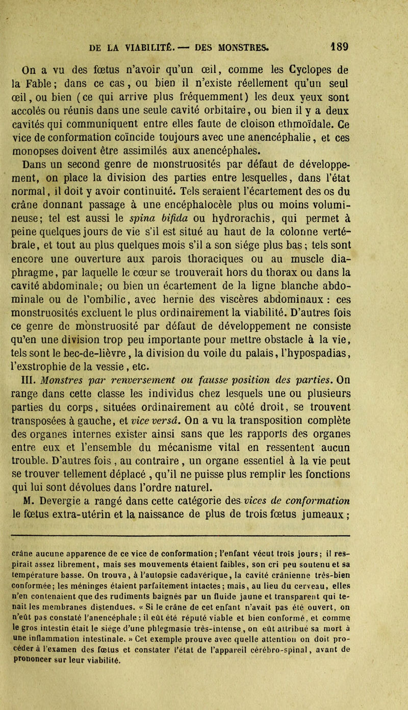 On a vu des fœtus n’avoir qu’un œil, comme les Cyclopes de la Fable ; dans ce cas, ou bien il n’existe réellement qu’un seul œil, ou bien (ce qui arrive plus fréquemment) les deux yeux sont accolés ou réunis dans une seule cavité orbitaire, ou bien il y a deux cavités qui communiquent entre elles faute de cloison ethmoïdale. Ce vice de conformation coïncide toujours avec une anencéphalie, et ces monopses doivent être assimilés aux anencéphales. Dans un second genre de monstruosités par défaut de développe- ment, on place la division des parties entre lesquelles, dans l’état normal, il doit y avoir continuité. Tels seraient l’écartement des os du crâne donnant passage à une encéphalocèle plus ou moins volumi- neuse; tel est aussi le spina bificla ou hydrorachis, qui permet à peine quelques jours de vie s’il est situé au haut de la colonne verté- brale, et tout au plus quelques mois s’il a son siège plus bas ; tels sont encore une ouverture aux parois thoraciques ou au muscle dia- phragme , par laquelle le cœur se trouverait hors du thorax ou dans la cavité abdominale; ou bien un écartement de la ligne blanche abdo- minale ou de l’ombilic, avec hernie des viscères abdominaux: ces monstruosités excluent le plus ordinairement la viabilité. D’autres fois ce genre de monstruosité par défaut de développement ne consiste qu’en une division trop peu importante pour mettre obstacle à la vie, tels sont le bec-de-lièvre, la division du voile du palais, l’hypospadias, l’exstrophie de la vessie, etc. III. Monstres par renversement ou fausse position des parties. On range dans cette classe les individus chez lesquels une ou plusieurs parties du corps, situées ordinairement au côté droit, se trouvent transposées à gauche, et vice versâ. On a vu la transposition complète des organes internes exister ainsi sans que les rapports des organes entre eux et l’ensemble du mécanisme vital en ressentent aucun trouble. D’autres fois , au contraire, un organe essentiel à la vie peut se trouver tellement déplacé , qu’il ne puisse plus remplir les fonctions qui lui sont dévolues dans l’ordre naturel. M. Devergie a rangé dans cette catégorie des vices de conformation le fœtus extra-utérin et la naissance de plus de trois fœtus jumeaux ; crâne aucune apparence de ce vice de conformation; l’enfant vécut trois jours; il res- pirait assez librement, mais ses mouvements étaient faibles, son cri peu soutenu et sa température basse. On trouva, à l’autopsie cadavérique, la cavité crânienne très-bien conformée; les méninges étaient parfaitement intactes; mais, au lieu du cerveau, elles n’en contenaient que des rudiments baignés par un fluide jaune et transparent qui te- nait les membranes distendues. « Si le crâne de cet enfant n’avait pas été ouvert, on n’eût pas constaté l’anencéphale ; il eût été réputé viable et bien conformé, et comme le gros intestin était le siège d’une phlegmasie très-intense, on eût attribué sa mort à une inflammation intestinale. » Cet exemple prouve avec quelle attention on doit, pro- céder à l’examen des fœtus et constater l’état de l’appareil cérébro-spinal, avant de prononcer sur leur viabilité.