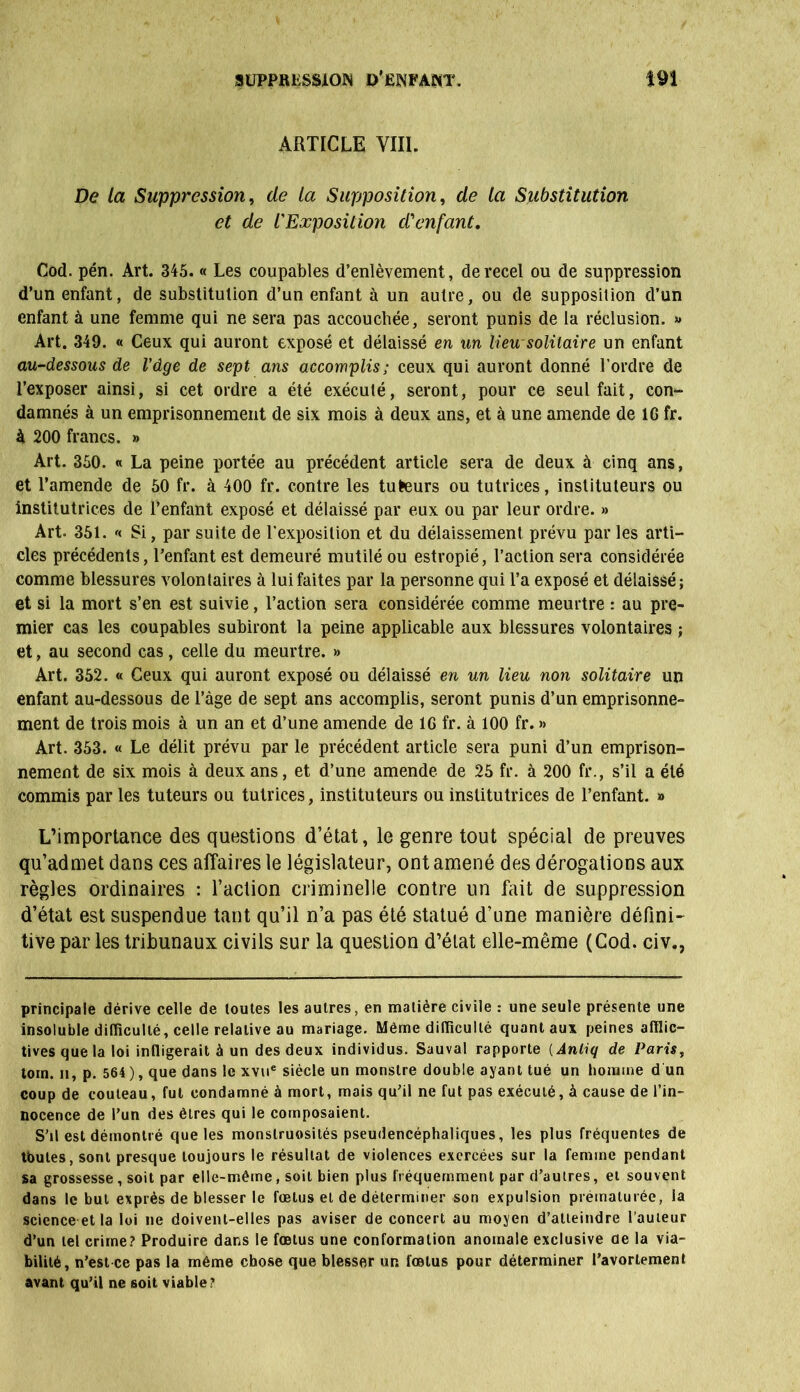 ARTICLE VIII. De la Suppression, de la Supposition, de la Substitution et de l'Exposition d'enfant. Cod. pén. Art. 345. « Les coupables d’enlèvement, de recel ou de suppression d’un enfant, de substitution d’un enfant à un autre, ou de supposition d’un enfant à une femme qui ne sera pas accouchée, seront punis de la réclusion. » Art. 349. « Ceux qui auront exposé et délaissé en un lieu-solitaire un enfant au-dessous de l'dge de sept ans accomplis; ceux qui auront donné l’ordre de l’exposer ainsi, si cet ordre a été exécuté, seront, pour ce seul fait, con- damnés à un emprisonnement de six mois à deux ans, et à une amende de IG fr. à 200 francs. » Art. 350. « La peine portée au précédent article sera de deux à cinq ans, et l’amende de 50 fr. à 400 fr. contre les tuteurs ou tutrices, instituteurs ou institutrices de l’enfant exposé et délaissé par eux ou par leur ordre. » Art. 351. '< Si, par suite de l’exposition et du délaissement prévu par les arti- cles précédents, l’enfant est demeuré mutilé ou estropié, l’action sera considérée comme blessures volontaires à lui faites par la personne qui l’a exposé et délaissé; et si la mort s’en est suivie, l’action sera considérée comme meurtre : au pre- mier cas les coupables subiront la peine applicable aux blessures volontaires ; et, au second cas, celle du meurtre. » Art. 352. « Ceux qui auront exposé ou délaissé en un lieu non solitaire un enfant au-dessous de l’âge de sept ans accomplis, seront punis d’un emprisonne- ment de trois mois à un an et d’une amende de IG fr. à 100 fr. » Art. 353. « Le délit prévu par le précédent article sera puni d’un emprison- nement de six mois à deux ans, et d’une amende de 25 fr. à 200 fr., s’il a été commis par les tuteurs ou tutrices, instituteurs ou institutrices de l’enfant. » L’importance des questions d’état, le genre tout spécial de preuves qu’admet dans ces affaires le législateur, ont amené des dérogations aux règles ordinaires : l’action criminelle contre un fait de suppression d’état est suspendue tant qu’il n’a pas été statué d’une manière défini- tive par les tribunaux civils sur la question d’état elle-même (Cod. civ., principale dérive celle de toutes les autres, en matière civile : une seule présente une insoluble difficulté, celle relative au mariage. Même difficulté quant aux peines afflic- tives que ta loi infligerait à un des deux individus. Sauvai rapporte ( Anliq de Paris, loin, u, p. 564 ), que dans le xvue siècle un monstre double ayant tué un homme d un coup de couteau, fut condamné à mort, mais qu’il ne fut pas exécuté, à cause de l’in- nocence de l’un des êtres qui le composaient. S’il est démontré que les monstruosités pseudencéphaliques, les plus fréquentes de tbules, sont presque toujours le résultat de violences exercées sur la femme pendant sa grossesse, soit par elle-même, soit bien plus fréquemment par d’autres, et souvent dans le but exprès de blesser le fœtus et de déterminer son expulsion prématurée, la science et la loi ne doivent-elles pas aviser de concert au moyen d’atteindre l’auteur d’un tel crime? Produire dans le fœtus une conformation anomale exclusive de la via- bilité, n’est ce pas la même chose que blesser un fœtus pour déterminer l’avortement avant qu’il ne soit viable?