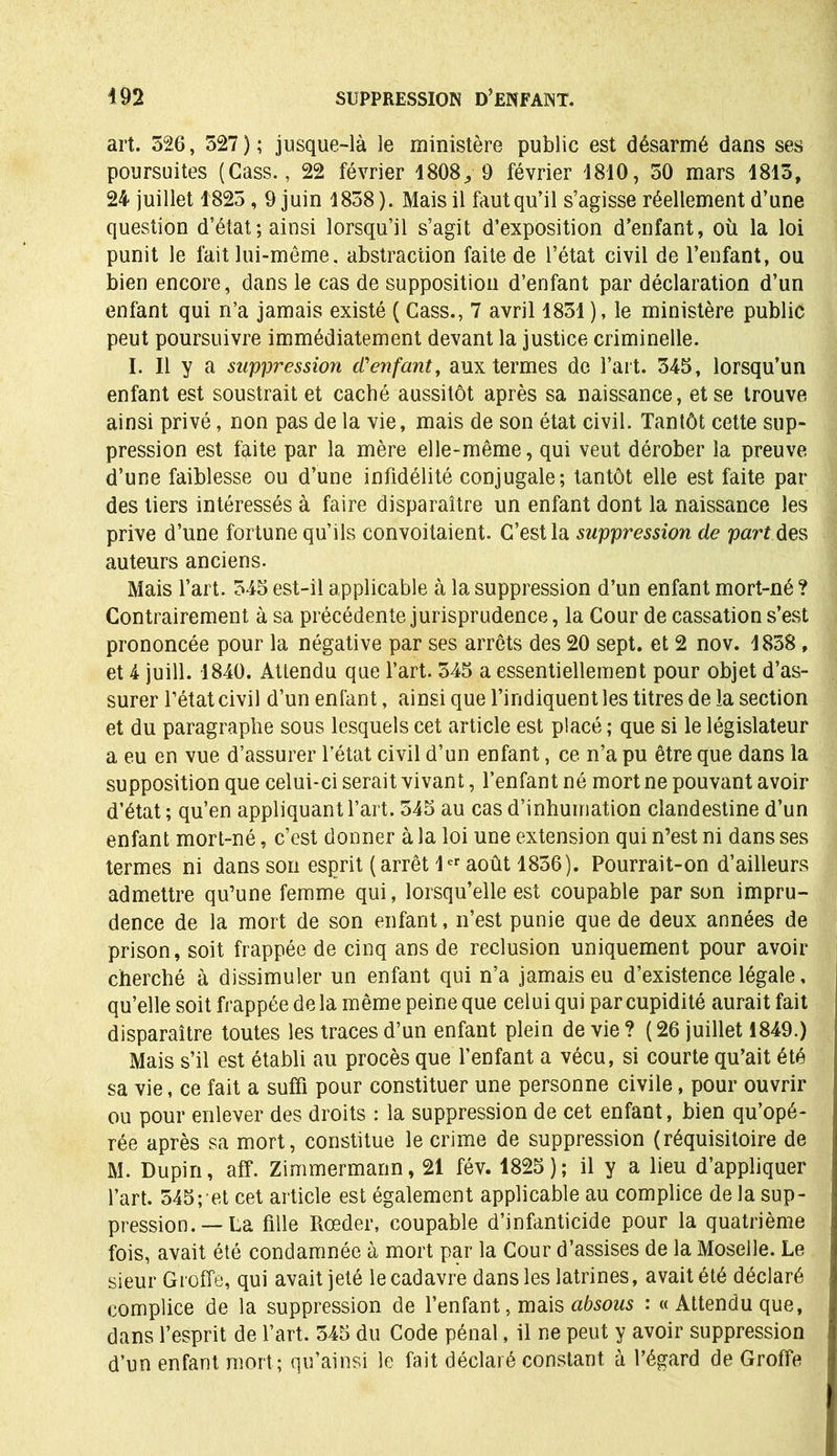 art. 526, 527); jusque-là le ministère public est désarmé dans ses poursuites (Cass., 22 février 1808,, 9 février 1810, 50 mars 1815, 24 juillet 1825,9 juin 1858 ). Mais il faut qu’il s’agisse réellement d’une question d’état; ainsi lorsqu’il s’agit d’exposition d’enfant, où la loi punit le fait lui-même, abstraction faite de l’état civil de l’enfant, ou bien encore, dans le cas de supposition d’enfant par déclaration d’un enfant qui n’a jamais existé ( Cass., 7 avril 1851 ), le ministère public peut poursuivre immédiatement devant la justice criminelle. I. Il y a suppression d'enfant, aux termes de l’art. 545, lorsqu’un enfant est soustrait et caché aussitôt après sa naissance, et se trouve ainsi privé, non pas de la vie, mais de son état civil. Tantôt cette sup- pression est fqite par la mère elle-même, qui veut dérober la preuve d’une faiblesse ou d’une infidélité conjugale; tantôt elle est faite par des tiers intéressés à faire disparaître un enfant dont la naissance les prive d’une fortune qu’ils convoitaient. C’est la suppression de part des auteurs anciens. Mais l’art. 545 est-il applicable à la suppression d’un enfant mort-né ? Contrairement à sa précédente jurisprudence, la Cour de cassation s’est prononcée pour la négative par ses arrêts des 20 sept, et 2 nov. 1838 , et 4 juill. 1840. Attendu que l’art. 545 a essentiellement pour objet d’as- surer l’état civil d’un enfant, ainsi que l’indiquent les titres de la section et du paragraphe sous lesquels cet article est placé ; que si le législateur a eu en vue d’assurer l’état civil d’un enfant, ce n’a pu être que dans la supposition que celui-ci serait vivant, l’enfant né mort ne pouvant avoir d’état ; qu’en appliquant l’art. 545 au cas d’inhumation clandestine d’un enfant mort-né, c’est donner à la loi une extension qui n’est ni dans ses termes ni dans son esprit (arrêt 1er août 1836). Pourrait-on d’ailleurs admettre qu’une femme qui, lorsqu’elle est coupable par son impru- dence de la mort de son enfant, n’est punie que de deux années de prison, soit frappée de cinq ans de réclusion uniquement pour avoir cherché à dissimuler un enfant qui n’a jamais eu d’existence légale, qu’elle soit frappée de la même peine que celui qui par cupidité aurait fait disparaître toutes les traces d’un enfant plein de vie ? ( 26 juillet 1849.) Mais s’il est établi au procès que l'enfant a vécu, si courte qu’ait été sa vie, ce fait a suffi pour constituer une personne civile, pour ouvrir ou pour enlever des droits : la suppression de cet enfant, bien qu’opé- rée après sa mort, constitue le crime de suppression (réquisitoire de M. Dupin, aff. Zimmermann, 21 fév. 1825); il y a lieu d’appliquer l’art. 545; et cet article est également applicable au complice de la sup- pression.—La fille Rœder, coupable d’infanticide pour la quatrième fois, avait été condamnée à mort par la Cour d’assises de la Moselle. Le sieur Groffe, qui avait jeté le cadavre dans les latrines, avait été déclaré complice de la suppression de l’enfant, mais absous : «Attendu que, dans l’esprit de l’art. 545 du Code pénal, il ne peut y avoir suppression d’un enfant mort; qu’ainsi le fait déclaré constant à l’égard de Groffe