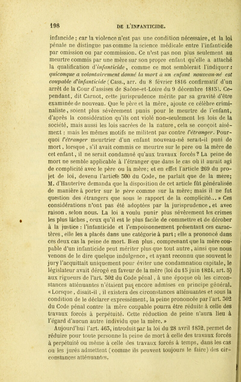 infancide ; car la violence n’est pas une condition nécessaire, et la loi pénale ne distingue pas comme la science médicale entre l’infanticide par omission ou par commission. Ce n’est pas non plus seulement au meurtre commis par une mère sur son propre enfant qu’elle a attaché la qualification d'infanticide, comme ce mot semblerait l’indiquer: quiconque a volontairement donné la mort à un enfant nouveau-né est coupable d1infanticide ( Cass., arr. du 8 février 1816 confirmatif d’un arrêt de la Cour d’assises de Saône-et-Loire du 9 décembre 1815). Ce- pendant, dit Carnot, cette jurisprudence mérite par sa gravité d’être examinée de nouveau. Que le père et la mère, ajoute ce célèbre crimi- naliste, soient plus sévèrement punis pour le meurtre de l’enfant, d’après la considération qu’ils ont violé non-seulement les lois de la société, mais aussi les lois sacrées de la nature, cela se conçoit aisé- ment : mais les mêmes motifs ne militent pas contre /’étranger. Pour- quoi l'étranger meurtrier d’un enfant nouveau-né serait—il puni de mort, lorsque , s’il avait commis ce meurtre sur le père ou la mère de cet enfant, il ne serait condamné qu’aux travaux forcés? La peine de mort ne semble applicable à l’étranger que dans le cas où il aurait agi de complicité avec le père ou la mère; et en effet l’article 269 du pro- jet de loi, devenu l’article 500 du Gode, ne parlait que de la mère; M. d’Hauterive demanda que la disposition de cet article fût généralisée de manière à porter sur le père comme sur la mère; mais il ne fut question des étrangers que sous le rapport de la complicité... » Ces considérations n’ont pas été adoptées par la jurisprudence, et avec raison, selon nous. La loi a voulu punir plus sévèrement les crimes les plus lâches, ceux qu’il est le plus facile de commettre et de dérober à la justice : l’infanticide et l’empoisonnement présentant ces carac- tères, elle les a placés dans une catégorie à part; elle a prononcé dans ces deux cas la peine de mort. Bien plus, comprenant que la mère cou- pable d’un infanticide peut mériter plus que tout autre, ainsi que nous venons de le dire quelque indulgence, et ayant reconnu que souvent le jury l’acquittait uniquement pour éviter une condamnation capitale, le législateur avait dérogé en faveur de la mère (loi du 15 juin 1824, art. 5) aux rigueurs de l’art. 502 du Gode pénal, à une époque où les circon- stances atténuantes n’étaient pas encore admises en principe général. «Lorsque, disait-il , il existera des circonstances atténuantes et sous la condition de le déclarer expressément, la peine prononcée par l’art. 502 du Gode pénal contre la mère coupable pourra être réduite à celle des travaux forcés à perpétuité. Cette réduction de peine n’aura lieu à l’égard d’aucun autre individu que la mère. » Aujourd’hui l’art. 463, introduit par la loi du 28 avril 1852, permet de réduire pour toute personne la peine de mort à celle des travaux forcés à perpétuité ou même à celle des travaux forcés à temps, dans les cas ou les jurés admettent (comme ils peuvent toujours le faire) des cir- constances atténuantes.