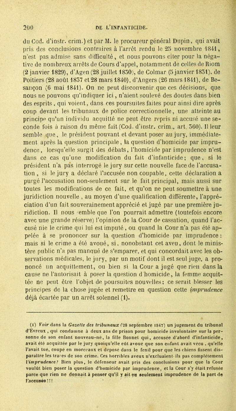 du Cod. d’instr. crim.) et par M. le procureur général Dupin, qui avait pris des conclusions contraires à l’arrêt rendu le 25 novembre 1841, n’est pas admise sans difficulté, et nous pouvons citer pour la néga- tive de nombreux arrêts de Cours d’appel, notamment de celles de Riom (2 janvier 1829), d’Agen (28 juillet 1850), de Colmar (5 janvier 1851), de Poitiers (28 août 1857 et 28 mars 1840), d’Angers (26 mars 1841), de Be- sançon (6 mai 1841). On ne peut disconvenir que ces décisions, que nous ne pouvons qu’indiquer ici, n’aient soulevé des doutes dans bien des esprits , qui voient, dans ces poursuites faites pour ainsi dire après coup devant les tribunaux de police correctionnelle, une atteinte au principe qu’un individu acquitté ne peut être repris ni accusé une se- conde fois à raison du même fait (Cod. d’instr. crim., art. 560). Il leur semble que, le président pouvant et devant poser au jury, immédiate- ment après la question principale, la question d’homicide par impru- dence, lorsqu’elle surgit des débats, l’homicide par imprudence n’est dans ce cas qu’une modification du fait d’infanticide; que, si le président n’a pas interrogé le jury sur cette nouvelle face de l’accusa- tion, si le jury a déclaré l’accusée non coupable, cette déclaration a purgé l’accusation non-seulement sur le fait principal, mais aussi sur toutes les modifications de ce fait, et qu’on ne peut soumettre à une juridiction nouvelle , au moyen d’une qualification différente, l’appré- ciation d’un fait souverainement apprécié et jugé par une première ju- ridiction. Il nous -emble que l’on pourrait admettre (toutefois encore avec une grande réserve) l’opinion de la Cour de cassation, quand l’ac- cusé nie le crime qui lui est imputé, ou quand la Cour n’a pas été ap- pelée à se prononcer sur la question d’homicide par imprudence : mais si le crime a été avoué, si, nonobstant cet aveu, dont le minis- tère public n’a pas manoué de s’emparer, et qui concordait avec les ob- servations médicales, le jury, par un motif dont il est seul juge, a pro- noncé un acquittement, ou bien si la Cour a jugé que rien dans la cause ne l’autorisait à poser la question d homicide, la femme acquit- tée ne peut être l’objet de poursuites nouvelles; ce serait blesser les principes de la chose jugée et remettre en question cette imprudence déjà écartée par un arrêt solennel (1). (1) Voir dans la Gazette des tribunaux (28 septembre 1847) un jugement du tribunal d’Evreux , qui condamne à deux ans de prison pour homicide involontaire sur la per- sonne de son enfant nouveau-né, la fille Bonnet qui, accusée d’abord d’infanticide, avait été acquittée par le jury quoiqu’elle eût avoué que son enfant avait vécu , qu’elle l’avait tué, coupé en morceaux et déposé dans le fenil pour que les chiens fissent dis- paraître les traces de son crime. Ces horribles aveux n’excluaient-ils pas complètement l’imprudence ? Bien plus, le défenseur avait pris des conclusions pour que la Cour voulût bien poser la question d’homicide par imprudence, et la Cour s’y était refusée parce que rien ne donnait à penser qu’il y ait eu seulement imprudence de la part de l’accusée ! ! î '