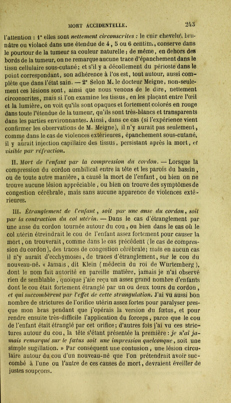 2kÉ l’attention : Ie elles sont nettement circonscrites : le cuir chevelu’, bru- nâtre ou violacé dans une étendue de 4, 5 ou 6 centim., conserve dans le pourtour de la tumeur sa couleur naturelle ; de même, en dehors des bords de la tumeur, on ne remarque aucune trace d’épanchement dans le tissu cellulaire sous-cutané; et s’il y a décollement du périoste dans le point correspondant, son adhérence à l’os est, tout autour, aussi com- plète que dans l’état sain. — 2° Selon M. le docteur Meigne, non-seule- ment ces lésions sont, ainsi que nous venons de le dire, nettement circonscrites, mais si l’on examine les tissus, en les plaçant entre l’œil et la lumière, on voit qu’ils sont opaques et fortement colorés en rouge dans toute l’étendue de la tumeur, qu’ils sont très-blancs et transparents dans les parties environnantes. Ainsi, dans ce cas (si l’expérience vient confirmer les observations de M. Meigne), il n’y aurait pas seulement, comme dans le cas de violences extérieures, épanchement sous-cutané, il y aurait injection capillaire des tissüs, persistant après la mort, et visible par réfraction. II. Mort de fenfant par la compression du cordon. — Lorsque la compression du cordon ombilical entre la tête et les parois du bassin, ou de toute autre manière, a causé la mort de l’enfant, ou bien on ne trouve aucune lésion appréciable , ou bien on trouve des symptômes de congestion cérébrale, mais sans aucune apparence de violences exté- rieures. III. Étranglement de Cenfant, soit par une anse du cordon, soit par la contraction du col utérin. — Dans le cas d’étranglement par une anse du cordon tournée autour du cou , ou bien dans le cas où le col utérin étreindrait le cou de l’enfant assez fortement pour causer la mort, on trouverait, comme dans le cas précédent (le cas de compres- sion du cordon), des traces de congestion cérébrale; mais en aucun cas il n’y aurait d’ecchymoses, de traces d’étranglement, sur le cou du nouveau-né. « Jamais, dit Klein (médecin du roi de Wurtemberg), dont le nom fait autorité en pareille matière, jamais je n’ai observé rien de semblable , quoique j’aie reçu un assez grand nombre d’enfants dont le cou était fortement étranglé par un ou deux tours du cordon , et qui succombèrent par l'effet de cette strangulation. J’ai vu aussi bon nombre de strictures de l’orifice utérin assez fortes pour paralyser pres- que mon bras pendant que j’opérais la version du fœtus, et pour rendre ensuite très-difficile l’application du forceps , parce que le cou de l’enfant était étranglé par cet orifice; d’autres fois j’ai vu ces stric- tures autour du cou, la tête s’étant présentée la première : je n'ai ja- mais remarqué sur le fœtus soit une impression quelconque, soit une simple sugillation. » Par conséquent une contusion , une lésion circu- laire autour du cou d’un nouveau-né que l’on prétendrait avoir suc- combé à l’une ou l'autre de ces causes de mort, devraient éveiller de justes soupçons.