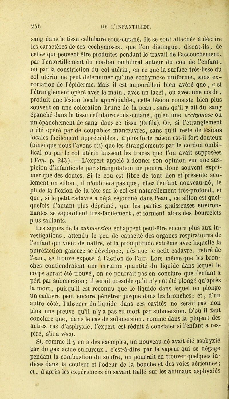 sang dans le tissu cellulaire sous-cutané. Ils se sont attachés à décrire les caractères de ces ecchymoses, que l’on distingue, disent-ils, de celles qui peuvent être produites pendant le travail de l’accouchement, par l’entortillement du cordon ombilical autour du cou de l’enfant, ou par la constriction du col utérin, en ce que la surface très-lisse du col utérin ne peut déterminer qu’une ecchymose uniforme, sans ex- coriation de l’épiderme. Mais il est aujourd’hui bien avéré que, « si l’étranglement opéré avec la main, avec un lacet, ou avec une corde, produit une lésion locale appréciable, cette lésion consiste bien plus souvent en une coloration brune de la peau , sans qu’il y ait du sang épanché dans le tissu cellulaire sous-cutané, qu’en une ecchymose ou un épanchement de sang dans ce tissu (Orfila). Or, si l’étranglement a été opéré par de coupables manœuvres, sans qu’il reste de lésions locales facilement appréciables , à plus forte raison est-il fort douteux (ainsi que nous l’avons dit) que les étranglements par le cordon ombi- lical ou par le col utérin laissent les traces que l’on avait supposées ( Voy. p. 243 ). — L’expert appelé à donner son opinion sur une sus- picion d’infanticide par strangulation ne pourra donc souvent expri- mer que des doutes. Si le cou est libre de tout lien et’présente seu- lement un sillon , il n’oubliera pas que, chez l’enfant nouveau-né, le pli de la ilexion de la tête sur le col est naturellement très-profond, et que, si le petit cadavre a déjà séjourné dans l’eau , ce sillon est quel- quefois d’autant plus déprimé, que les parties graisseuses environ- nantes se saponifient très-facilement, et forment alors des bourrelets plus saillants. Les signes de la submersion échappent peut-être encore plus aux in- vestigations , attendu le peu de capacité des organes respiratoires de l’enfant qui vient de naître, et la promptitude extrême avec laquelle la putréfaction gazeuze se développe, dès que le petit cadavre, retiré de l’eau, se trouve exposé à l’action de l’air. Lors même que les bron- ches contiendraient une certaine quantité du liquide dans lequel le corps aurait été trouvé, on ne pourrait pas en conclure que l’enfant a péri par submersion ; il serait possible qu’il n’y eût été plongé qu’après la mort, puisqu’il est reconnu que le liquide dans lequel on plonge un cadavre peut encore pénétrer jusque dans les bronches; et, d’un autre côté, l'absence du liquide dans ces cavités ne serait pas non plus une preuve qu’il n’y a pas eu mort par submersion. D’où il faut conclure que, dans le cas de submersion, comme dans la plupart des autres cas d’asphyxie, l’expert est réduit à constater si l’enfant a res- piré, s’il a vécu. Si, comme il y en a des exemples, un nouveau-né avait été asphyxié par du gaz acide sulfureux , c’est-à-dire par la vapeur qui se dégage pendant la combustion du soufre, on pourrait en trouver quelques in- dices dans la couleur et l’odeur de la bouche et des voies aériennes; et, d’après les expériences du savant Hallé sur les animaux asphyxiés