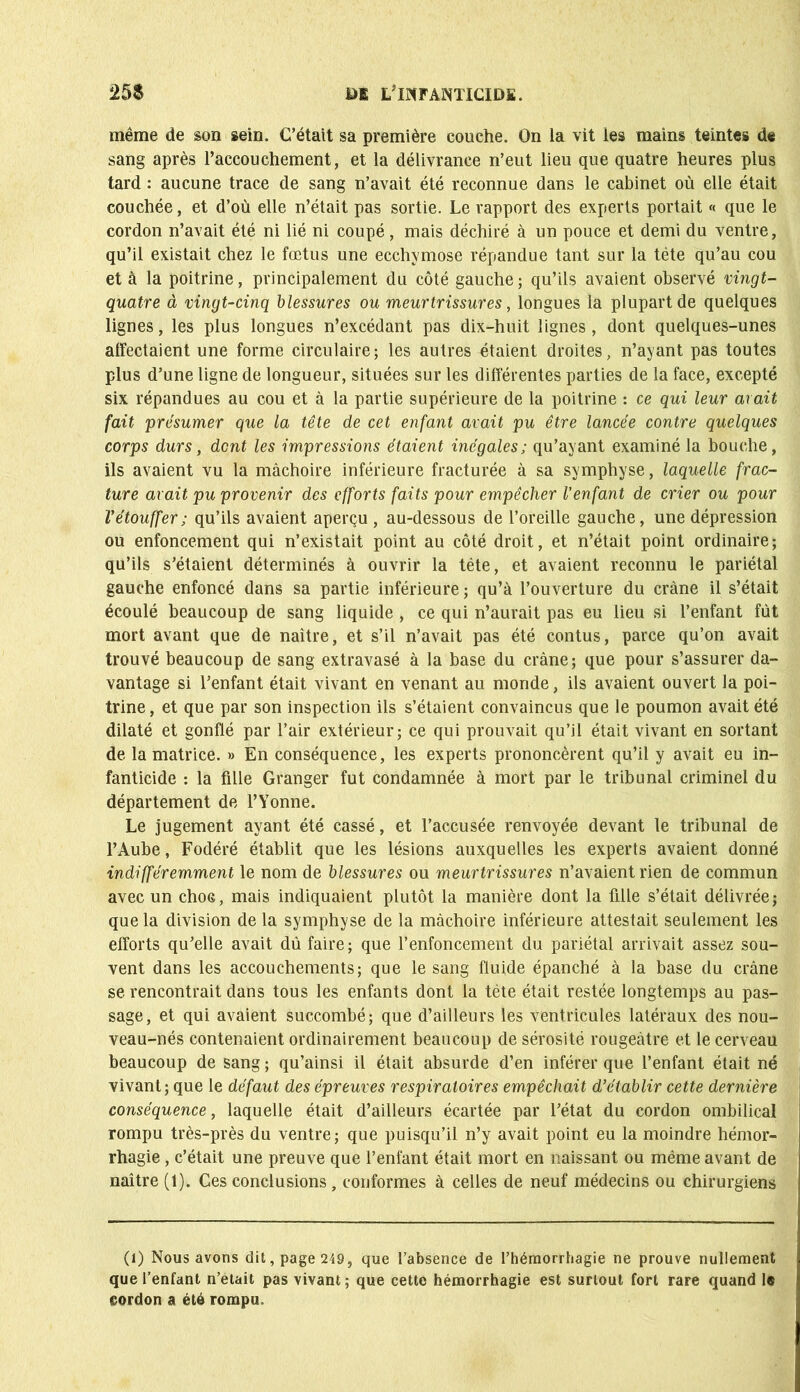 même de son sein. C’était sa première couche. On la vit les mains teintes de sang après l’accouchement, et la délivrance n’eut lieu que quatre heures plus tard : aucune trace de sang n’avait été reconnue dans le cabinet où elle était couchée, et d’où elle n’était pas sortie. Le rapport des experts portait « que le cordon n’avait été ni lié ni coupé, mais déchiré à un pouce et demi du ventre, qu’il existait chez le fœtus une ecchymose répandue tant sur la tête qu’au cou et à la poitrine, principalement du côté gauche; qu’ils avaient observé vingt- quatre à vingt-cinq blessures ou meurtrissures, longues la plupart de quelques lignes, les plus longues n’excédant pas dix-huit lignes , dont quelques-unes alfectaient une forme circulaire; les autres étaient droites, n’ayant pas toutes plus d’une ligne de longueur, situées sur les différentes parties de la face, excepté six répandues au cou et à la partie supérieure de la poitrine : ce qui leur avait fait présumer que la tête de cet enfant avait pu être lancée contre quelques corps durs, dent les impressions étaient inégales; qu’ayant examiné la bouche, ils avaient vu la mâchoire inférieure fracturée à sa symphyse, laquelle frac- ture avait pu provenir des efforts faits pour empêcher l’enfant de crier ou pour l’étouffer; qu’ils avaient aperçu , au-dessous de l’oreille gauche, une dépression ou enfoncement qui n’existait point au côté droit, et n’était point ordinaire; qu’ils s’étaient déterminés à ouvrir la tête, et avaient reconnu le pariétal gauche enfoncé dans sa partie inférieure ; qu’à l’ouverture du crâne il s’était écoulé beaucoup de sang liquide , ce qui n’aurait pas eu lieu si l’enfant fut mort avant que de naître, et s’il n’avait pas été contus, parce qu’on avait trouvé beaucoup de sang extravasé à la base du crâne; que pour s’assurer da- vantage si l’enfant était vivant en venant au monde, ils avaient ouvert la poi- trine, et que par son inspection ils s’étaient convaincus que le poumon avait été dilaté et gonflé par l’air extérieur; ce qui prouvait qu’il était vivant en sortant de la matrice. » En conséquence, les experts prononcèrent qu’il y avait eu in- fanticide : la fille Granger fut condamnée à mort par le tribunal criminel du département de l’Yonne. Le jugement ayant été cassé, et l’accusée renvoyée devant le tribunal de l’Aube, Fodéré établit que les lésions auxquelles les experts avaient donné indifféremment le nom de blessures ou meurtrissures n’avaient rien de commun avec un choc, mais indiquaient plutôt la manière dont la fille s’était délivrée; que la division de la symphyse de la mâchoire inférieure attestait seulement les efforts qu’elle avait dù faire; que l’enfoncement du pariétal arrivait assez sou- vent dans les accouchements; que le sang fluide épanché à la base du crâne se rencontrait dans tous les enfants dont la tête était restée longtemps au pas- sage, et qui avaient succombé; que d’ailleurs les ventricules latéraux des nou- veau-nés contenaient ordinairement beaucoup de sérosité rougeâtre et le cerveau beaucoup de sang ; qu’ainsi il était absurde d’en inférer que l’enfant était né vivant; que le défaut des épreuves respiratoires empêchait d’établir cette dernière conséquence, laquelle était d’ailleurs écartée par l’état du cordon ombilical rompu très-près du ventre; que puisqu’il n’y avait point eu la moindre hémor- rhagie , c’était une preuve que l’enfant était mort en naissant ou même avant de naître (1). Ces conclusions, conformes à celles de neuf médecins ou chirurgiens (i) Nous avons dit, page 249, que l’absence de l’hémorrhagie ne prouve nullement que l’enfant n’etait pas vivant; que cette hémorrhagie est surtout fort rare quand le cordon a été rompu.