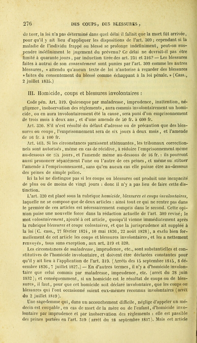 de tuer, la loi n’a pas déterminé dans quel délai il fallait que la mort fût arrivée, pour qu’il y ait lieu d’appliquer les dispositions de l’art. 309 ; cependant si la maladie de l’individu frappé ou blessé se prolonge indéfiniment, peut-on sus- pendre indéfiniment le jugement du prévenu? Ce délai ne devrait-il pas être limité à quarante jours , par induction tirée des art. 231 et 316? — Les blessures faites à autrui de son consentement sont punies par l’art. 309 comme les autres blessures, « attendu qu’aucun texte de loi n’autorise à regarder des blessures «faites du consentement du blessé comme échappant à la loi pénale. » (Cass., 2 juillet 1835.) III. Homicide, coups et blessures involontaires : Codepén. Art. 319. Quiconque par maladresse, imprudence, inattention, né- gligence, inobservation des règlements, aura commis involontairement un homi- cide, ou en aura involontairement été la cause, sera puni d’un emprisonnement de trois mois à deux ans, et d’une amende de 50 fr. à G00 fr. Art. 320. S’il n’est résulté du défaut d’adresse ou de précaution que des bles- sures ou coups, l’emprisonnement sera de six jours à deux mois, et l’amende de 16 fr. à 100 fr. Art. 463. Si les circonstances paraissent atténuantes, les tribunaux correction- nels sont autorisés, même en cas de récidive, à réduire l’emprisonnement même au-dessous de six jours, et l’amende même au-dessous de 16 fr. : ils pourront aussi prononcer séparément l’une ou l’autre de ces peines, et même su stituer l’amende à l’emprisonnement, sans qu’en aucun cas elle puisse être au-dessous des peines de simple police. Ici la loi ne distingue pas si les coups ou blessures ont produit une incapacité de plus ou de moins de vingt jours : donc il n’y a pas lieu de faire cette dis- tinction. L’art. 320 est placé sous la rubrique homicide, blessures et coups involontaires, laquelle ne se compose que de deux articles : ainsi tout ce qui ne rentre pas dans le premier de ces articles est nécessairement compris dans le second. Cette opi- nion puise une nouvelle force dans la rédaction actuelle de l’art. 309 révisé; le mot volontairement, ajouté à cet article, quoiqu’il vienne immédiatement après la rubrique blessures et coups volontaires, et que la jurisprudence ait suppléé à la loi (C. cass., 27 février 1824 , 10 mai 1826, 22 août 1828), a exclu bien for- mellement de cet article les coups et blessures involontaires, et les a nettement renvoyés, tous sans exception, aux art. 319 et 320. Les circonstances de maladresse, imprudence, etc., sont substantielles et con- stitutives de l’homicide involontaire, et doivent être déclarées constantes pour qu’il y ait lieu à l’application de l’art. 319. (Arrêts des 15 septembre 1815, 8 dé- cembre 1826,7 juillet 1827.) — En d’autres termes, il n’y a d’homicide involon- taire que celui commis par maladresse, imprudence, etc. (arrêt du 28 juin 1832); et conséquemment, si un homicide est le résultat de coups ou de bles- sures, il faut, pour que cet homicide soit déclaré involontaire, que les coups ou blessures qui l’ont occasionné soient eux-mêmes reconnus involontaires (arrêt du 2 juillet 1819). Une sage-femme qui, dans un accouchement difficile, néglige d’appeler un mé- decin est coupable, en cas de mort de la mère ou de l’enfant, d’homicide invo- lontaire par imprudence et par inobservation des règlements : elle est passible des peines portées en l’art. 319 (arrêt du 18 septembre 1817). Mais cet article